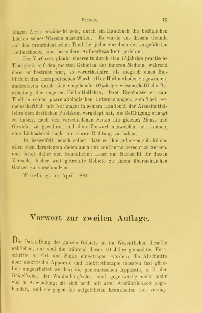 jungen Arzte erwünscht sein, durch ein Handbuch die bezüglichen Lücken seines Wissens auszufüllen. Es wurde aus diesem Grunde auf den proprädeutischen Theil bei jeder einzelnen der vorgeführten Heilmethoden eine besondere Aufmerksamkeit gerichtet. Der Verfasser glaubt einerseits durch eine 15jährige practische Thätigkeit auf den meisten Gebieten der inneren Medicin, während deren er bestrebt war, so vorurtheilsfrei als möglich einen Ein- blick in den therapeutischen Werth aller Heilmethoden zu gewinnen, andererseits durch eine eingehende 10jährige wissenschaftliche Be- arbeitung der engeren Heilmittellehre, deren Ergebnisse er zum Theil in seinen pharmakologischen Untersuchungen, zum Theil ge- meinschaftlich mit Nothnagel in seinem Handbuch der Arzneimittel- lehre dem ärztlichen Publikum vorgelegt hat, die Befähigung erlangt zu haben, nach den verschiedenen Seiten hin gleiches Maass und Gewicht zu gewähren und dem Vorwurf ausweichen zu können, eine Liebhaberei nach nur einer Richtung zu haben. Er bezweifelt jedoch selbst, dass es ihm gelungen sein könne, allen oben dargelegten Zielen auch nur annähernd gerecht zu werden, und bittet daher den freundlichen Leser um Nachsicht für diesen Versuch, bisher weit getrennte Gebiete zu einem übersichtlichen Ganzen zu verschmelzen. Würz bürg, im April 1881. Vorwort zur zweiten Auflage. l/ie Darstellung des ganzen Gebiets ist im Wesentlichen dieselbe geblieben, nur sind die während dieser 10 Jahre gemachten Fort- schritte an Ort und Stelle eingetragen worden; die A bschnitte über elektrische Apparate und Elektrotherapie mussten fast gänz- lich umgearbeitet werden; die pneumatischen Apparate, z. B. der Geigel’sche, der Waldenburg’sche, sind gegenwärtig nicht mehr viel in Anwendung; sie sind noch mit alter Ausführlichkeit abge- handelt, weil sie gegen die aufgeführten Krankheiten von vorzüg-