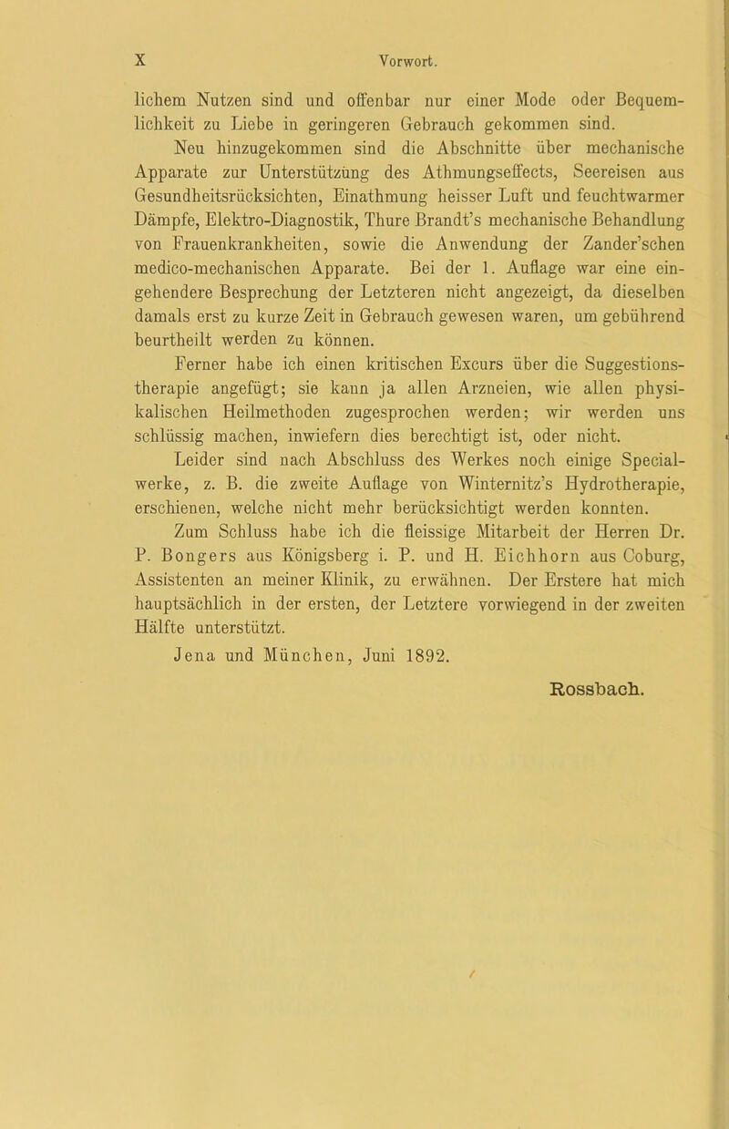 lichem Nutzen sind und offenbar nur einer Mode oder Bequem- lichkeit zu Liebe in geringeren Gebrauch gekommen sind. Neu hinzugekommen sind die Abschnitte über mechanische Apparate zur Unterstützung des Athmungseffects, Seereisen aus Gesundheitsrücksichten, Einathmung heisser Luft und feuchtwarmer Dämpfe, Elektro-Diagnostik, Thure Brandt’s mechanische Behandlung von Frauenkrankheiten, sowie die Anwendung der Zander’schen medico-mechanischen Apparate. Bei der 1. Auflage war eine ein- gehendere Besprechung der Letzteren nicht angezeigt, da dieselben damals erst zu kurze Zeit in Gebrauch gewesen waren, um gebührend beurtheilt werden zq können. Ferner habe ich einen kritischen Excurs über die Suggestions- therapie angefügt; sie kann ja allen Arzneien, wie allen physi- kalischen Heilmethoden zugesprochen werden; wir werden uns schlüssig machen, inwiefern dies berechtigt ist, oder nicht. Leider sind nach Abschluss des Werkes noch einige Special- werke, z. B. die zweite Auflage von Winternitz’s Hydrotherapie, erschienen, welche nicht mehr berücksichtigt werden konnten. Zum Schluss habe ich die fleissige Mitarbeit der Herren Dr. P. Bongers aus Königsberg i. P. und H. Eichhorn aus Coburg, Assistenten an meiner Klinik, zu erwähnen. Der Erstere hat mich hauptsächlich in der ersten, der Letztere vorwiegend in der zweiten Hälfte unterstützt. Jena und München, Juni 1892. Rossbach.