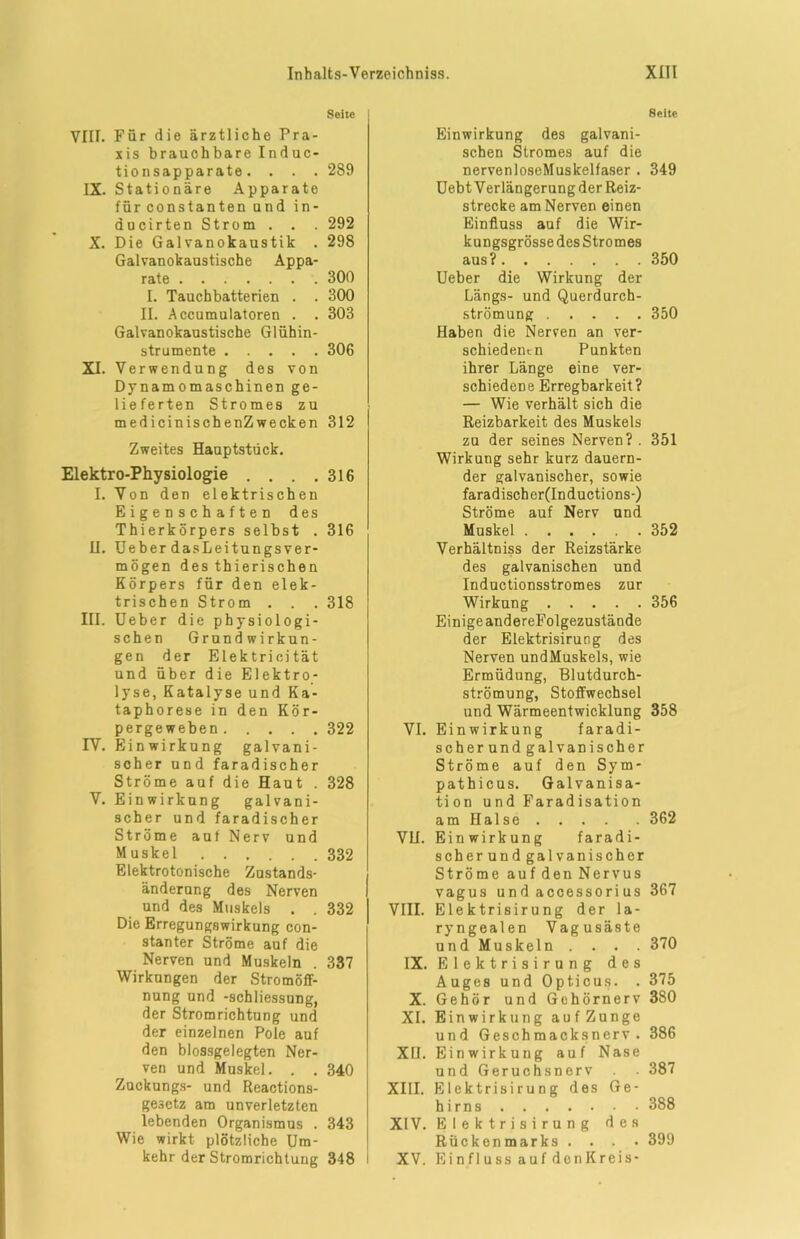 Seite VIII. Für die ärztliche Pra- xis brauchbareInduc- tionsapparate. . . . 289 IX. Stationäre Apparate fürconstantenund in- aucirten Strom . . . 292 X. Die Galvanokaustik . 298 Galvanokaustische Appa- rate 300 I. Tauchbatterien . . 300 II. Accumulatoren . . 303 Galvanokaustische Glühin- strumente 306 XI. Verwendung des von Dynamomaschinen ge- lieferten Stromes zu medicinischenZwecken 312 Zweites Hauptstück. Elektro-Physiologie . . . .316 I. Von den elektrischen Eigenschaften des Thierkörpers selbst . 316 H. Ueber dasLeitungsver- mögen des thierischen Körpers für den elek- trischen Strom . . . 318 III. Ueber die physiologi- schen Grundwirkun- gen der Elektrieität und über die Elektro- lyse, Katalyse und Ka- taphorese in den Kör- pergeweben 322 TV. Einwirkung galvani- scher und faradischer Ströme auf die Haut . 328 V. Einwirkung galvani- scher und faradischer Ströme auf Nerv und Muskel 332 Elektrotonische Zustands- änderung des Nerven und des Muskels . . 332 Die Erregungswirkung con- stanter Ströme auf die Nerven und Muskeln . 337 Wirkungen der Stromöff- nung und -Schliessung, der Stromrichtung und der einzelnen Pole auf den blossgelegten Ner- ven und Muskel. . . 340 Zuckungs- und Reactions- gesetz am unverletzten lebenden Organismus . 343 Wie wirkt plötzliche Um- kehr der Stromrichtung 348 8eite Einwirkung des galvani- schen Stromes auf die nervenloseMuskelfaser . 349 Uebt Verlängerung der Reiz- strecke am Nerven einen Einfluss auf die Wir- kungsgrösse des Stromes aus? 350 Ueber die Wirkung der Längs- und Querdurch- strömung 350 Haben die Nerven an ver- schiedenen Punkten ihrer Länge eine ver- schiedene Erregbarkeit? — Wie verhält sich die Reizbarkeit des Muskels zu der seines Nerven?. 351 Wirkung sehr kurz dauern- der galvanischer, sowie faradischer(Inductions-) Ströme auf Nerv und Muskel 352 Verhältniss der Reizstärke des galvanischen und Inductionsstromes zur Wirkung 356 Einige andereFolgezustände der Elektrisirung des Nerven undMuskels, wie Ermüdung, Blutdurch- strömung, Stoffwechsel und Wärmeentwicklung 358 VI. Einwirkung faradi- scher und galvanischer Ströme auf den Sym- pathicus. Galvanisa- tion und Faradisation am Halse 362 VH. Einwirkung faradi- scher und galvanischer Ströme auf den Nervus vagus und accessori us 367 VIII. Elektrisirung der la- ryngealen Vagusäste und Muskeln .... 370 IX. Elektrisirung des Auges und Opticus. . 375 X. Gehör und Gehörnerv 380 XI. Einwirkung aufZunge und Geschmacksnerv. 386 XU. Einwirkung auf Nase und Geruchsnerv ■ 387 XIII. Elektrisirung des Ge- hirns 388 XIV. Elektrisirung des Rückenmarks .... 399 XV. Einfluss auf denKreis-