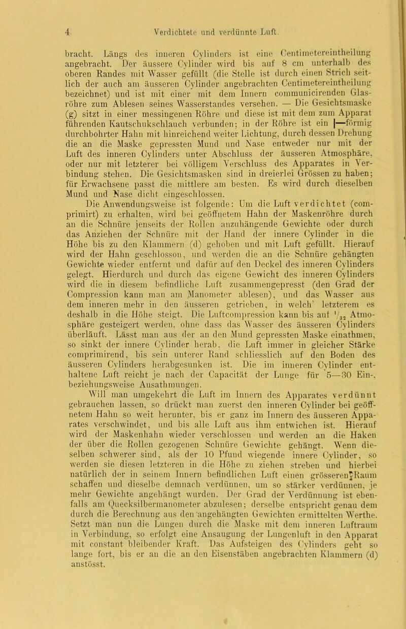 bracht. Längs des inneren Cylinders ist eine Centinietereiutheilung angebracht. Der äussere Cylinder wird bis auf 8 cm unterhalb des oberen Randes mit Wasser gefüllt (die Stelle ist durch einen Strich seit- lich der auch am äusseren Cylinder angebrachten Centimetereintheilung bezeichnet) und ist mit einer mit dem Innern communicirenden Glas- röhre zum Ablesen seines Wasserstandes versehen. — Die Gesichtsmaske (g) sitzt in einer messingenen Röhre und diese ist mit dem zum Apparat führenden Kautschukschlauch verbunden; in der Röhre ist ein |—förmig durchbohrter Hahn mit hinreichend weiter Lichtung, durch dessen Drehung die an die Maske gepressten Mund und Nase entweder nur mit der Luft des inneren Cylinders unter Abschluss der äusseren Atmosphäre, oder nur mit letzterer bei völligem Verschluss des Apparates in Ver- bindung stehen. Die Gesichtsmasken sind in dreierlei Grössen zu haben: für Erwachsene passt die mittlere am besten. Es wird durch dieselben Mund und Nase dicht eingeschlossen. Die Amvendungsweise ist folgende: Um die Luft verdichtet (com- primirt) zu erhalten, wird bei geöffnetem Hahn der Maskenröhre durch an die Schnüre jenseits der Rollen anzuhängende Gewichte oder durch das Anziehen der Schnüre mit der Hand der innere Cylinder in die Höhe bis zu den Klammern (d) gehoben und mit Luft gefüllt. Hierauf wird der Hahn geschlossen, und werden die an die Schnüre gehängten Gewichte wieder entfernt und dafür auf den Deckel des inneren Cylinders gelegt. Hierdurch und durch das eigene Gewicht des inneren Cylinders wird die in diesem befindliche Luft zusammengepresst (den Grad der Compression kann man am Manometer ablesen), und das Wasser aus dem inneren mehr in den äusseren getrieben, in welch’ letzterem es deshalb in die Höhe steigt. Die Luftcompression kann bis aut '/32 Atmo- sphäre gesteigert werden, ohne dass das Wasser des äusseren Cylinders überläuft. Lässt man aus der an den Mund gepressten Maske einathmen, so sinkt der innere Cylinder herab, die Luft immer in gleicher Stärke comprimirend, bis sein unterer Rand schliesslich auf den Boden des äusseren Cylinders herabgesunken ist. Die im inneren Cylinder ent- haltene Luft reicht je nach der Capacität der Lunge für 5—30 Ein-, beziehungsweise Ausathmungen. Will man umgekehrt die Luft im Innern des Apparates verdünnt gebrauchen lassen, so drückt man zuerst den inneren Cylinder bei geöff- netem Hahn so weit herunter, bis er ganz im Innern des äusseren Appa- rates verschwindet, und bis alle Luft aus ihm entwichen ist. Hierauf wird der Maskenhahn wieder verschlossen und werden an die Haken der über die Rollen gezogenen Schnüre Gewichte gehängt. Wenn die- selben schwerer sind, als der 10 Pfund wiegende innere Cylinder, so werden sie diesen letzteren in die Höhe zu ziehen streben lind hierbei natürlich der in seinem Innern befindlichen Luft einen gröSserenJRaum schaffen und dieselbe demnach verdünnen, um so stärker verdünnen, je mehr Gewichte angehängt wurden. Der Grad der Verdünnung ist eben- falls am Quecksilbermanometer abzulesen; derselbe entspricht genau dem durch die Berechnung aus den angchäugten Gewichten ermittelten Werthe. Setzt mau nun die Lungen durch die Maske mit dem inneren Luftraum in Verbindung, so erfolgt eine Ansaugung der Lungenluft in den Apparat mit constant bleibender Kraft. Das Aufsteigen des Cylinders geht so lange fort, bis er an die an den Eisenstäben angebrachten Klammern (d) anstösst.