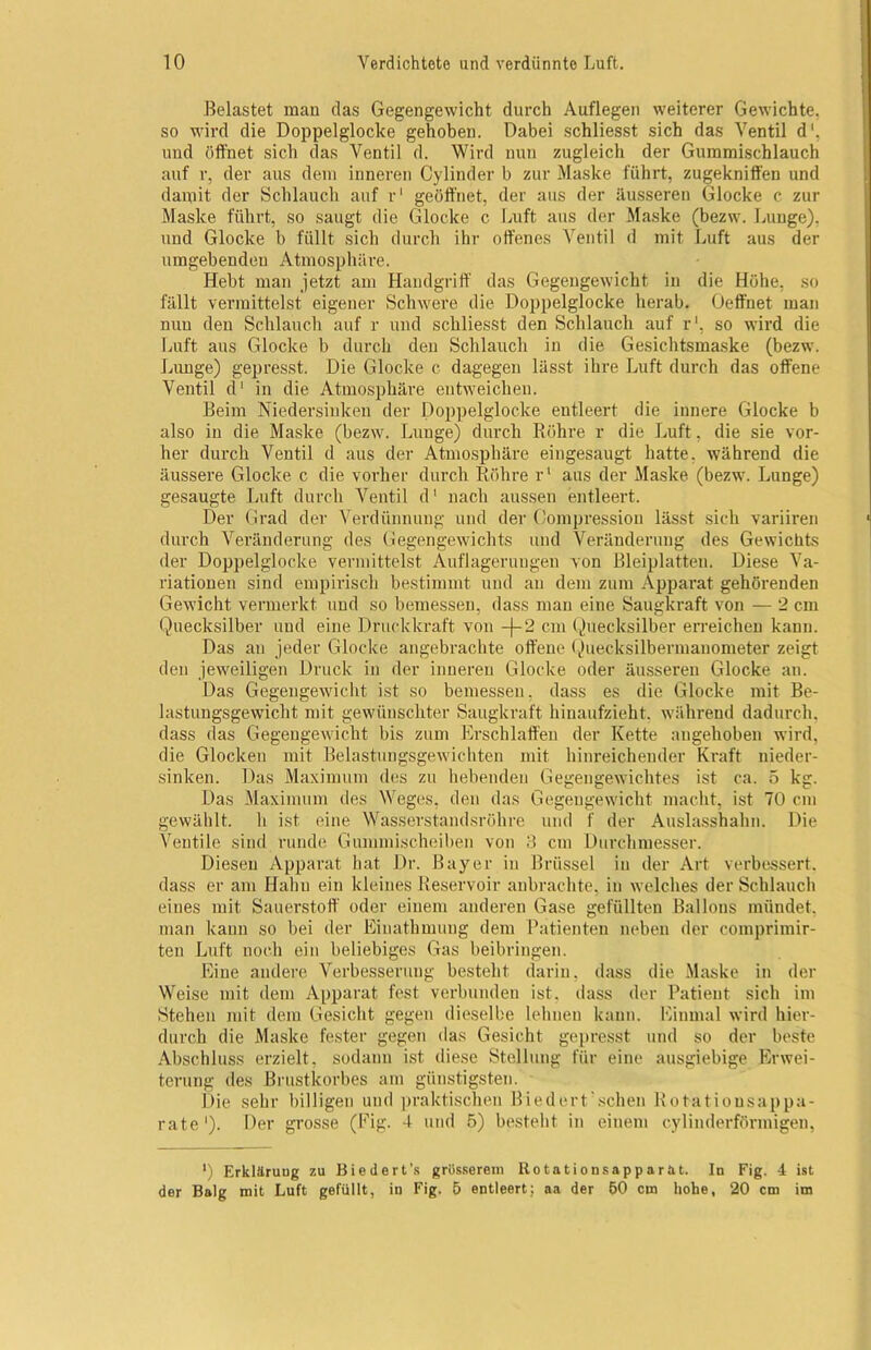 Belastet man das Gegengewicht durch Auflegen weiterer Gewichte, so wird die Doppelglocke gehoben. Dabei schliesst sich das Ventil d'. und öffnet sich das Ventil d. Wird nuu zugleich der Gummischlauch auf r, der aus dem inneren Cylinder b zur Maske führt, zugekniff'en und damit der Schlauch auf r1 geöffnet, der aus der äusseren Glocke c zur Maske führt, so saugt die Glocke c Luft aus der Maske (bezw. Lunge), und Glocke b füllt sich durch ihr offenes Ventil d mit Luft aus der umgebenden Atmosphäre. Hebt man jetzt am Handgriff das Gegengewicht in die Höhe, so fällt vermittelst eigener Schwere die Dojjpelglocke herab. Geffnet man nuu den Schlauch auf r und schliesst den Schlauch auf r1, so wird die Luft aus Glocke b durch den Schlauch in die Gesichtsmaske (bezw. Lunge) gepresst. Die Glocke c dagegen lässt ihre Luft durch das offene Ventil d1 in die Atmosphäre entweichen. Beim Niedersinken der Doppelglocke entleert die innere Glocke b also in die Maske (bezw. Lunge) durch Röhre r die Luft, die sie vor- her durch Ventil d aus der Atmosphäre eingesaugt hatte, während die äussere Glocke c die vorher durch Röhre r1 aus der Maske (bezw. Lunge) gesaugte Luft durch Ventil d1 nach aussen entleert. Der Grad der Verdünnung und der Compression lässt sich variiren durch Veränderung des Gegengewichts und Veränderung des Gewichts der Doppelglocke vermittelst Auflagerungen von Bleiplatteu. Diese Va- riationen sind empirisch bestimmt und au dem zum Apparat gehörenden Gewicht vermerkt und so bemessen, dass man eine Saugkraft von — 2 cm Quecksilber und eine Druckkraft von -j-2 cm Quecksilber erreichen kann. Das an jeder Glocke angebrachte offene Quecksilbermanometer zeigt den jeweiligen Druck in der inneren Glocke oder äusseren Glocke an. Das Gegengewicht ist so bemessen, dass es die Glocke mit Be- lastungsgewicht mit gewünschter Saugkraft hinaufzieht, während dadurch, dass das Gegengewicht bis zum Erschlaffen der Kette augehoben wird, die Glocken mit Belastungsgewichten mit hinreichender Kraft nieder- sinken. Das Maximum des zu hebenden Gegengewichtes ist ca. 5 kg. Das Maximum des Weges, den das Gegengewicht macht, ist 70 cm gewählt, h ist eine Wasserstandsröhre und f der Auslasshahn. Die Ventile sind runde Gummischeiben von 3 cm Durchmesser. Diesen Apparat hat Dr. Bayer in Brüssel in der Art verbessert, dass er am Hahn ein kleines Reservoir anbrachte, in welches der Schlauch eines mit Sauerstoff oder einem anderen Gase gefüllten Ballons mündet, man kann so bei der Eiuathmuug dem Patienten neben der comprimir- ten Luft noch ein beliebiges Gas beibringen. Eine andere Verbesserung besteht darin, dass die Maske in der Weise mit dem Apparat fest verbunden ist. dass der Patient sich im Stehen mit dem Gesicht gegen dieselbe lehnen kann. Einmal wird hier- durch die Maske fester gegen das Gesicht gepresst und so der beste Abschluss erzielt, sodann ist diese Stellung für eine ausgiebige Erwei- terung des Brustkorbes am günstigsten. Die sehr billigen und praktischen Biedert scheu Rotatiousappa- rate1). Der grosse (Fig. 4 und 5) besteht in einem cylinderförmigen, ') Erklärung zu Biedert’s grösserem Rotationsapparat. In Fig. 4 ist der Balg mit Luft gefüllt, in Fig. 5 entleert; aa der 50 cm hohe, 20 cm im