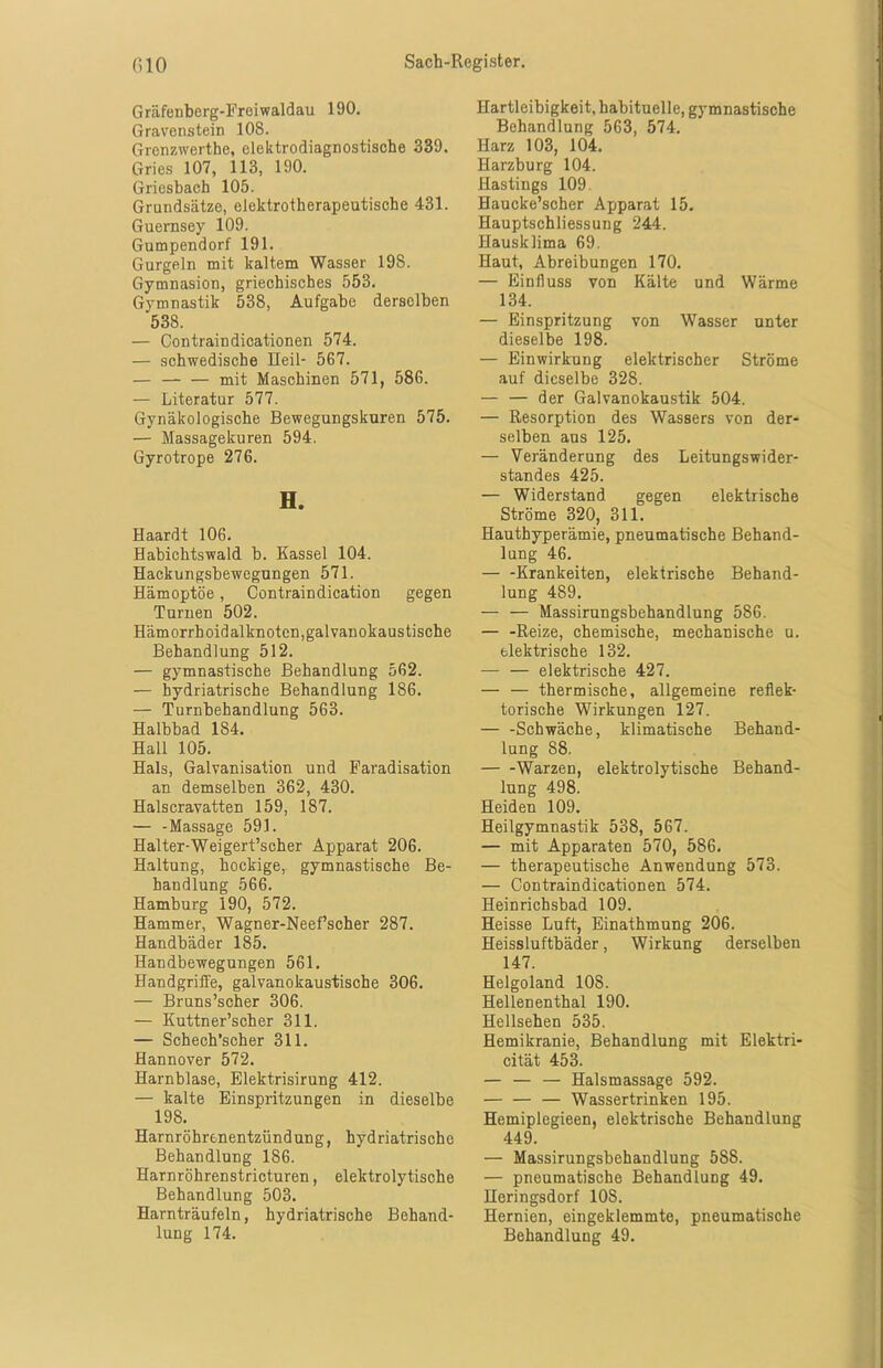 Gräfenberg-Freiwaldau 190. Gravenstein 108. Grenzwerthe, elektrodiagnostische 339. Gries 107, 113, 190. Griesbach 105. Grundsätze, elektrotherapeutische 431. Guernsey 109. Gumpendorf 191. Gurgeln mit kaltem Wasser 198. Gymnasion, griechisches 553. Gymnastik 538, Aufgabe derselben 538. — Contraindicationen 574. — schwedische Heil- 567. — — — mit Maschinen 571, 586. — Literatur 577. Gynäkologische Bewegungskuren 575. — Massagekuren 594. Gyrotrope 276. H. Haardt 106. Habichtswald b. Kassel 104. Hackungsbewegungen 571. Hämoptoe, Contraindication gegen Turnen 502. Hämorrhoidalknoten,galvanokaustische Behandlung 512. — gymnastische Behandlung 562. — hydriatrische Behandlung 186. — Turnbehandlung 563. Halbbad 184. Hall 105. Hals, Galvanisation und Faradisation an demselben 362, 430. Halscravatten 159, 187. — -Massage 591. Halter-Weigert’scher Apparat 206. Haltung, hockige, gymnastische Be- handlung 566. Hamburg 190, 572. Hammer, Wagner-Neef’scher 287. Handbäder 185. Haudbewegungen 561. Handgriffe, galvanokaustische 306. — Bruns’scher 306. — Kuttner’scher 311. — Schech’scher 311. Hannover 572. Harnblase, Elektrisirung 412. — kalte Einspritzungen in dieselbe 198. Harnröhrenentzündung, hydriatrische Behandlung 186. Harnröhrenstricturen, elektrolytische Behandlung 503. Harnträufeln, hydriatrische Behand- lung 174. Hartleibigkeit, habituelle, gymnastische Behandlung 563, 574. Harz 103, 104. Harzburg 104. Hastings 109 Haucke’scher Apparat 15. Hauptschliessung 244. Hausklima 69. Haut, Abreibungen 170. — Einfluss von Kälte und Wärme 134. — Einspritzung von Wasser unter dieselbe 198. — Einwirkung elektrischer Ströme auf dieselbe 328. — — der Galvanokaustik 504. — Resorption des Wassers von der- selben aus 125. — Veränderung des Leitungswider- standes 425. — Widerstand gegen elektrische Ströme 320, 311. Hauthyperämie, pneumatische Behand- lung 46. — -Krankeiten, elektrische Behand- lung 489. —- — Massirungsbehandlung 586. — -Reize, chemische, mechanische u. elektrische 132. — — elektrische 427. — — thermische, allgemeine reflek- torische Wirkungen 127. Schwäche, klimatische Behand- lung 88. Warzen, elektrolytische Behand- lung 498. Heiden 109. Heilgymnastik 538, 567. — mit Apparaten 570, 586. — therapeutische Anwendung 573. — Contraindicationen 574. Heinrichsbad 109. Heisse Luft, Einathmung 206. Heissluftbäder, Wirkung derselben 147. Helgoland 108. Hellenenthal 190. Hellsehen 535. Hemikranie, Behandlung mit Elektri- cität 453. — — — Halsmassage 592. — Wassertrinken 195. Hemiplegieen, elektrische Behandlung 449. — Massirungsbehandlung 588. — pneumatische Behandlung 49. Heringsdorf 10S. Hernien, eingeklemmte, pneumatische Behandlung 49.