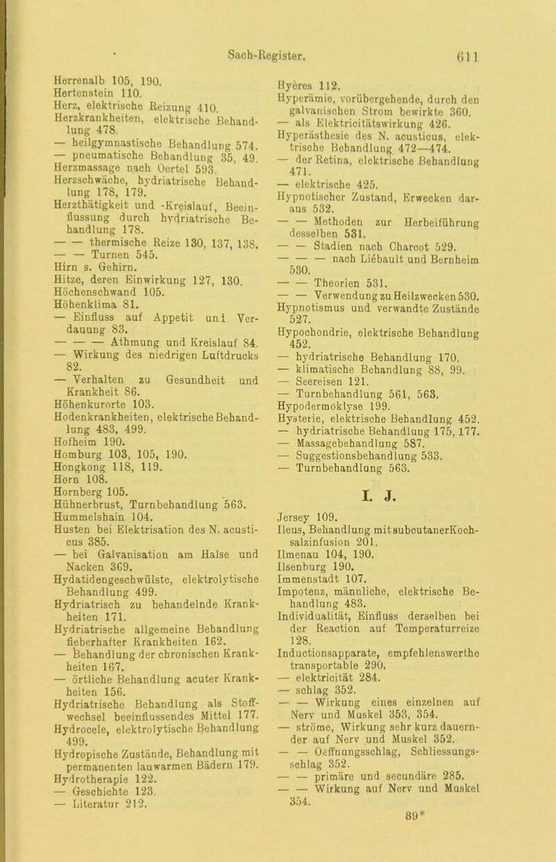 Herrenalb 105, 190. Hertenstein 110. Herz, elektrische Reizung 410. Herzkrankheiten, elektrische Behand- lung 478. — heilgymnastische Behandlung 574. — pneumatische Behandlung 35, 49. Herzmassage nach Oertel 593. Herzschwäche, hydriatrische Behand- lung 178, 179. Herzthätigkeit und -Kreislauf, Beein- flussung durch hydriatrische Be- handlung 178. thermische Reize 130, 137, 138. — — Turnen 545. Hirn s. Gehirn. Hitze, deren Einwirkung 127, 130. Höchenschwand 105. Höhenklima 81. — Einfluss auf Appetit uni Ver- dauung 83. — Athmung und Kreislauf 84. — Wirkung des niedrigen Luftdrucks 82. — Verhalten zu Gesundheit und Krankheit SG. Höhenkurorte 103. Hodenkrankheiten, elektrische Behand- lung 4S3, 499. Hofheim 190. Homburg 103, 105, 190. Hongkong 118, 119. Horn 108. Hornberg 105. Hühnerbrust, Turnbehandlung 563. Hummelshain 104. Husten bei Elektrisation des N. acusti- cus 385. — bei Galvanisation am Halse und Nacken 3G9. Hydatidengeschwülste, elektrolytische Behandlung 499. Hydriatrisch zu behandelnde Krank- heiten 171. Hydriatrische allgemeine Behandlung fieberhafter Krankheiten 162. — Behandlung der chronischen Krank- heiten 167. — örtliche Behandlung acuter Krank- heiten 156. Hydriatrische Behandlung als Stoff- wechsel beeinflussendes Mittel 177. Hydrocele, elektrolytische Behandlung 499. Hydropische Zustände, Behandlung mit permanenten lauwarmen Bädern 179. Hydrotherapie 122. — Geschichte 123. — Literatur 212. Hyeres 112. tlyperämie, vorübergehende, durch den galvanischen Strom bewirkte 360. — als Elektricitätswirkung 426. Hyperästhesie des N. acusticus, elek- trische Behandlung 472—474. — der Retina, elektrische Behandlung 471. — elektrische 425. Hypnotischer Zustand, Erwecken dar- aus 532. — — Methoden zur Herbeiführung desselben 531. — — Stadien nach Charcot 529. — — — nach Liebault und Bernheim 530. Theorien 531. — — Verwendung zu Heilzwecken 530. Hypnotismus und verwandte Zustände 527. Hypochondrie, elektrische Behandlung 452. — hydriatrische Behandlung 170. — klimatische Behandlung 88, 99. — Seereisen 121. — Turnbehandlung 561, 563. Hypodermoklyse 199. Hysterie, elektrische Behandlung 452. — hydriatrische Behandlung 175,177. — Massagebehandlung 587. — Suggestionsbehandlung 533. — Turnbehandlung 563. I. J. Jersey 109. Ileus, Behandlung mitsubcutanerKoch- salzinfusion 201. Ilmenau 104, 190. Ilsenburg 190. Immenstadt 107. Impotenz, männliche, elektrische Be- handlung 483. Individualität, Einfluss derselben bei der Reaction auf Temperaturreize 128. Inductionsapparate, empfehlenswerthe transportable 290. — elektricität 284. — schlag 352. — — Wirkung eines einzelnen auf Nerv und Maskel 353, 354. — ströme, Wirkung sehr kurz dauern- der auf Nerv und Muskel 352. — — Oeffnungsschlag, Schliessungs- schlag 352. — — primäre und secundäre 285. — — Wirkung auf Nerv und Muskel 354. SO*