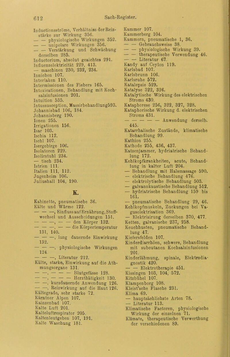 Iuductionsströme, Verhältnis der Reiz- stärke zur Wirkung 356. — — physiologische Wirkungen 352. unipolare Wirkungen 356. — — Verstärkung und Schwächung derselben 285. Inductorium, absolut geaichtes 291. Tnfluenzelektricität 229, 413. — maschinen 230, 232, 234. Innichen 107. Interlaken 110. Intermissionen des Fiebers 165. Intoxicationen, Behandlung mit Koch- salzinfusionen 201. Intuition 535. Intussusception, Massirbehandlung593. Johannisbad 106, 184. Johannisberg 190. Ionen 255. Irrigationen 156. Isar 103. Ischia 112. Ischl 107. Isergebirge 106. Isolatoren 229. Isolirstuhl 234. — tisch 234. Istrien 111. Italien 111, 112. Jugenheim 106. Juliushall 104, 190. K. Kabinette, pneumatische 36. Kälte und Wärme 122. — — —, Einfluss auf Ernährung, Stoff- wechsel und Ausscheidungen 151. — , — — den Körper 132. — — —, — — die Körpertemperatur 131, 140. — , lang dauernde Einwirkung 132. — — —, physiologische Wirkungen 124. — — —, Literatur 212. Kälte, starke, Einwirkung auf die Ath- mungsorgane 131. — —, — — — Blutgefässe 128. — —, — — — Herzthätigkeit 130. — —, kurzdauernde Anwendung 126. , Reizwirkung auf die Haut 126. Kältegrade, sehr starke 72. Kärntner Alpen 107. Kainzenbad 107. Kalte Luft 201. Kalteluftrespirator 205. Kaltenleutgeben 107, 191. Kalte Waschung 181. Kammer 107. Kammerberg 104. Kammern, pneumatische 1, 36. — — Gebrauchsweise 38. — — physiologische Wirkung 39. — — therapeutische Verwendung 46. — — Literatur 67. Kandy auf Ceylon 119. Karlsbad 107. Karlsbrunn 106. Karlsruhe 572. Katalepsie 529. Katalyse 322, 326. Katalytische Wirkung des elektrischen Stroms 430. Kataphorese 256, 322, 327, 328. Kataphorische Wirkung d. elektrischen Stroms 431. — — — Anwendung derselb. 445. Katarrhalische Zustände, klimatische Behandlung 99. Kathion 255. Kathode 255, 436, 437. Katzenjammer, hydriatrische Behand- lung 172. Kehlkopfkrankheiten, acute, Behand- lung in kalter Luft 204. — Behandlung mit Halsmassage 590. — elektrische Behandlung 476. — elektrolytische Behandlung 503. — galvanokaustische Behandlung 512. — hydriatrische Behandlung 159 bis 161. — pneumatische Behandlung 29, 46. Kehlkopfmuskeln, Zuckungen bei Va- guselektrisation 369. — Elektrisirung derselben 370, 477. Ketten, galvanische 237, 258. Keuchhusten, pneumatische Behand- lung 47. Kiefersfelden 107. Kinderdiarrhöen, schwere, Behandlung mit subcutanen Kochsalzinfusionen 201. Kinderlähmung, spinale, Elektrodia- gnostik 420. — — Elektrotherapie 451. Kissingen 103, 104, 572. Kitzbühel 107. Klampenborg 108. Kleist’sche Flasche 231. Klima 69. — hauptsächlichste Arten 78. — Literatur 113. Klimatische Factoren, physiologische Wirkung der einzelnen 71. Klimate, therapeutische Verwerthung der verschiedenen 89.