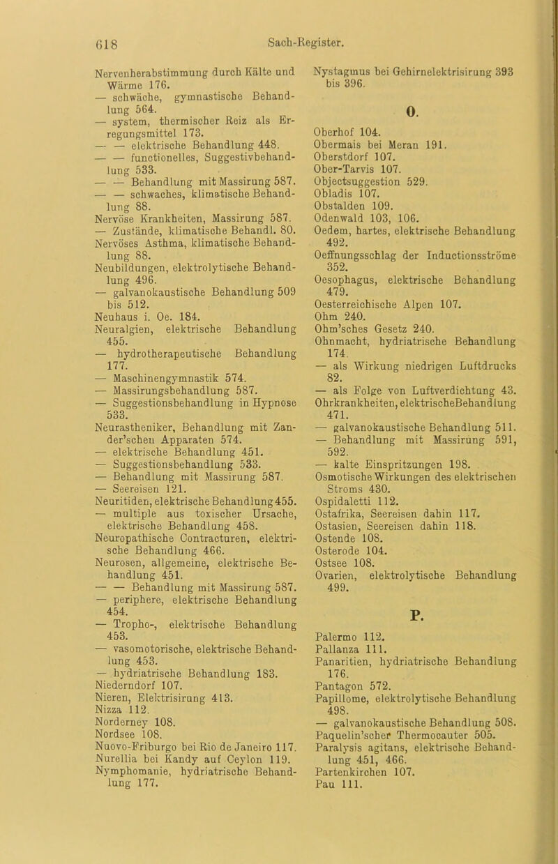 Nervenherabstimmung durch Kälte und Wärme 176. — schwäche, gymnastische Behand- lung 564. — System, thermischer Reiz als Er- regungsmittel 173. — — elektrische Behandlung 448. — — functionelles, Suggestivbehand- lung 533. — — Behandlung mit Massirung 587. — — schwaches, klimatische Behand- lung 88. Nervöse Krankheiten, Massirung 587. — Zustände, klimatische Behandl. 80. Nervöses Asthma, klimatische Behand- lung 88. Neubildungen, elektrolytische Behand- lung 496. — galvanokaustische Behandlung 509 bis 512. Neuhaus i. Oe. 184. Neuralgien, elektrische Behandlung 455. — hydrotherapeutische Behandlung 177. — Maschinengymnastik 574. — Massirungsbehandlung 587. — Suggestionsbehandlung in Hypnose 533. Neurastheniker, Behandlung mit Zan- der’schen Apparaten 574. — elektrische Behandlung 451. — Suggestionsbehandlung 533. — Behandlung mit Massirung 587. — Seereisen 121. Neuritiden, elektrische Behandlung455. — multiple aus toxischer Ursache, elektrische Behandlung 458. Neuropathische Contracturen, elektri- sche Behandlung 466. Neurosen, allgemeine, elektrische Be- handlung 451. — — Behandlung mit Massirung 587. — periphere, elektrische Behandlung 454. — Tropho-, elektrische Behandlung 453. — vasomotorische, elektrische Behand- lung 453. — hydriatrische Behandlung 183. Niederndorf 107. Nieren, Elektrisirung 413. Nizza 112. Norderney 108. Nordsee 108. Nuovo-Friburgo bei Rio de Janeiro 117. Nurellia bei Kandy auf Ceylon 119. Nymphomanie, hydriatrische Behand- lung 177. Nystagmus bei Gehirnelektrisirung 393 bis 396. 0 Oberhof 104. Obermais bei Meran 191. Oberstdorf 107. Ober-Tarvis 107. Objectsuggestion 529. Obladis 107. Obstalden 109. Odenwald 103, 106. Oedem, hartes, elektrische Behandlung 492. Oeffnungsschlag der Inductionsströme 352. Oesophagus, elektrische Behandlung 479. Oesterreichische Alpen 107. Ohm 240. Ohm’sches Gesetz 240. Ohnmacht, hydriatrische Behandlung 174. — als Wirkung niedrigen Luftdrucks 82. — als Folge von Luftverdichtung 43. Ohrkrankheiten, elektrischeBehandlung 471. — galvanokaustische Behandlung 511. — Behandlung mit Massirung 591, 592. — kalte Einspritzungen 198. Osmotische Wirkungen des elektrischen Stroms 430. Ospidaletti 112. Ostafrika, Seereisen dahin 117. Ostasien, Seereisen dahin 118. Ostende 10S. Osterode 104. Ostsee 108. Ovarien, elektrolytische Behandlung 499. P. Palermo 112. Pallanza 111. Panaritien, hydriatrische Behandlung 176. Pantagon 572. Papillome, elektrolytische Behandlung 49S. — galvanokaustische Behandlung 50S. Paquelin’scher Thermocauter 505. Paralysis agitans, elektrische Behand- lung 451, 466. Partenkirchen 107. Pau 111.