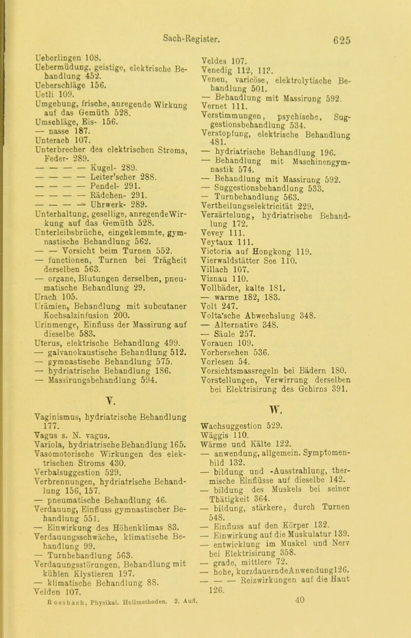 Ueberlingen 108. Uebermüdung. geistige, elektrische Be- handlung 452. Ueberschläge 156. Uetli 109. Umgebung, frische, anregende Wirkung auf das Gemüth 528. Umschläge, Eis- 156. — nasse 187. Unterach 107. Unterbrecher des elektrischen Stroms, Feder- 289. — — Kugel- 289. — — — — Leiter’scher 288. — — Pendel- 291. — — — — Rädchen- 291. — — — —=■ Uhrwerk- 289. Unterhaltung, gesellige, anregendeWir- kung auf das Gemüth 528. Unterleibsbrüche, eingeklemmte, gym- nastische Behandlung 562. — — Vorsicht beim Turnen 552. — fnnctionen, Turnen bei Trägheit derselben 563. — Organe, Blutungen derselben, pneu- matische Behandlung 29. Urach 105. Urämien, Behandlung mit subcutaner Kochsalzinfusion 200. Urinmenge, Einfluss der Massirung auf dieselbe 583. Uterus, elektrische Behandlung 499. — galvanokaustische Behandlung 512. — gymnastische Behandlung 575. — hydriatrische Behandlung 186. — Masäirungsbehandlung 594. T. Vaginismus, hydriatrische Behandlung 177. Vagus s. N. vagus. Variola, hydriatrische Behandlung 165. Vasomotorische Wirkungen des elek- trischen Stroms 430. Verbalsuggestion 529. Verbrennungen, hydriatrische Behand- lung 156, 157. — pneumatische Behandlung 46. Verdauung, Einfluss gymnastischer Be- handlung 551. — Einwirkung des Höhenklimas 83. Verdauungsschwäche, klimatische Be- handlung 99. — Turnbehandlung 563. Verdauungsstörungen, Behandlung mit kühlen Klystieren 197. — klimatische Behandlung 88. Velden 107. Rossbach, Physikal. Heilmethoden. 2. Aull. Veldes 107. Venedig 112, 11?. Venen, varicüse, elektrolytische Be- handlung 501. — Behandlung mit Massirung 592. Vernet 111. Verstimmungen, psychische, Sug- gestionsbehandlung 534. Verstopfung, elektrische Behandlung 481. — hydriatrische Behandlung 196. Behandlung mit Maschinengym- nastik 574. — Behandlung mit Massirung 592. — Suggestionsbehandlung 533. — Turnbehandlung 563. Vertheilungselektricität 229. Verzärtelung, hydriatrische Behand- lung 172. Vevey 111. Veytaux 111. Victoria auf Hongkong 119. Vierwaldstätter See 110. Villach 107. Viznau 110. Vollbäder, kalte 181. — warme 182, 183. Volt 247. Volta’sche Abwechslung 348. — Alternative 348. — Säule 257. Vorauen 109. Vorhersehen 536. Vorlesen 54. Vorsichtsmassregeln bei Bädern ISO. Vorstellungen, Verwirrung derselben bei Elektrisirung des Gehirns 391. w. Wachsuggestion 529. Wäggis 110. Wärme und Kälte 122. — anwendung, allgemein. Symptomen- bild 132. — bildung und -Ausstrahlung, ther- mische Einflüsse auf dieselbe 142. — bildung des Muskels bei seiner Thätigkeit 364. — bildung, stärkere, durch Turnen 548. — Einfluss auf den Körper 132. — Einwirkung auf die Muskulatur 139. — entwicklung im Muskel und Nerv bei Elektrisirung 358. — grade, mittlere 72. — hohe, kurzdauerndeAnwendungl26. — — — Reizwirkungen auf die Haut 126. 40