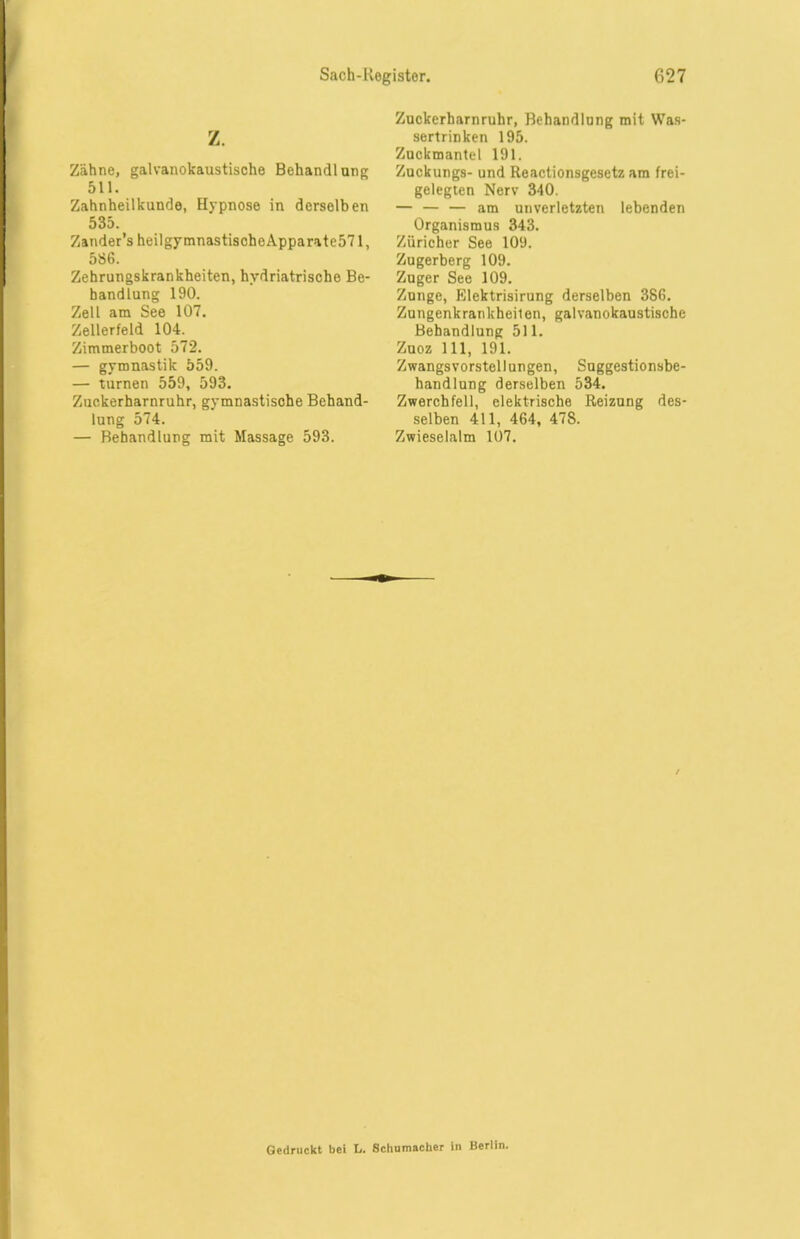 Z. Zähne, galvanokaustische Behandlung 511. Zahnheilkunde, Hypnose in derselben 535. Zander’s heilgymnastischeApparate571, 586. Zehrungskrankheiten, hydriatrische Be- handlung 190. Zell am See 107. Zellerfeld 104. Zimmerboot 572. — gymnastik 559. — turnen 559, 593. Zuckerharnruhr, gymnastische Behand- lung 574. — Behandlung mit Massage 593. Zuckerharnruhr, Behandlung mit Was- sertrinken 195. Zuckmantel 191. Zuckungs- und Reactionsgesetz am frei- gelegten Nerv 340. — — — am unverletzten lebenden Organismus 343. Züricher See 109. Zugerberg 109. Zuger See 109. Zunge, Elektrisirung derselben 3S6. Zungenkrankheilen, galvanokaustische Behandlung 511. Zuoz 111, 191. Zwangsvorstellungen, Suggestionsbe- handlung derselben 534. Zwerchfell, elektrische Reizung des- selben 411, 464, 47S. Zwieselalm 107. Gedruckt bei U Schumacher in Berlin.