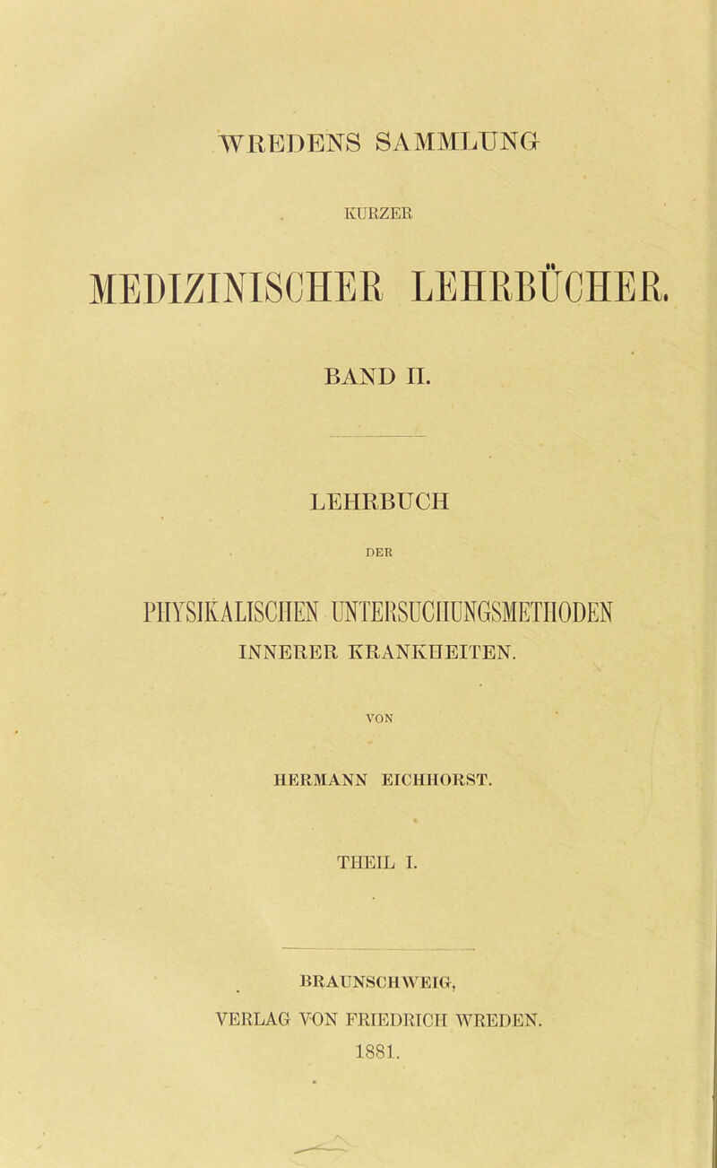 WREDBNS SAMMLUNG KÜRZER MEDIZINISCHER LEHRBÜCHER. BAND II. LEHRBÜCH DER PHYSIKALISCHEN ÜNTERSüCnüNGSMETHODEN INNERER KRANKHEITEN. VON HERMANN EICHHORST. THEIL I. BRAUNSCHWEIG, VERLAG VON FRIEDRICH WREDEN. 1881.