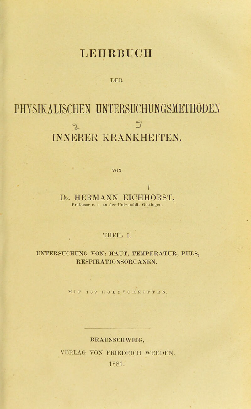 LEHRBUCH DER PHYSIKALISCHEN ÜNTERSÜCHÜNGSMETHODEN INNERER KRANKHEITEN. VON I Dr HERMANN EICHHORST, Professor e. o. an der Universitiit Göttingen. THEIL I. UNTERSUCHUNG VON: HAUT, TEMPERATUR, PULS, RESPIRATIONSORGANEN. MIT 102 HOLZSCHNITTEN. BRAUNSCHWEIG, VERLAG VON FRIEDRICH WREDEN. 1881.