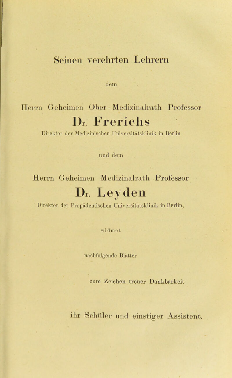 Seinen verehrten Lehrern (lein Herrn Geheimen Ober - Medizinalrath Professor Dr. Frerichs Direktor der Medizinischen Uriiversitätsklinilc in Berlin und dem Herrn Geheimen Medizinalrath Professor Dr. Leydeii Direktor der Propädeutischen Universitätsklinik in Berlin, widmet nachfolgende Blätter zum Zeichen treuer Dankbarkeit ihr Schüler nnd einstiger Assistent.