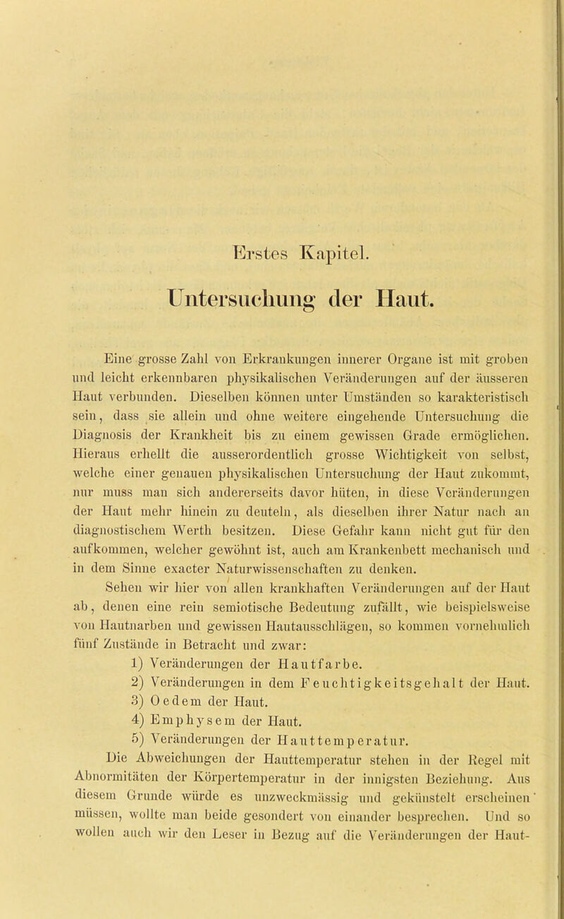 Erstes Kapitel. Untersuchung der Haut. Eine grosse Zahl von Erkrankungen innerer Organe ist mit groben und leicht erkennbaren physikalischen Veränderungen auf der äusseren Haut verbunden. Dieselben können unter Umständen so karakteristisch sein, dass sie alleiu und ohne weitere eingehende Untersuchung die Diagnosis der Krankheit bis zu einem gewissen Grade ermöglichen. Hieraus erhellt die ausserordentlich grosse Wichtigkeit von selbst, welche einer geuaueu physikalischen üntersucluuig der Haut zukommt, nur muss man sich andererseits davor hüten, in diese Veränderungen der Haut mehr hinein zu deuteln, als dieselben ihrer Natur nach an diagnostischem Werth besitzen. Diese Gefahr kann nicht gut fiii- den aufkommen, welcher gewöhnt ist, auch am Krankenbett mechanisch und in dem Sinne exacter Naturwissenschaften zu denken. Sehen wir hier von allen krankhaften Veränderungen auf der Haut ab, denen eine rein semiotische Bedeutung zufällt, wie beispielsweise von Hautnarbeu und gewissen Hautausschlägen, so kommen vornehmlich fünf Zustände in Betracht und zwar: 1) Veränderungen der Hautfarbe. 2) Veränderungen in dem Feuchtigkeitsgehalt der Haut. .3) 0 e d e m der Haut, 4) Emphysem der Haut. 5) Veränderungen der H a u 11 e m p e r a t u r. Die Abweichuugen der Hauttemperatur stehen in der Regel mit Abnormitäten der Körpertemperatur in der innigsten Beziehung. Aus diesem Grunde würde es unzweckmässig und gekünstelt erscheinen müssen, wollte man beide gesondert von einander besprechen. Und so wollen auch wir den Leser in Bezug auf die Veränderungen der Haut-