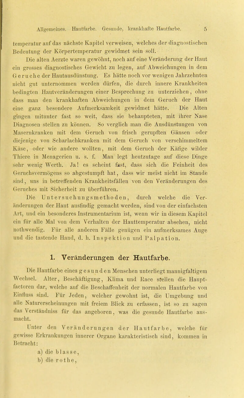 temperatur auf das nächste Kapitel vorweisen, welches der diagnostischen Bedcntung der Körpertemperatur gewidmet sein soll. Die alten Aerzte waren gewöhnt, noch auf eine Veränderung der Haut ein grosses diagnostisches Gewicht zu legen, auf Abweichungen in dem Gerüche der Hautausdünstung. Es hätte noch vor wenigen Jahrzehnten nicht gut unternommen werden dürfen, die durch innere Krankheiten bedingten Hautveränderungen einer Besprechung zu nriterziehen, ohne dass man den krankhaften Abweichungen in dem Geruch der Haut eine ganz besondere Aufmerksamkeit gewidmet hätte. Die Alten gingen mitunter fast so weit, dass sie behaupteten, mit ihrer Nase Diagnosen stellen zu können. So verglich man die Ausdünstungen von Masernkranken mit dem Geruch von frisch gerupften Gänsen oder diejenige von Scharlachkranken mit dem Geruch von verschimmeltem Käse, oder wie andere wollten, mit dem Geruch der Käfige wilder Thiere in Menagerien u. s. f. Man legt heutzutage auf diese Dinge sehr wenig Werth. Ja! es scheint fast, dass sich die Feinheit des Geruchsvermögens so abgestumpft hat, dass wir meist nicht im Stande sind, uns in betreffenden Krankheitsfällen von den Veränderungen des Geruches mit Sicherheit zu überführen. Die Untersuchnngsmethoden, durch welche die Ver- änderungen der Haut ausfindig gemacht werden, sind von der einfachsten Art, und ein besonderes Instrumentarium ist, wenn wir in diesem Kapitel ein für alle Mal von dem Verhalten der Hauttemperatur absehen, nicht nothwendig. Für alle anderen Fälle genügen ein aufmerksames Auge und die tastende Hand, d. h. Inspektion und Palpation. 1. Veränderungen der Hautfarbe. Die Hautfarbe eines gesunden Menschen unterliegt mannigfaltigem Wechsel. Alter, Beschäftigung, Klima und Race stellen die Hanpt- factoren dar, welche auf die Beschaffenheit der normalen Hautfarbe von Einfluss sind. Für Jeden, welcher gewohnt ist, die Umgebung und alle Naturerscheinungen mit freiem Blick zu erfassen, ist so zu sagen das Verständniss für das angeboren, was die gesunde Hautfarbe aus- macht. Unter den Veränderungen der Hautfarbe, welche für gewisse Erkrankungen innerer Organe karakteristisch sind, kommen in Betracht: a) die blasse, b) die rothe,