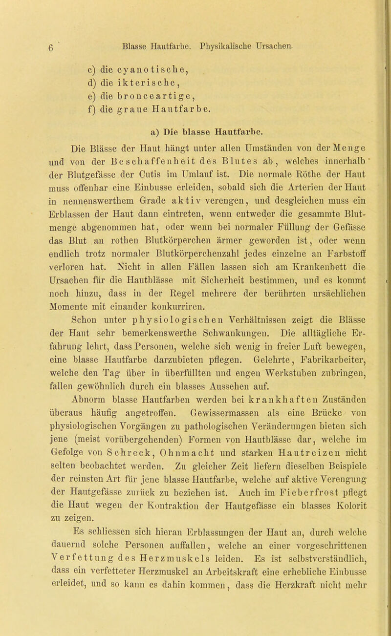 c) die c y a n 0 t i s c h e, d) die ikterische, e) die bro nee artige, f) die graue Hautfarbe. a) Die blasse Hautfarbe. Die Blässe der Haut hängt unter allen Umständen von der Menge und von der Beschaffenheit des Blutes ab, welches innerhalb der Blutgefässe der Cutis im Umlauf ist. Die normale Eöthe der Haut muss offenbar eine Einbusse erleiden, sobald sich die Arterien der Haut in nennenswerthem Grade aktiv verengen, und desgleichen muss ein Erblassen der Haut dann eintreten, wenn entweder die gesamrate Blut- menge abgenommen hat, oder wenn bei normaler Füllung der Gefässe das Blut au rothen Blutkörperchen ärmer geworden ist, odei' wenn endlich trotz normaler Blutkörperchenzahl jedes einzelne an Farbstoff verloren hat. Nicht in allen Fällen lassen sich am Krankenbett die Ursachen für die Hautblässe mit Sicherheit bestimmen, imd es kommt noch hinzu, dass in der Regel mehrere der berührten ursächlichen Momente mit einander konkurriren. Schon unter physiologischen Verhältnissen zeigt die Blässe der Haut sehr bemerkenswerthe Schwankungen. Die alltägliche Er- fahrung lehrt, dass Personen, welche sich wenig in freier Luft bewegen, eine blasse Hautfarbe darzubieten pflegen. Gelehrte, Fabrikarbeiter, welche den Tag über in überfüllten und engen Werkstuben zubringen, fallen gewöhnlich durch ein blasses Aussehen auf. Abnorm blasse Hautfarben werden bei krankhaften Zuständen überaus häufig angetroffen. Gewissermasseu als eine Brücke von physiologischen Vorgängen zu pathologischen Veräuderungen bieten sich jene (meist vorübergehenden) Formen von Hautblässe dar, welche im Gefolge von Schreck, Ohnmacht uud starken Hautreizen nicht selten beobachtet werden. Zu gleicher Zeit liefern dieselben Beispiele der reinsten Art für jene blasse Hautfarbe, welche auf aktive Verengung der Hautgefässe zurück zu beziehen ist. Auch im Fieberfrost pflegt die Haut wegen der Kontraktion der Hautgefässe ein blasses Kolorit zu zeigen. Es schliessen sich hieran Erblassungen der Haut an, durch welche dauernd solche Personen auffallen, welche an einer vorgeschrittenen Verfettung des Herzmuskels leiden. Es ist selbstverstäudlich, dass ein verfetteter Herzmuskel an Arbeitskraft eine erhebliche Einbusse erleidet, und so kann es dahin kommen, dass die Herzkraft nicht mehr