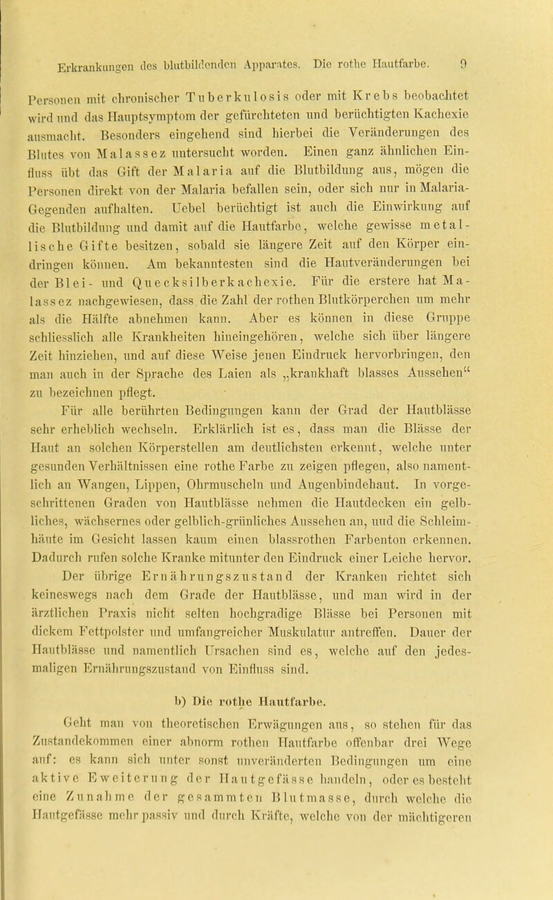 Personen mit chronischer Tnberkiilosis oder mit Krebs beobachtet wird nnd das Hauptsymptom der gefiirchteten \mä berüchtigten Kachexie ausmacht. Besonders eingehend sind hierbei die Veränderungen des Blutes von Malassez untersucht worden. Einen ganz ähnlichen Ein- fluss übt das Gift der Malaria auf die Blutbildinig aus, mögen die Personen direkt von der Malaria befallen sein, oder sich nur in Malaria- Gegenden aufhalten. Uebel berüchtigt ist auch die Einwirkung auf die Blutbildung und damit auf die Hautfarbe, welche gewisse metal- lische Gifte besitzen, sobald sie längere Zeit auf den Körper ein- dringen können. Am bekanntesten sind die Hautveränderungen bei der Blei- und Quecksilberkachexie. Für die erstere hat Ma- lassez nachgewiesen, dass die Zahl der rothen Blutkörperchen um mehr als die Hälfte abnehmen kann. Aber es können in diese Gruppe schliesslich alle Krankheiten hineingehören, welche sich über längere Zeit hinziehen, und auf diese Weise jenen Eindruck hervorbringen, den man auch in der Sprache des Laien als „krankhaft blasses Aussehen zu bezeichnen pflegt. Für alle berührten Bedingungen kann der Grad der Hautblässe sehr erheblich wechseln. Erklärlich ist es, dass man die Blässe der Haut an solchen Körperstellen am deutlichsten erkennt, welche unter gesunden Verhältnissen eine rothe Farbe zu zeigen i^flegen, also nament- lich an Wangen, Lippen, Ohrmuscheln und Augenbindehaut. In vorge- schrittenen Graden von Hautblässe nehmen die Hautdecken ein gelb- liches, wächsernes oder gelblich-grünliches Aussehen an, und die Schleim- häute im Gesicht lassen kaum einen blassrothen Farbenton erkennen. Dadurch rufen solche Kranke mitunter den Eindruck einer Leiche hervor. Der übrige Ernährungszustand der Kranken richtet sich keineswegs nach dem Grade der Plautblässe, und man wird in der ärztlichen Praxis nicht selten hochgradige Blässe bei Personen mit dickem Fettpolster und umfangreicher Muskulatur antreffen. Dauer der Hautblässe und namentlich Ursachen sind es, welche auf den jedes- maligen Ernälirungszustand von Einfluss sind. b) Die rotlie Hautfarbe. Geht man von theoretischen Erwägungen aus, so stehen für das Zustandekommen einer abnorm rothen Hautfarbe oflfenbar drei Wege auf: es kann sich unter sonst unveränderten Bedingungen um eine aktive Ewcitcrung der Hautgefässe handeln, oder es besteht eine Zunahme der gcsammten Blutmasse, durch welche die Hautgefässe mehr passiv und durch Kräfte, welche von der mächtigeren