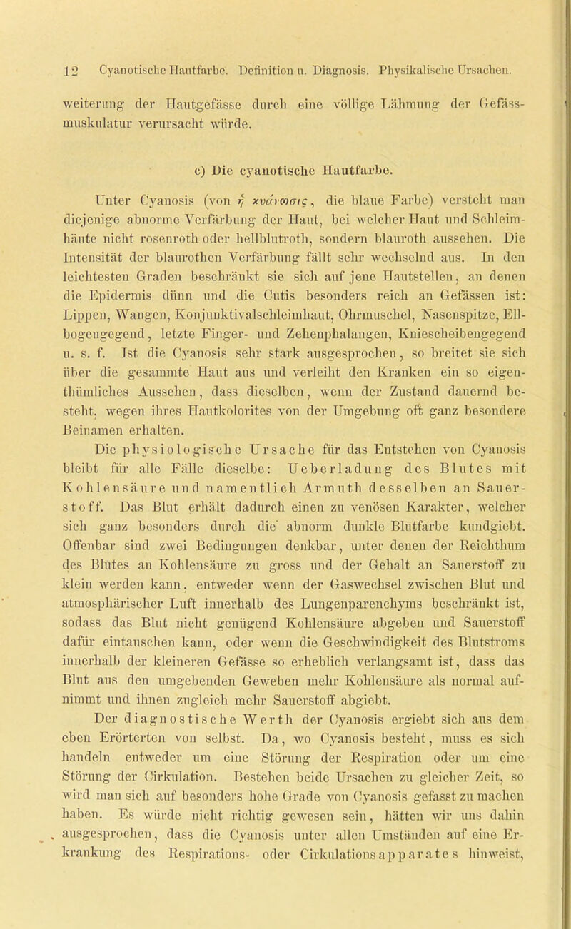 Weiterung der Haiitgefässe durch eine völlige Lähmung der Gefass- musknlatur verursacht würde. c) Die cyanotische Hautfarbe. Unter Cyanosis (von xvurmaig ^ die blaue Farbe) versteht man diejenige abnorme Verfärbung der Haut, bei welcher Haut und Sclileim- häute nicht rosenroth oder hellblutroth, sondern blauroth aussehen. Die Intensität der blaurothen Verfärbung fällt sehr wechselnd aus. In den leichtesten Graden beschränkt sie sich auf jene Hautstellen, an denen die Epidermis dünn und die Cutis besonders reich an Gefässen ist: Lippen, Wangen, Konjunktivalsclüeimhaut, Ohrmuschel, Nasenspitze, Ell- bogeugegend, letzte Finger- und Zehenphalangen, Kniescheibengegend u. s. f. Ist die Cyanosis sehr stark ausgesprochen, so breitet sie sich über die gesammte Haut aus und verleiht den Kranken ein so eigen- tliümliches Aussehen, dass dieselben, wenn der Zustand dauernd be- steht, wegen ihres Hautkolorites von der Umgebung oft ganz besondere Beinamen erhalten. Die physiologische Ursache für das Entstehen von Cyanosis bleibt für alle Fälle dieselbe: Ueberladung des Blutes mit Kohlensäure und namentlich Armuth desselben an Sauer- stoff. Das Bhit erhält dadurch einen zu venösen Karakter, welcher sich ganz besonders durch die abnorm dunkle Blutfarbe kundgiebt. Offenbar sind zwei Bedingungen denkbar, unter denen der Reichthum des Blutes an Kohlensäure zu gross und der Gehalt an Sauerstoff zu klein werden kann, entweder wenn der Gaswechsel zwischen Blut und atmosphärischer Luft innerhalb des Lungenparenchyms beschränkt ist, sodass das Blut nicht genügend Kohlensäure abgeben und Sauerstoff dafür eintauschen kann, oder wenn die Gesch^ndudigkeit des Blutstroms innerhalb der kleineren Gefässe so erheblich verlangsamt ist, dass das Blut aus den umgebenden Geweben mehr Kohlensäure als normal auf- nimmt und ihnen zugleich mehr Sauerstoff abgiebt. Der diagnostische Werth der Cyanosis ergiebt sich ans dem eben Erörterten von selbst. Da, avo Cyanosis besteht, muss es sich handeln entweder um eine Störung der Respiration oder um eine Störung der Cirkulation. Bestehen beide Ursachen zu gleicher Zeit, so wird man sich auf besonders hohe Grade von Cyanosis gefasst zu machen haben. Es würde nicht richtig gewesen sein, liätten wir uns dahin . ausgesprochen, dass die Cyanosis unter allen Umständen auf eine Er- krankung des Respirations- oder Cirkulationsapparate s hinweist.