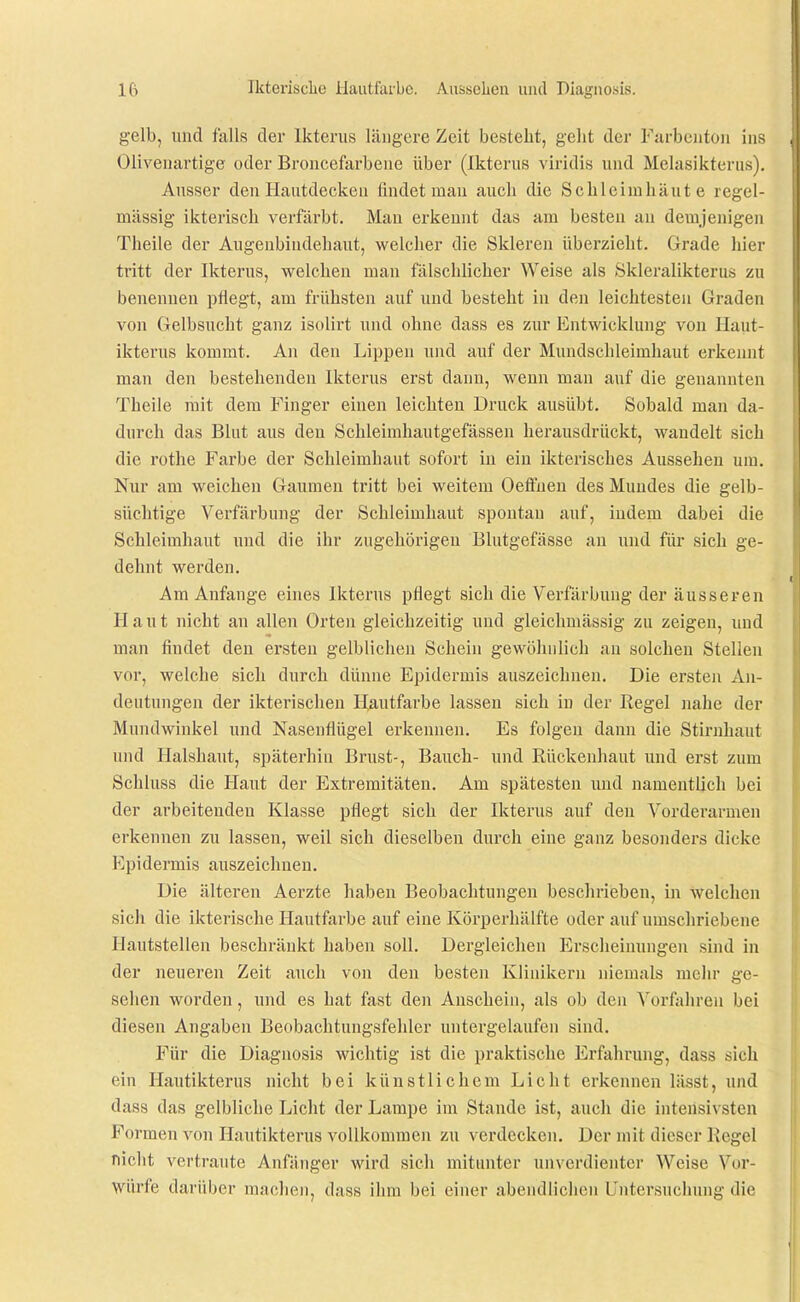 gelb, und falls der Ikterus längere Zeit besteht, geht der Furbcnton ins Olivenartige oder Broncefarbeue über (Ikterus viridis und Melasikterus). Ausser den Hautdecken findet man auch die Schleimhäute regel- mässig ikterisch verfärbt. Mau erkennt das am besten au demjenigen Theile der Augeubindehaut, welcher die Skleren überzieht. Grade hier tritt der Ikterus, welchen man fälschlicher Weise als Sklex'alikterus zu benennen pflegt, am frühsten auf und besteht in den leichtesten Graden von Gelbsucht ganz isolirt und ohne dass es zur Entwicklung von Haut- ikterus kommt. An den Lippen und auf der Mundschleimhaut erkemit man den bestehenden Ikterus erst dann, wenn man auf die genannten Theile mit dem Finger einen leichten Druck ausübt. Sobald man da- durch das Blut aus den Schleimhautgefässen herausdrückt, wandelt sich die rothe Farbe der Schleimhaut sofort in ein ikterisches Aussehen um. Nur am weichen Gaumen tritt bei weitem OelFuen des Mundes die gelb- süchtige Verfärbung der Schleimhaut spontan auf, indem dabei die Schleimhaut und die ihr zugehörigen Blutgefässe an und für sich ge- dehnt werden. Am Anfange eines Ikterus pflegt sich die Verfärbung der äusseren Haut nicht an allen Orten gleichzeitig und gleichmässig zu zeigen, und man findet den ersten gelblichen Schein gewöhnlich an solchen Stellen vor, welche sich durch dünne Epidermis auszeichnen. Die ersten An- deutungen der ikterischen Hautfarbe lassen sich in der Regel nalie der Mundwinkel und Nasenflügel erkennen. Es folgen dann die Stirnhaut und Halshaut, späterhin Brust-, Bauch- und Rückenhaut und erst zum Schluss die Haut der Extremitäten. Am spätesten und namentlich bei der arbeitenden Klasse pflegt sich der Ikterus auf den Vorderarmen erkennen zu lassen, weil sich dieselben durch eine ganz besonders dicke Epidermis auszeichnen. Die älteren Aerzte haben Beobachtungen beschrieben, in welchen sich die ikterische Hautfarbe auf eine Köi'perhälfte oder auf umschriebene Hautstellen beschränkt haben soll. Dergleichen Erscheinungen sind in der neueren Zeit auch von den besten Klinikern niemals mehr ge- sehen worden, und es hat fast den Anschein, als ob den Vorfahren bei diesen Angaben Beobachtungsfehler untergelaufen sind. Für die Diagnosis wichtig ist die praktische Erfahrung, dass sich ein Hautikterus nicht bei künstlichem Licht erkennen liisst, und dass das gelbliche Licht der Lampe im Stande ist, auch die intensivsten Formen von Hautikterus vollkommen zu verdecken. Der mit dieser Regel nicht vertraute Anfänger wird sich mitunter unverdienter Weise Vor- würfe darüber maclien, dass ihm bei einer abendlichen Untersuchung die