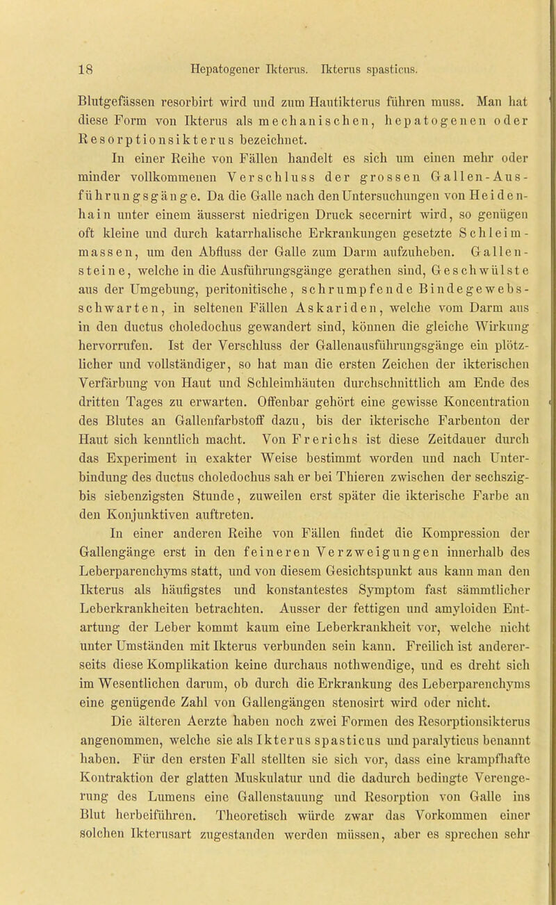 Blutgefässen resorbirt wird und zum Hautikterus führen muss. Man hat diese Form von Ikterus als mechanischen, hepatogenen oder Resorptionsikterus bezeichnet. In einer Reihe von Fällen handelt es sich um einen mehr oder minder vollkommenen Verschluss der grossen Gallen-Aus- führung s g ä u g e. Da die Galle nach den Untersuchungen von Heiden- hain unter einem äusserst niedrigen Druck secernirt wird, so genügen oft kleine und durch katarrhalische Erkrankungen gesetzte Schleim- massen, um den Abfluss der Galle zum Darm aufzuheben. Gallen- steine, welche in die Ausführungsgänge gerathen sind, Geschwülste aus der Umgebung, peritonitische, schrumpfende Bindegewebs- schwarten, in seltenen Fällen Askariden, welche vom Darm aus in den ductus choledochus gewandert sind, können die gleiche Wirkung hervorrufen. Ist der Verschluss der Gallenausführungsgänge ein plötz- licher und vollständiger, so hat man die ersten Zeichen der ikterischen Verfärbung von Haut und Schleimhäuten durchschnittlich am Ende des dritten Tages zu erwarten. Offenbar gehört eine gewisse Koncentration des Blutes an Gallenfarbstoff dazu, bis der ikterische Farbenton der Haut sich kenntlich macht. Von Frerichs ist diese Zeitdauer durch das Experiment in exakter Weise bestimmt worden und nach Unter- bindung des ductus choledochus sah er bei Thieren zwischen der sechszig- bis siebenzigsten Stunde, zuweilen erst später die ikterische Farbe an den Konjunktiven auftreten. In einer anderen Reihe von Fällen findet die Kompression der Gallengänge erst in den feineren Verzweigungen innerhalb des Leberparenchyms statt, und von diesem Gesichtspunkt aus kann man den Ikterus als häufigstes und konstantestes Symptom fast sämmtlicher Leberkrankheiten betrachten. Ausser der fettigen und amyloiden Ent- artung der Leber kommt kaum eine Leberkrankheit vor, welche nicht unter Umständen mit Ikterus verbunden sein kann. Freilich ist anderer- seits diese Komplikation keine durchaus nothwendige, und es dreht sich im Wesentlichen darum, ob durch die Erkrankung des Leberparenchyms eine genügende Zahl von Gallengängen stenosirt wird oder nicht. Die älteren Aerzte haben noch zwei Formen des Resorptionsikterus angenommen, welche sie als Ikterus spasticus imd paralyticus benannt haben. Für den ersten Fall stellten sie sich vor, dass eine krampfhafte Kontraktion der glatten Muskulatur und die dadurch bedingte Verenge- rung des Lumens eine Gallenstauung und Resorption von Galle ins Blut herbeiführen. Theoretisch würde zwar das Vorkommen einer Solchen Ikterusart zugestanden werden müssen, aber es sprechen sehr