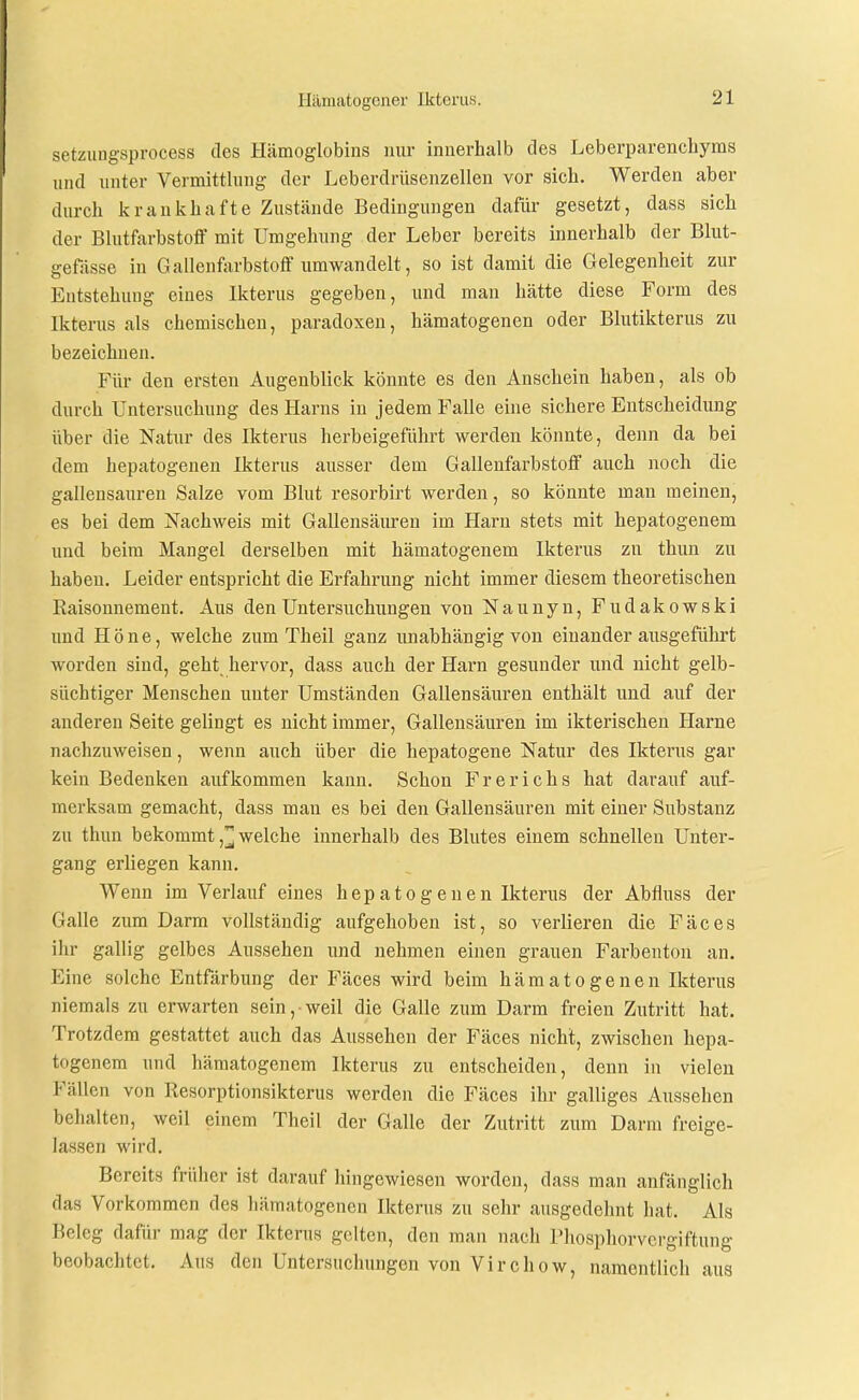 setziingsprocess des Hämoglobins nur innerhalb des Leberparenchyms und unter Vermittlung der Leberdrüsenzellen vor sich. Werden aber durch krankhafte Zustände Bedingungen dafür gesetzt, dass sich der Blutfarbstoff mit Umgehung der Leber bereits innerhalb der Blut- gefässe in Galleufiirbstoff umwandelt, so ist damit die Gelegenheit zur Entstehung eines Ikterus gegeben, und man hätte diese Form des Ikterus als chemischen, paradoxen, hämatogenen oder Blutikterus zu bezeichnen. Für den ersten Augenblick könnte es den Anschein haben, als ob durch Untersuchung des Harns in jedem Falle eine sichere Entscheidung über die Natur des Ikterus herbeigeführt werden könnte, denn da bei dem hepatogenen Ikterus ausser dem Gallenfarbstoff auch noch die gallensauren Salze vom Blut resorbirt werden, so könnte man meinen, es bei dem Nachweis mit Gallensäuren im Harn stets mit hepatogenem und beim Mangel derselben mit hämatogenem Ikterus zu thun zu haben. Leider entspricht die Erfahrung nicht immer diesem theoretischen Raisonnement. Aus den Untersuchungen von Naunyn, Fudakowski und Höne, welche zum Theil ganz unabhängig von einander ausgeführt worden sind, geht hervor, dass auch der Harn gesunder und nicht gelb- süchtiger Menschen unter Umständen Gallensäuren enthält und auf der anderen Seite gelingt es nicht immer, Gallensäuren im ikterischen Harne nachzuweisen, wenn auch über die hepatogene Natur des Ikterus gar kein Bedenken aufkommen kann. Schon Frerichs hat darauf auf- merksam gemacht, dass man es bei den Gallensäuren mit einer Substanz zu thun bekommt ,^ welche innerhalb des Blutes einem schnellen Unter- gang erliegen kann. Wenn im Verlauf eines hep ato g enen Ikterus der Abflugs der Galle zum Darm vollständig aufgehoben ist, so verlieren die Fäces ihr gallig gelbes Aussehen und nehmen einen grauen Farbenton an. Eine solche Entfärbung der Fäces wird beim hämatogenen Ikterus niemals zu erwarten sein, weil die Galle zum Darm freien Zutritt hat. Trotzdem gestattet auch das Aussehen der Fäces nicht, zwischen hepa- togenem und hämatogenem Ikterus zu entscheiden, denn in vielen Fällen von Resorptionsikterus werden die Fäces ihr galliges Aussehen behalten, weil einem Theil der Galle der Zutritt zum Darm freige- lassen wird. Bereits früher ist darauf hingewiesen worden, dass man anfänglich das Vorkommen des hämatogenen Ikterus zu sehr ausgedehnt hat. Als Beleg dafür mag der Ikterus gelten, den man nach Phosphorvergiftung beobachtet. Aus den Untersuchungen von Virchow, namentlich aus