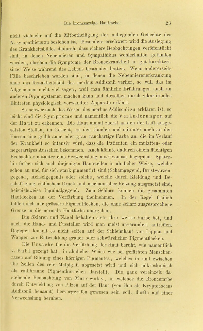 nicht vielmehr auf die Mitbetheiligiing der anliegenden Geflechte des N. sympathicus zu beziehen ist. Besonders erschwert wird die Auslegung des Kraukheitsbildes dadurch, dass sichere Beobachtungen veröffentlicht sind, in denen Nebennieren und Sympathikus wohlerhalten gefunden wurden, obschou die Symptome der Broncekrankheit in gut karakteri- sirter Weise während des Lebens bestanden hatten. Wenn andererseits Fälle beschrieben worden sind, in denen die Nebennierenerkrankung ohne das Kraukheitsbild des morbus Addisonii verlief, so will das im Allgemeinen nicht viel sagen, weil man ähnliche Erfahrungen auch an anderen Organsystemen machen kann und dieselben durch vikariirendes Eintreten physiologisch verwandter Apparate erklärt. So schwer auch das Wesen des morbus Addisonii zu erklären ist, so leicht sind die Symptome und namentlich die Veränderungen auf der Haut zu erkennen. Die Haut nimmt zuerst an den der Luft ausge- setzten Stellen, im Gesicht, an den Händen und mitunter auch an den Füssen eine gelbbraune oder grau rauchartige Farbe au, die im Verlauf der Krankheit so intensiv wird, dass die Patienten ein mulatten- oder negerartiges Aussehen bekommen. Auch könnte dadurch einem flüchtigen Beobachter mitunter eine Verwechslung mit Cyanosis begegnen. Später- hin färben sich auch diejenigen Hautstellen in ähnlicher Weise, welche schon an und für sich stark pigmentirt sind (Schamgegend, Brustwarzen- gegend , Achselgegend) oder solche, welche durch Kleidung und Be- schäftigung vielfachem Druck und mechanischer Keizung ausgesetzt sind, beispielsweise Inguinalgegend. Zum Schluss können die gesammten Hautdecken an der Verfärbung theilnehmen. In der Regel freilich bilden sich nur grössere Pigmentflecken, die ohne scharf ausgesprochene Grenze in die normale Hautfarbe übergehen. Die Skleren und Nägel behalten stets ihre weisse Farbe bei, und auch die Hand- und Fussteller wird man meist unverändert antreffen. Dagegen kommt es nicht selten auf der Schleimhaut von Lippen und Wangen zur Entwicklung grauer oder schwärzlicher Pigmentflecken. Die Ursache für die Verfärbung der Haut beruht, wie namentlich V, Buhl gezeigt hat, in ähnlicher Weise wie bei gefärbten Menschen- racen auf Bildung eines körnigen Pigmentes, welches in und zwischen die Zellen des rete Malpighii abgesetzt wird und sich mikroskopisch als rothbraune Pigmentkörnchen darstellt. Die ganz vereinzelt da- stehende Beobachtung von Marowsky, in welcher die Broncefarbe durch Entwicklung von Pilzen auf der Haut (von ihm als Kryptococcus Addisonii benannt) liervorgerufen gewesen sein soll, dürfte auf einer Verwechslung beruhen.