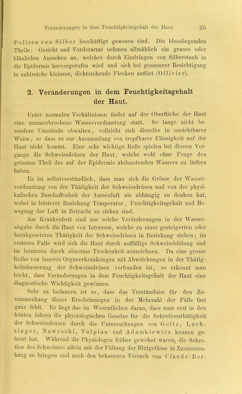 Poliren von Silber beschäftigt gewesen sind. Die biossliegenden Tlieile: Gesicht und Vorderarme nehmen allmählich ein graues oder bläuliches Aussehen an, welches durch Eindringen von Silberstaub in die Epidermis hervorgerufen wird und sich bei genauerer Besiclitigung in zahlreiche kleinere, dichtstehende Flecken auflöst (Olli vi er). 2. Veränderungen in dem Feuchtigkeitsgehalt der Haut. Unter normalen Verhältnissen findet auf der Oberfläche der Haut eine ununterbrochene Wasserverdunstung statt. So lange nicht be- sondere Umstände obwalten, vollzieht sich dieselbe in unsichtbarer Weise, so dass es zur Ansammlung von tropfbarer Flüssigkeit auf der Haut nicht kommt. Eine sehr wichtige Rolle spielen bei diesem Vor- gange die Schweissdrüsen der Haut, welche wohl ohne Frage den grössten Theil des auf der Epidermis abdunstendeu Wassers zu liefern haben. Es ist selbstverständlich, dass man sich die Grösse der Wasser- verdunstimg von der Thätigkeit der Schweissdrüsen imd von der physi- kalischen Beschaffenheit der Aussenluft als abhängig zu denken hat, wobei in letzterer Beziehung Temperatur, Feuchtigkeitsgehalt und Be- wegung der Luft in Betracht zu ziehen sind. Am Krankenbett sind nur solche Veränderungen in der Wasser- abgabe durch die Haut von Interesse, welche zu einer gesteigerten oder herabgesetzten Thätigkeit der Schweissdrüsen in Beziehung stehen; im ersteren Falle wird sich die Haut durch aufi'ällige Schweissbildung und im letzteren durch abnorme Trockenheit auszeichnen. Da eine grosse Reihe von inneren Organerkrankungen mit Abweichungen in der Thätig- keitsäusserung der Schweissdrüsen verbunden ist, so erkennt man leicht, dass Veränderungen in dem Feuchtigkeitsgehalt der Haut eine diagnostische Wichtigkeit gewinnen. Sehr zu bedauern ist es, dass das Verständniss für den Zu- sammenhang dieser Erscheinungen in der Mehrzahl der Fälle fast ganz fehlt. Es liegt das im Wesentlichen daran, dass man erst in den letzten Jahren die physiologischen Gesetze für die Sekretionstliätigkeit der Schweissdrüsen durch die Untersuchungen von Goltz, Luch- singer, Nawrocki, Vulpian und Adamkiewicz kennen ge- lernt hat. Während die Physiologen früher gewohnt waren, die Sekre- tion des Schwcisscs allein mit der Füllung der Blutgefässe in Zusammen- hang zu bringen und auch den bekannten Versuch von Claude-B er-