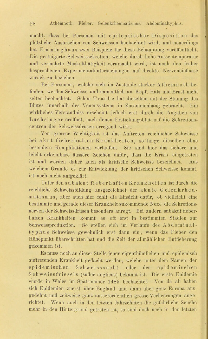 macht, dass bei Personen mit epileptischer Disposition das plötzliche Ausbrechen von Schweissen beobachtet wird, und neuerdings hat Emminghaus zwei Beispiele für diese Behauptung veröffentlicht. Die gesteigerte Schweisssekretion, welche durch hohe Aussentemperatur und vermehrte Muskelthätigkeit verursacht wird, ist nach den früher besprochenen Experimentaluntersuchungen auf direkte Nerveneinflüsse zurück zu beziehen. Bei Personen, welche sich im Zustande starker Athemnoth be- finden, werden Schweisse und namentlich an Kopf, Hals und Brust nicht selten beobachtet. Schon Traube hat dieselben mit der Stauung des Blutes innerhalb des Venensystems in Zusammenhang gebracht. Ein wirkliches Verständniss erscheint jedoch erst durch die Angaben von Luchsinger eröffnet, nach denen Erstickungsblut auf die Sekretions- centren der Schweissdrüsen erregend wirkt. Von grosser Wichtigkeit ist das Auftreten reichlicher Schweisse bei akut fieberhaften Krankheiten, so lauge dieselben ohne besondere Komplikationen verlaufen. Sie sind hier das sichere und leicht erkennbare äussere Zeichen dafür, dass die Krisis eingetreten ist und werden daher auch als kritische Schweisse bezeichnet. Aus welchem Grunde es zur Entwicklung der kritischen Schweisse kommt, ist noch nicht aufgeklärt. Unter den SUbakut fieberhaften Krankheiten ist durch die reichliche Schweissbildung ausgezeichnet der akute Gelenkrheu- matismus, aber auch hier fehlt die Einsicht dafür, ob vielleicht eine bestimmte und gerade dieser Krankheit zukommende Noxe die Sekretions- nerven der Schweissdrüsen besonders anregt. Bei andern subakut fieber- haften Krankheiten kommt es oft erst in bestimmten Stadien zur Schweissproduktion. So stellen sich im Verlaufe des Abdomiual- typhus Schweisse gewöhnlich erst dann ein, Avenn das Fieber den Höhepunkt überschritten hat und die Zeit der allmählichen Entfieberung gekommen ist. Es muss noch an dieser Stelle jener eigenthümlichen und epidemisch auftretenden Krankheit gedacht werden, welche unter dem Namen der epidemischen S chweisssucht oder des epidemischen Schweissfriesels (sudor auglicus) bekannt ist. Die erste Epidemie wurde in Wales im Spätsommer 1485 beobachtet. Von da ab haben sich Epidemien zuerst über England und dann über ganz Europa aus- gedehnt und zeitweise ganz ausserordentlich grosse Verheerungen ange- richtet. Wenn auch in den letzten Jahrzehnten die gefährliche Seuche mehr in den Hintergrund getreten ist, so sind doch noch in den letzten