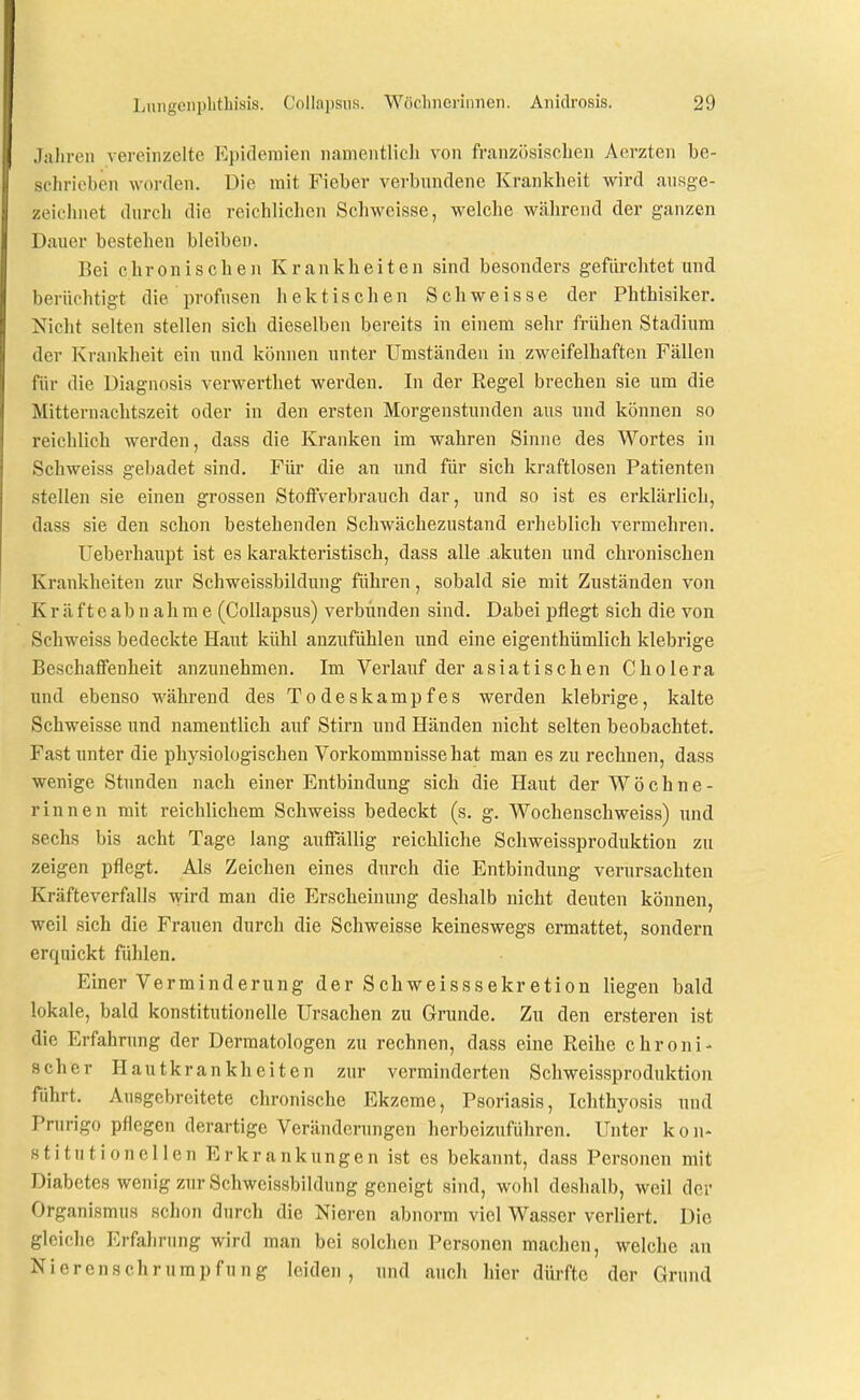 Jaliren vereinzelte Epidemien namentlich von französischen Acrzten be- schrieben worden. Die mit Fieber verbundene Krankheit wird ausge- zeichnet durch die reichlichen Schweisse, welche während der ganzen Dauer bestehen bleiben. Bei chronischen Krankheiten sind besonders gefürchtet und berüchtigt die profusen hektischen Schweisse der Phthisiker. Nicht selten stellen sich dieselben bereits in einem sehr frühen Stadium der Krankheit ein und können unter Umständen in zweifelhaften Fällen für die Diagnosis verwerthet werden. In der Regel brechen sie um die Mitternachtszeit oder in den ersten Morgenstunden aus und können so reichlich werden, dass die Kranken im wahren Sinne des Wortes in Schweiss gebadet sind. Für die an und für sich kraftlosen Patienten stellen sie einen grossen Stoffverbrauch dar, und so ist es erklärlich, dass sie den schon bestehenden Schwächezustand erheblich vermehren. Ueberhaupt ist es karakteristisch, dass alle akuten und chronischen Krankheiten zur Schweissbildung führen, sobald sie mit Zuständen von K r ä f t e a b n a h m e (Collapsus) verbünden sind. Dabei pflegt sich die von Schweiss bedeckte Haut kühl anzufühlen und eine eigenthümlich klebrige Beschaffenheit anzunehmen. Im Verlauf der asiatischen Cholera und ebenso während des Todeskampfes werden klebrige, kalte Schweisse und nameutlich auf Stirn und Händen nicht selten beobachtet. Fast unter die physiologischen Vorkommnisse hat mau es zu rechnen, dass wenige Stunden nach einer Entbindung sich die Haut der Wöchne- rinnen mit reichlichem Schweiss bedeckt (s. g. Wochenschweiss) und sechs bis acht Tage lang auffällig reichliche Schweissproduktion zu zeigen pflegt. Als Zeichen eines durch die Entbindung verursachten Kräfteverfalls wird man die Erscheinung deshalb nicht deuten können, weil sich die Frauen durch die Schweisse keineswegs ermattet, sondern erquickt fühlen. Einer Verminderung der Schweisssekretion liegen bald lokale, bald konstitutionelle Ursachen zu Grunde. Zu den ersteren ist die Erfahrung der Dermatologen zu rechnen, dass eine Reihe chroni- scher Hautkrankheiten zur verminderten Schweissproduktion führt. Ausgebreitete chronische Ekzeme, Psoriasis, Ichthyosis und Prurigo pflegen derartige Veränderungen herbeizuführen. Unter k o n- stitutionellen Erkrankungen ist es bekannt, dass Personen mit Diabetes wenig zur Schweissbildung geneigt sind, wohl deshalb, weil der Organismus schon durch die Nieren abnorm viel Wasser verliert. Die gleiche Erfahrung wird man bei solchen Personen machen, welche au Nieren Schrumpfung leiden, und auch hier dürfte der Grund