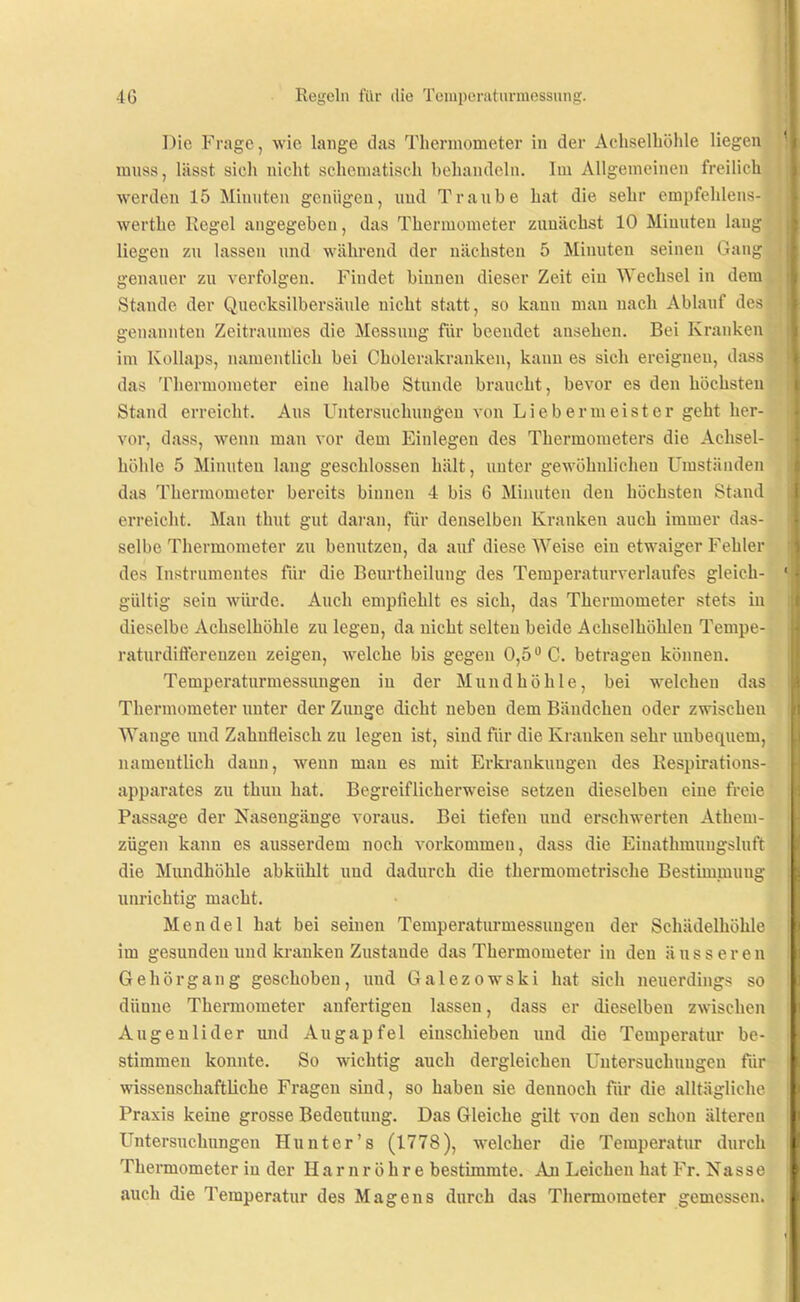 Die Frage, wie lange das Thermometer in der Achselhöhle liegen mnss, lässt sich nicht scheniatisch behandeln. Im Allgemeinen freilich werden 15 Minnten genügen, imd Traube hat die sehr empfehlens- werthe Regel angegeben, das Thermometer zunächst 10 Minuten laug liegen zu lassen und während der nächsten 5 Minuten seinen Gang genauer zu verfolgen. Findet binnen dieser Zeit ein Wechsel in dem Stande der Quecksilbersäule nicht statt, so kann man nach Ablauf des genannten Zeitraumes die Messung für beendet ansehen. Bei Kranken im Kollaps, namentlich bei Cholerakranken, kann es sich ereignen, dass das Thermometer eine halbe Stunde braucht, bevor es den höchsten Stand erreicht. Aus Untersuchungen von Lieb er meist er geht her- vor, dass, wenn man vor dem Einlegen des Thermometers die Achsel- höhle 5 Minuten lang geschlossen hält, unter gewöhnlichen Umständen das Thermometer bereits binnen 4 bis 6 Minnten den höchsten Stand erreicht. Man thnt gut daran, für denselben Kranken auch immer das- selbe Thermometer zu benutzen, da auf diese Weise ein etwaiger Fehler des Instrumentes für die Beurtheiluug des Temperaturverlaufes gleich- gültig sein würde. Auch empfiehlt es sich, das Thermometer stets in dieselbe Achselhöhle zu legen, da nicht selten beide Achselhöhlen Tempe- ratnrdifferenzeu zeigen, welche bis gegen 0,5 C. betragen können. Temperaturmessungeu in der Mundhöhle, bei welchen das Thermometer imter der Zunge dicht neben dem Bändchen oder zwischen Wange und Zahnfleisch zu legen ist, sind für die Kranken sehr uubequem, namentlich dann, wenn man es mit Erki'ankuugen des Respirations- apparates zu thuu hat. Begreiflicherweise setzen dieselben eine freie Passage der Nasengänge voraus. Bei tiefen und erschwerten Athem- zügen kann es ausserdem noch vorkommen, dass die Einathmungslnt'r die Mundhöhle abkühlt und dadurch die thermometrische Bestimmung unrichtig macht. Mendel hat bei seinen Temperaturmessungeu der Schädelhöhle im gesunden und ki-anken Zustande das Thermometer in den äusseren Gehör gang geschoben, und Galezowski hat sich neuerdings so dünne Thermometer anfertigen lassen, dass er dieselben zwischen Angenlider und Augapfel einschieben imd die Temperatur be- stimmen konnte. So wichtig auch dergleichen Untersuchungen für wissenschaftliche Fragen sind, so haben sie dennoch für die alltägliche Praxis keine grosse Bedeutimg. Das Gleiche gilt von den schon älteren Untersuchungen Hunter's (1778), welcher die Temperatur durch Thennometer in der Harnröhre bestimmte. An Leichen hat Fr. Nasse auch die Temperatur des Magens durch das Thermometer gemessen.