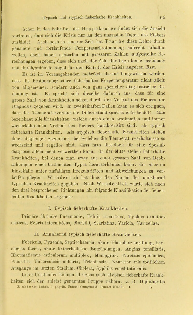 Schon in den Schriften des II i p p o k r a t e s findet sich die Ansicht vertreten, dass sich die Krisis nur an den ungraden Tagen des Fiebers ausbildet. Auch noch in neuerer Zeit hat Traube diese Lehre durch genauere und fortlaufende Teraperaturbestimmung aufrecht erhalten wollen, doch haben späterhin mit grösseren Zahlen aufgestellte Be- rechnungen ergeben, dass sich nach der Zahl der Tage keine bestimmte und durchgreifende Regel für den Eintritt der Krisis angeben lässt. Es ist im Vorausgehenden mehrfach darauf hingewiesen worden, dass die Bestimmung einer fieberhaften Körpertemperatur nicht allein von allgemeiner, sondern auch von ganz spezieller diagnostischer Be- deutung ist. Es spricht sich dieselbe dadurch aus, dass für eine grosse Zahl von Krankheiten schon durch den Verlauf des Fiebers die Diagnosis gegeben wird. In zweifelhaften Fällen kann es sich ereignen, dass der Temperaturverlauf die DiflFerentialdiagnosis entscheidet; Man bezeichnet alle Krankheiten, welche durch einen bestimmten und immer wiederkehi-enden Verlauf des Fiebers karakterisirt sind, als typisch fieberhafte Krankheiten. Als atypisch fieberhafte Krankheiten stehen ihnen diejenigen gegenüber, bei welchen die Temperaturverhältnisse so wechselnd und regellos sind, dass man dieselben für eine Spezial- diagnosis allein nicht verwerthen kann. In der Mitte stehen fieberhafte Ki'ankheiten, bei denen man zwar aus einer grossen Zahl von Beob- achtungen einen bestimmten Typus herauserkennen kann, die aber im Einzelfalle unter aufialligeu Irregularitäten und Abweichungen zu ver- laufen pflegen. Wunderlich hat ihnen den Namen der annähernd typischen Krankheiten gegeben. Nach Wunderlich würde sich nach den drei besprochenen Richtungen hin folgende Klassifikation der fieber- haften Krankheiten ergeben: I. Typisch fieberhafte Krankheiten. Primäre fibrinöse Pneumonie, Febris recurrens, Typhus exanthe- maticus, Febris intermitteus, Morbilli, Scarlatina, Variola, Varicellae. II. Annähernd typisch fieberhafte Krankheiten. Febricula, Pyaemia, Septicohaemia, akute Phosphorvergiftung, Ery- sipelas faciei, akute katarrhalische Entzündungen, Angina tonsillaris, Rheumatismus articulorum multiplex, Meningitis, Parotitis epidemica, Pleuritis, Tuberculosis miliaris, Trichinosis, Neurosen mit tödtlichera Ausgange im letzten Stadium, Cholera, Syphilis constitutionalis. Unter Umständen können übrigens auch atypisch fieberhafte Krank- heiten sich der zuletzt genannten Gruppe nähern, z. B. Diphtheritis Kicliliorst, Lelirb. d. pliyslk. Untersiioliungsniotli. imicior Kiankli. I, 5