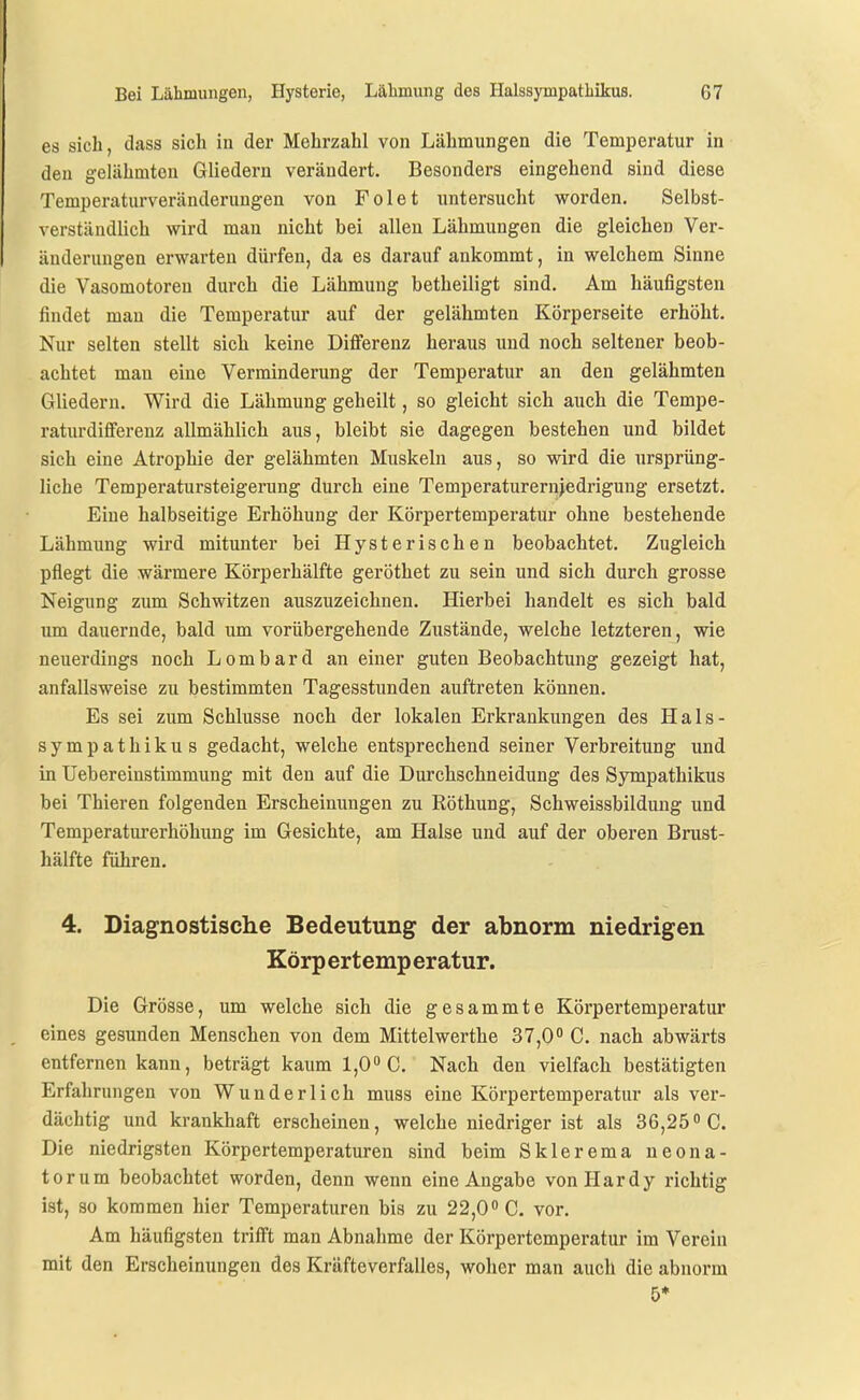es sich, dass sich in der Mehrzahl von Lähmungen die Temperatur in den gelähmten Gliedern verändert. Besonders eingehend sind diese Temperaturveränderungen von Folet untersucht worden. Selbst- verständlich wird man nicht bei allen Lähmungen die gleichen Ver- änderungen erwarten dürfen, da es darauf ankommt, in welchem Sinne die Vasomotoren durch die Lähmung betheiligt sind. Am häufigsten findet man die Temperatur auf der gelähmten Körperseite erhöht. Nur selten stellt sich keine Diflferenz heraus und noch seltener beob- achtet man eine Verminderung der Temperatur an den gelähmten Gliedern. Wird die Lähmung geheilt, so gleicht sich auch die Tempe- raturdifferenz allmählich aus, bleibt sie dagegen bestehen und bildet sich eine Atrophie der gelähmten Muskeln aus, so wird die ursprüng- liche Temperatursteigerung durch eine Temperaturernjedrigung ersetzt. Eine halbseitige Erhöhung der Körpertemperatur ohne bestehende Lähmung wird mitunter bei Hysterischen beobachtet. Zugleich pflegt die wärmere Körperhälfte geröthet zu sein und sich durch grosse Neigung zum Schwitzen auszuzeichnen. Hierbei handelt es sich bald um dauernde, bald um vorübergehende Zustände, welche letzteren, wie neuerdings noch Lombard an einer guten Beobachtung gezeigt hat, anfallsweise zu bestimmten Tagesstunden auftreten können. Es sei zum Schlüsse noch der lokalen Erkrankungen des Hals- sympathikus gedacht, welche entsprechend seiner Verbreitung und in Uebereinstimmung mit den auf die Durchschneidung des Sympathikus bei Thieren folgenden Erscheinungen zu Röthung, Schweissbildung und Temperaturerhöhung im Gesichte, am Halse und auf der oberen Brust- hälfte führen. 4. Diagnostische Bedeutung der abnorm niedrigen Körpertemperatur. Die Grösse, um welche sich die gesammte Körpertemperatur eines gesunden Menschen von dem Mittelwerthe 37,0 C. nach abwärts entfernen kann, beträgt kaum 1,0 C. Nach den vielfach bestätigten Erfahrungen von Wunderlich muss eine Körpertemperatur als ver- dächtig und krankhaft erscheinen, welche niedriger ist als 36,25 C. Die niedrigsten Körpertemperaturen sind beim Sklerema neona- torum beobachtet worden, denn wenn eine Angabe vonHardy richtig ist, so kommen hier Temperaturen bis zu 22,0 C. vor. Am häufigsten trifft man Abnahme der Körpertemperatur im Verein mit den Erscheinungen des Kräfteverfalles, woher man auch die abnorm 5*
