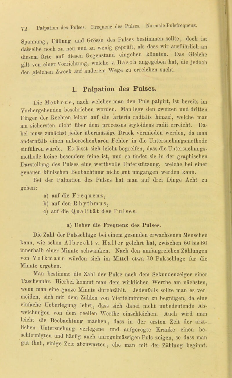 Spannung, Füllung und Grösse des Pulses bestimmen sollte, doch ist dasselbe noch zu neu und zu wenig geprüft, als dass wir ausführlich an diesem Orte auf diesen Gegenstand eingehen könnten. Das Gleiche gilt von einer Vorrichtung, welche v. Bäsch angegeben hat, die jedoch den gleichen Zweck auf anderem Wege zu erreichen sucht. 1. Palpation des Pulses. Die Methode, nach welcher man den Puls palpirt, ist bereits im Vorhergehenden beschrieben worden. Man lege den zweiten und dritten Finger der Kechten leicht auf die arteria radialis hinauf, welche man am sichersten dicht über dem processus styloideus radii erreicht. Da- bei muss zunächst jeder übermässige Druck vermieden werden, da man andernfalls einen unberechenbaren Fehler in die Untersuchungsmethode einführen würde. Es lässt sich leicht begreifen, dass die Untersuchungs- methode keine besonders feine ist, und so findet sie in der graphischen Darstellung des Pulses eine werthvolle Unterstützung, welche bei einer genauen klinischen Beobachtung nicht gut umgangen werden kann. Bei der Palpation des Pulses hat man auf drei Dinge Acht zu geben: a) auf die Frequenz, b) auf den R hythmus, c) auf die Qualität des Pulses. a) Ueber die Frequenz des Pulses. Die Zahl der Pulsschläge bei einem gesunden erwachsenen Menschen kann, wie schon Albrecht v. Haller gelehrt hat, zwischen 60 bis 80 innerhalb einer Minute schwanken. Nach den umfangreichen Zählungen von Volkmann würden sich im Mittel etwa 70 Pulsschläge für die Minute ergeben. Man bestimmt die Zahl der Pulse nach dem Sekundenzeiger einer Taschenuhr. Hierbei kommt man dem wirklichen Werthe am nächsten, wenn man eine ganze Minute durchzählt. Jedenfalls sollte man es ver- meiden, sich mit dem Zählen von Viertelminuten zu begnügen, da eine einfache Ueberlegung lehrt, dass sich dabei nicht unbedeutende Ab- weichungen von dem reellsn Werthe einschleichen. Auch wird man leicht die Beobachtung machen, dass in der ersten Zeit der ärzt- lichen Untersuchung verlegene und aufgeregte Kranke einen be- schleimigten und häufig auch unregelmässigen Puls zeigen, so dass man gut thut, einige Zeit abzuwarten, ehe man mit der Zählung beginnt.