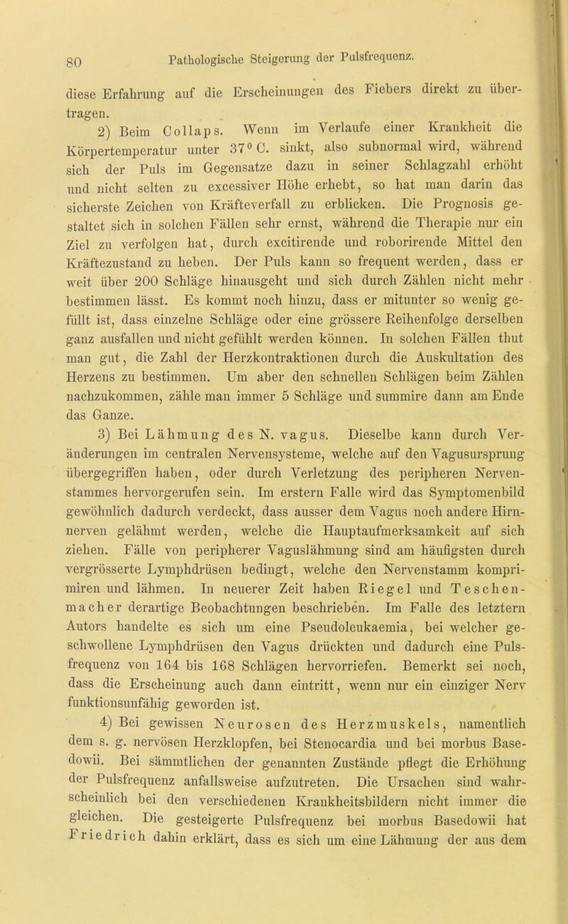 diese Erfahrung auf die Erscheinungen des Fiebers direkt zu über- tragen. 2) Beim Collaps. Wenn im Verlaufe einer Krankheit die Körpertemperatur unter 37» C. sinkt, also subnormal wird, während sich der Puls im Gegensatze dazu in seiner Schlagzahl erhöht und nicht selten zu excessiver Höhe erhebt, so hat man darin das sicherste Zeichen von Kräfteverfall zu erblicken. Die Prognosis ge- staltet sich in solchen Fällen sehr ernst, während die Therapie nur ein Ziel zu verfolgen hat, durch excitirende und roborirende Mittel den Kräftezustand zu heben. Der Puls kann so frequent werden, dass er weit über 200 Schläge hinausgeht und sich durch Zählen nicht mehr bestimmen lässt. Es kommt noch hinzu, dass er mitunter so wenig ge- füllt ist, dass einzelne Schläge oder eine grössere Reihenfolge derselben ganz ausfallen und nicht gefühlt werden können. In solchen Fällen thut man gut, die Zahl der Herzkontraktionen durch die Auskultation des Herzens zu bestimmen. Um aber den schnellen Schlägen beim Zählen nachzukommen, zähle man immer 5 Schläge und summire dann am Ende das Ganze. 3) Bei Lähmung des N. vagus. Dieselbe kann durch Ver- änderungen im centralen Nervensysteme, welche auf den Vagusursprung übergegriffen haben, oder durch Verletzung des peripheren Nerven- stammes hervorgerufen sein. Im erstem Falle wird das Symptomenbild gewöhnlich dadurch verdeckt, dass ausser dem Vagus noch andere Hirn- nerven gelähmt werden, welche die Hauptaufmerksamkeit auf sich ziehen. Fälle von peripherer Vaguslähmung sind am häufigsten durch vergrösserte Lymphdrüsen bedingt, welche den Nervenstamm kompri- mireu und lähmen. In neuerer Zeit haben Riegel und T eschen- mach er derartige Beobachtungen beschrieben. Im Falle des letztern Autors handelte es sich um eine Pseudoleukaemia, bei welcher ge- schwollene Lymphdrüsen den Vagus drückten und dadurch eine Puls- frequenz von 164 bis 168 Schlägen hervorriefen. Bemerkt sei noch, dass die Erscheinung auch dann eintritt, wenn nur ein einziger Nerv funktionsunfähig geworden ist. 4) Bei gewissen Neurosen des Herzmuskels, namentlich dem s. g. nervösen Herzklopfen, bei Stenocardia und bei morbus Base- dowii. Bei sämmtlichen der genannten Zustände pflegt die Erhöhung der Pulsfrequenz anfallsweise aufzutreten. Die Ursachen sind wahr- scheinlich bei den verschiedenen Krankheitsbildern nicht immer die gleichen. Die gesteigerte Pulsfrequenz bei morbus Basedowii hat Friedrich dahin erklärt, dass es sich um eine Lähmung der aus dem