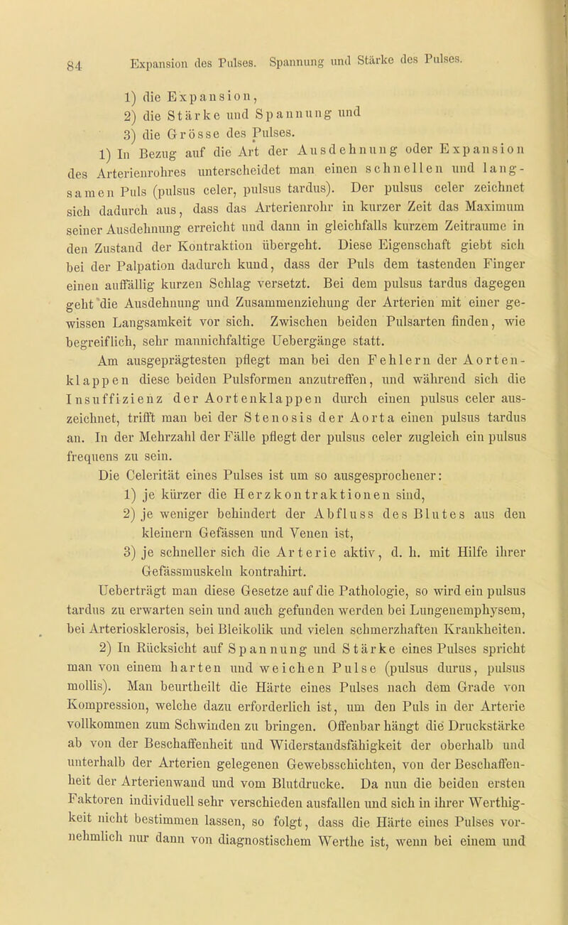 Expansion des Pulses. Spannung und Stärke des Pulses. 1) die Expansion, 2) die S t ä r k e und Span n u n g und 3) die Grösse des Pulses. 1) In Bezug auf die Art der Ausdehnung oder E x p a n s i o n des Arterienrohres unterscheidet man einen schnellen und lang- samen Puls (pulsus celer, pulsus tardus). Der pulsus celer zeichnet sich dadurch aus, dass das Arterienrohr in kurzer Zeit das Maximum seiner Ausdehnung erreicht uud dann in gleichfalls kurzem Zeiträume in den Zustand der Kontraktion übergeht. Diese Eigenschaft giebt sich bei der Palpatiou dadmxh kund, dass der Puls dem tastenden Finger einen auffällig kurzen Schlag versetzt. Bei dem pulsus tardus dagegen geht'die Ausdehmmg und Zusammenziehuug der Arterien mit einer ge- wissen Langsamkeit vor sich. Zwischen beiden Pulsarten finden, wie begreiflich, sehr mannichfaltige Uebergänge statt. Am ausgeprägtesten pflegt man bei den Fehlern der Aorten- klappen diese beiden Pulsformen anzutreffen, imd während sich die Insuffizienz der Aortenklappen durch einen pulsus celer aus- zeichnet, trifft man bei der Stenosis der Aorta einen pulsus tardus an. In der Mehrzahl der Fälle pflegt der pulsus celer zugleich ein pulsus frequens zu sein. Die Celerität eines Pulses ist um so ausgesprochener: 1) je kürzer die Herz kon traktionen sind, 2) je weniger behindert der Abfluss des Blutes aus den kleinern Gefässen und Venen ist, 3) je schneller sich die Arterie aktiv, d. h. mit Hilfe ihrer Gefässmuskehi kontrahirt. Ueberträgt man diese Gesetze auf die Pathologie, so wird ein pulsus tardus zu erwarten sein und auch gefunden werden bei Lungenemphysem, bei Arteriosklerosis, bei Bleikolik und vielen schmerzhaften Kraukheiten. 2) In Rücksicht auf Spannung und Stärke eines Pulses spricht man von einem harten uud weichen Pulse (pulsus diirus, pulsus moUis). Man beurtheilt die Härte eines Pulses nach dem Grade von Kompression, welche dazu erforderlich ist, um den Puls in der Arterie vollkommen zum Schwinden zu bringen. Offenbar hängt die Druckstärke ab von der Beschaffenheit uud Widerstandsfähigkeit der oberhalb und unterhalb der Arterien gelegenen Gewebsschichten, von der Beschaöen- heit der Arterienwaud und vom Blutdrucke. Da nun die beiden ersten Faktoren individuell sehr verschieden ausfallen und sich in ihrer Werthig- keit nicht bestimmen lassen, so folgt, dass die Härte eines Pulses vor- nehmlich nur dann von diagnostischem Werthe ist, wenn bei einem und