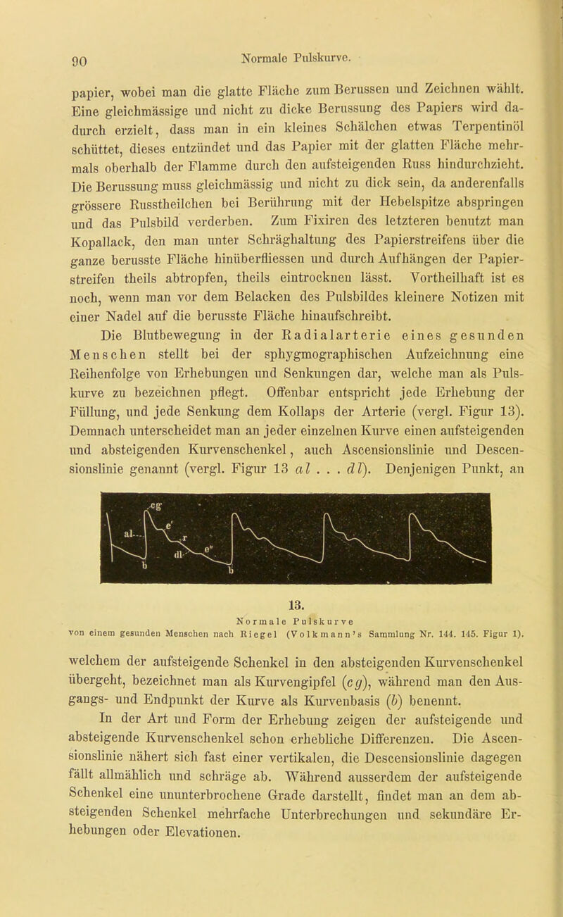 papier, wobei man die glatte Fläche zum Berussen und Zeichnen wählt. Eine gleichmässige und nicht zu dicke Berussung des Papiers wird da- durch erzielt, dass man in ein kleines Schälchen etwas Terpentinöl schüttet, dieses entzündet und das Papier mit der glatten Fläche mehr- mals oberhalb der Flamme durch den aufsteigenden Russ hindurchzieht. Die Berussung muss gleichmässig und nicht zu dick sein, da anderenfalls grössere Russtheilchen bei Berührung mit der Hebelspitze abspringen und das Pulsbild verderben. Zum Fixiren des letzteren benutzt man Kopallack, den man unter Schräghaltung des Papierstreifens über die ganze berusste Fläche hinüberfliessen und durch Aufhängen der Papier- streifen theils abtropfen, theils eintrocknen lässt. Vortheilhaft ist es noch, wenn man vor dem Belacken des Pulsbildes kleinere Notizen mit einer Nadel auf die berusste Fläche hinaufschreibt. Die Blutbewegung in der Radialarterie eines gesunden Menschen stellt bei der sphygmographischen Aufzeichnung eine Reihenfolge von Erhebungen und Senkungen dar, welche man als Puls- kurve zu bezeichnen pflegt. Offenbar entspricht jede Erhebung der Füllung, und jede Senkung dem Kollaps der Arterie (vergl. Figur 13). Demnach unterscheidet man an jeder einzelnen Kurve einen aufsteigenden und absteigenden Kurvenschenkel, auch Ascensionslinie und Descen- sionslinie genannt (vergl. Figur 13 al . . . äT). Denjenigen Punkt, an 13. Normale Pulskurve von einem gesunden Menschen nach Riegel (Volkmann's Sammlang Nr. 144. 145. Figur 1). welchem der aufsteigende Schenkel in den absteigenden Kurvenschenkel übergeht, bezeichnet man als Kurvengipfel {cg)^ während man den Aus- gangs- und Endpunkt der Kurve als Kurvenbasis {h) benennt. In der Art und Form der Erhebung zeigen der aufsteigende und absteigende Kurvenschenkel schon erhebliche Differenzen. Die Ascen- sionslinie nähert sich fast einer vertikalen, die Descensionslinie dagegen fällt allmählich und schräge ab. Während ausserdem der aufsteigende Schenkel eine ununterbrochene Grade darstellt, findet man an dem ab- steigenden Schenkel mehrfache Unterbrechungen und sekundäre Er- hebungen oder Elevationen.