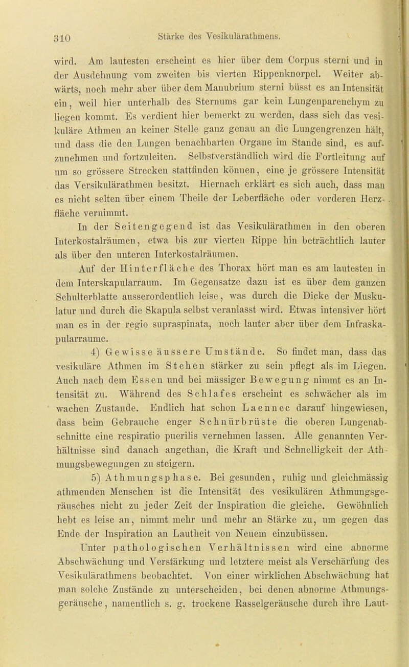 wird. Am lautesten erscheint es liier über dem Corpus sterni und in der Ausdehnung vom zweiten bis vierten Rippenknorpel. Weiter ab- wärts, noch mehr aber über dem Manubrium sterni büsst es an Intensität ein, weil hier unterhalb des Sternums gar kein Lungenparenchym zu liegen kommt. Es verdient hier bemerkt zu werden, dass sich das vesi- kulärc Athmeu an keiner Stelle ganz genau an die Lungengreuzen hält, und dass die den Lungen benachbarten Organe im Stande sind, es auf- zunehmen und fortzuleiten. Selbstverständlich wird die Fortleitung auf um so grössere Strecken stattfinden können, eine je grössere Intensität das Versikulärathmen besitzt. Hiernach erklärt es sich auch, dass mau es nicht selten über einem Theile der Leberfläche oder vorderen Herz- . fläche vernimmt. In der Seitengegend ist das Vesikulärathmen in den oberen Interkostalräumen, etwa bis zur vierten Rippe hin beträchtlich lauter als über den unteren Interkostalräumen. Auf der Hinter fläche des Thorax hört man es am lautesten in dem Interskapularraum. Im Gegensatze dazu ist es über dem ganzen Schulterblatte ausserordentlich leise, was durch die Dicke der Musku- latur und durch die Skapula selbst vei'anlasst wird. Etwas intensiver hört man es in der regio supraspinata, noch lauter aber über dem Infraska- pularraume. 4) Gewisse äussere Umstände. So findet man, dass das vesikuläre Athmen im Stehen stärker zu sein pflegt als im Liegen. Auch nach dem Essen imd bei massiger Bewegung nimmt es an In- tensität zu. Während des Schlafes erscheint es schwächer als im wachen Zustande. Endlich hat schon Laennec darauf hingewiesen, dass beim Gebrauche enger Schuürbrüste die oberen Lungenab- schnitte eine respiratio puerilis vernehmen lassen. Alle genannten Ver- hältnisse sind danach angethan, die Kraft und Schnelligkeit der Ath- mungsbewegungen zu steigern. 5) Athmungsp hase. Bei gesunden, ruhig und gleichmässig athmenden Menschen ist die Intensität des vesikiüären Athmungsge- räusches nicht zu jeder Zeit der Inspiration die gleiche. Gewöhnlich hebt es leise an, nimmt mehr imd mehr an Stärke zu, um gegen das Ende der Inspiration an Lautheit von Neuem einzubüssen. Unter pathologischen Verhältnissen wird eine abnorme Abschwächung und Verstärkung und letztere meist als Verschärfung des Vesikulärathmens beobachtet. Von einer wirklichen Abschwächung hat man solche Zustände zu unterscheiden, bei denen abnorme Athmungs- ^eräusche, namentlich s. g. trockene Rasselgeräusche durch ihre Laut-