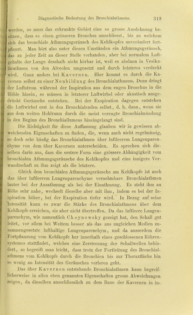 werden, so miiss das erkrankte Gebiet eine so grosse Ausdehnung be- sitzen , dass es einen grösseren Bronclnis umschliesst, bis zu welchem sicli das bronchiale Athmungsgeräusch des Kehlkopfes unverändert fort- pflanzt. Man hört also unter diesen Uiustäudeu ein Athmungsgeräusch, das zu jeder Zeit an dieser Stelle vorhanden, aber bei noriualeni Lnft- gelialte der Lunge desshalb nicht liörbar ist, weil es alsdann in Vesiku- läratlunen von den Alveolen umgesetzt und durch letzteres verdeckt wird. Ganz anders bei Kavernen. Hier kommt es durcli die Ka- vernen selbst zu einer Neubildung des Bronchialathmens. Denn dringt der Luftstrom während der Inspiration aus dem engen Bronchus in die Höhle hinein, so müssen in letzterer Luftwirbel oder akustisch ausge- drückt Geräusche entstehen. Bei der Exspiration dagegen entstehen die Luftwirbel erst in den Bronchialendeu selbst, d. h. dann, wenn sie aus dem weiten Hohlraum durch die meist verengte Bronchialmündung in den Beginn des Bronchiallumens hineingelangt sind. Die Richtigkeit für diese Auffassung glauben wir in gewissen ab- weichenden Eigenschaften zu finden, die, wenn auch nicht regelmässig, so doch sehr häufig das Bronchialathmen über luftleerem Lungenparen- chj^me von dem über Kavernen unterscheiden. Es sprechen sich die- selben darin aus, dass die erstere Form eine grössere Abhängigkeit vom bronchialen Athmungsgeräusche des Kehlkopfes und eine innigere Ver- wandtschaft zu ihm zeigt als die letztere. Gleich dem bronchialen Athmungsgeräusche am Kehlkopfe ist auch das über luftleerem Lungenparenchyme vernehmbare Bronchialathmen lauter bei der Ausathmung als bei der Einathmung. Es steht ihm an Höhe sehr nahe, wechselt dieselbe aber mit ihm, indem es bei der Li- spiration höher, bei der Exspiration tiefer wird. In Bezug auf seine Intensität kann es zwar die Stärke des Bronchialathmens über dem Kehlkopfe erreichen, sie aber nicht übertreffen. Da das luftleere Lungen- parenchym, wie namentlich Choynowsky gezeigt hat, den Schall gut leitet, vor allem bei Weitem besser als das aus ungleichen Medien zu- sammengesetzte lufthaltige Lungenparenchym, und da ausserdem die Fortpflanzung vom Kehlkopfe her innerhalb eines geschlossenen Eöhren- systemes stattfindet, welches eine Zerstreuung der Schallwellen behin- dert, so begreift man leicht, dass trotz der Fortleitung des Bronchial- athmens vom Kehlkopfe durch die Bronchien bis zur Thoraxfläche liin so wenig an Intensität des Geräusches verloren geht. Das über Kavernen entstehende Bronchialathmen kann begreif- licherweise in allen eben genannten Eigenschaften grosse Abweichungen zeigen, da dieselben ausschliesslich zu dem Baue der Kavernen in in-