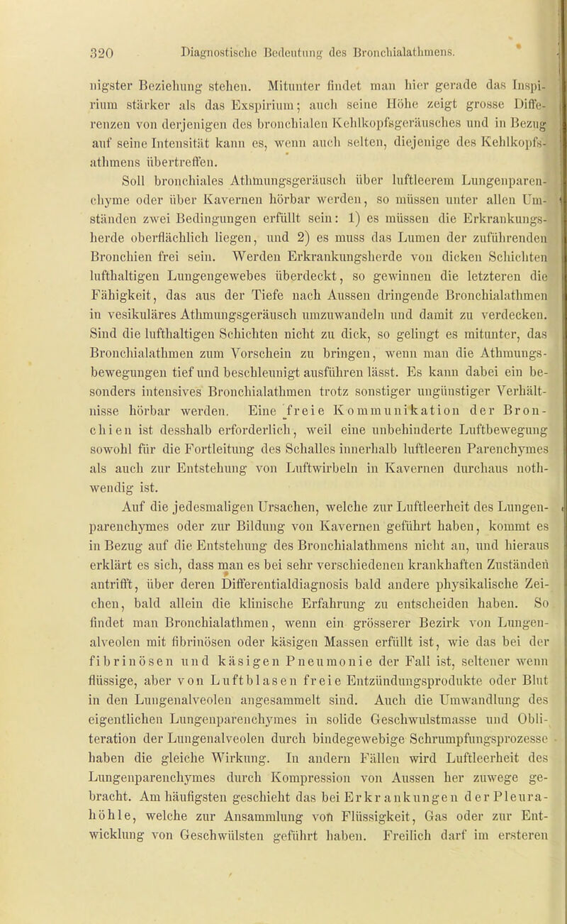 iiigster Beziehung stehen. Mitunter findet man hior gerade das Inspi- rium stärker als das Exspirium; auch seine Höhe zeigt grosse Diffc- renzen von derjenigen des bronchialen Kehlkopfsgeräusches und in Bezug auf seine Intensität kann es, wenn auch selten, diejenige des Kehlkopfs- athraens übertreffen, Soll bronchiales Athmungsgeräusch über luftleerem Lungenparcii- cliyme oder über Kavernen hörbar werden, so müssen unter allen Um- ständen zwei Bedingungen erfüllt sein: 1) es müssen die Erkrankungs- lierde oberflächlich liegen, und 2) es muss das Lumen der zuführenden Bronchien frei sein. Werden Erkrankungsherde von dicken Schichten lufthaltigen Lungengewebes überdeckt, so gewinnen die letzteren die Fähigkeit, das ans der Tiefe nach Aussen dringende Bronchialathmen in vesikuläres Athmungsgeräusch umzuwandeln und damit zu verdecken. Sind die lufthaltigen Schichten nicht zu dick, so gelingt es mitunter, das Bronchialathmen zum Vorschein zu bringen, wenn man die Athraungs- bewegungen tief und beschleunigt ausführen lässt. Es kann dabei ein be- sonders intensives Bronchialathmen trotz sonstiger ungünstiger Verhält- nisse hörbar werden. Eine 7reie Kommunikation der Bron- chien ist desshalb erforderlich, weil eine unbehinderte Luftbewegung sowohl für die Fortleitung des Schalles innerhalb luftleeren Parenchymes als auch zur Entstehung von Luftwirbeln in Kavernen durchaus noth- wendig ist. Auf die jedesmaligen Ursachen, welche zur Luftleerheit des Lungen- parenchymes oder zur Bildung von Kavernen geführt haben, kommt es in Bezug auf die Entstehung des Bronchialathmens nicht an, und hieraus erklärt es sich, dass man es bei sehr verschiedenen krankhaften Zuständen antrifft, über deren Differentialdiagnosis bald andere physikalische Zei- chen, bald allein die klinische Erfahrung zu entscheiden haben. So findet man Bronchialathmen, wenn ein grösserer Bezirk von Lungen- alveolen mit fibrinösen oder käsigen Massen erfüllt ist, wie das bei der fibrinösen und käsigen Pneumonie der Fall ist, seltener wenn flüssige, aber von Luftblasen freie Entzündimgsprodukte oder Blut in den Lungenalveolen angesammelt sind. Auch die Umwandlung des eigentlichen Lungenparenchymes in solide Geschwulstmasse und Obli- teration der Lungenalveolen durch bindegewebige Schrumpfungsprozesse haben die gleiche Wirkung. In andern Fällen wird Luftleerheit des Limgenparenchymes durch Kompression von Aussen her zuwege ge- bracht. Am häufigsten geschieht das bei Erkrankungen der Pleura- höhle, welche zur Ansammlung von Flüssigkeit, Gas oder zur Ent- wicklung von Geschwülsten geführt haben. Freilich darf im ersteren