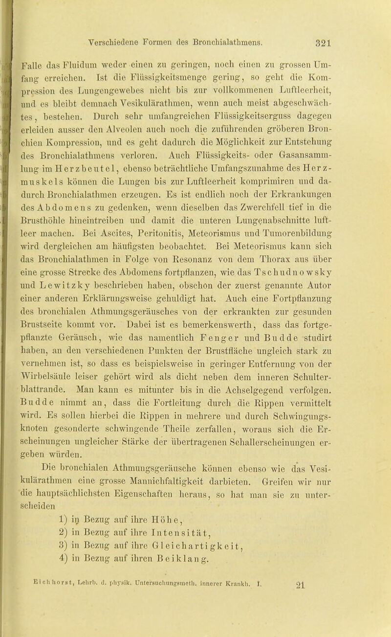 Falle das Fluidiim weder einen zu geringen, noch einen zn grossen Um- fang erreichen. Ist die Fliissigkeitsmenge gering, so geht die Kom- pression des Lungengewebes nicht bis zur vollkommenen Lnftleerheit, und CS bleibt demnach Vesikulärathmen, wenn auch meist abgeschwäch- tes , bestehen. Durch sehr umfangreichen Fliissigkeitserguss dagegen erleiden ausser den Alveolen auch noch die zuführenden gröberen Bron- chien Kompression, nnd es geht dadurch die Möglichkeit zur Entstehung des Bronchialathmens verloren. Auch Flüssigkeits- oder Gasansamm- luug im H e r z b e u t e 1, ebenso beträchtliche Umfangszunahme des Herz- muskels können die Lungen bis zur Luftleerheit komprimiren und da- durch Bronchialathmen erzeugen. Es ist endlich noch der Erkrankungen des Abdomens zu gedenken, wenn dieselben das Zwerchfell tief in die Brusthöhle hineintreiben und damit die unteren Luugßuabschnitte luft- leer machen. Bei Ascites, Peritonitis, Meteorismus und Tumorenbildung wird dergleichen am häufigsten beobachtet. Bei Meteorismus kann sich das Brouchialathmen in Folge von Eesonanz von dem Thorax aus über eine grosse Strecke des Abdomens fortpflanzen, wie das Tschudno wsky imd Lewitzky beschrieben haben, obschon der zuerst genannte Autor einer anderen Erklärungsweise gehuldigt hat. Auch eine Fortpflanzung des bronchialen Athraimgsgeräusches von der erkrankten zur gesunden Brustseite kommt vor. Dabei ist es bemerkenswerth, dass das fortge- pflanzte Geräusch, wie das namentlich F e n g e r und Budde studirt haben, an den verschiedenen Punkten der Brustfläche ungleich stark zu vernehmen ist, so dass es beispielsweise in geringer Entfernung von der Wirbelsäule leiser gehört wird als dicht neben dem inneren Schulter- blattrande. Mau kann es mitunter bis in die Achselgegend verfolgen. Budde nimmt an, dass die Fortleitung durch die Rippen vermittelt wird. Es sollen hierbei die Rippen in mehrere und durch Schwingungs- knoten gesonderte schwingende Theile zerfallen, woraus sich die Er- scheinungen ungleicher Stärke der übertragenen Schallerscheinimgeu er- geben würden. Die bronchialen Athmungsgeräusche können ebenso wie das Vesi- kulärathmen eine grosse Mannichfaltigkeit darbieten. Greifen wir nur die hauptsächlichsten Eigenschaften heraus, so hat mau sie zu unter- sclieiden 1) iij Bezug auf ihre Höhe, 2) in Bezug auf ihre Intensität, 3) in Bezug auf ihre Gleichartigkeit, 4) in Bezug auf ihren Beiklang. Ei eil hörst, Lelirb. d. plij-sik. UntersuoliungsmoUi. innerer Krankli. 1. 21