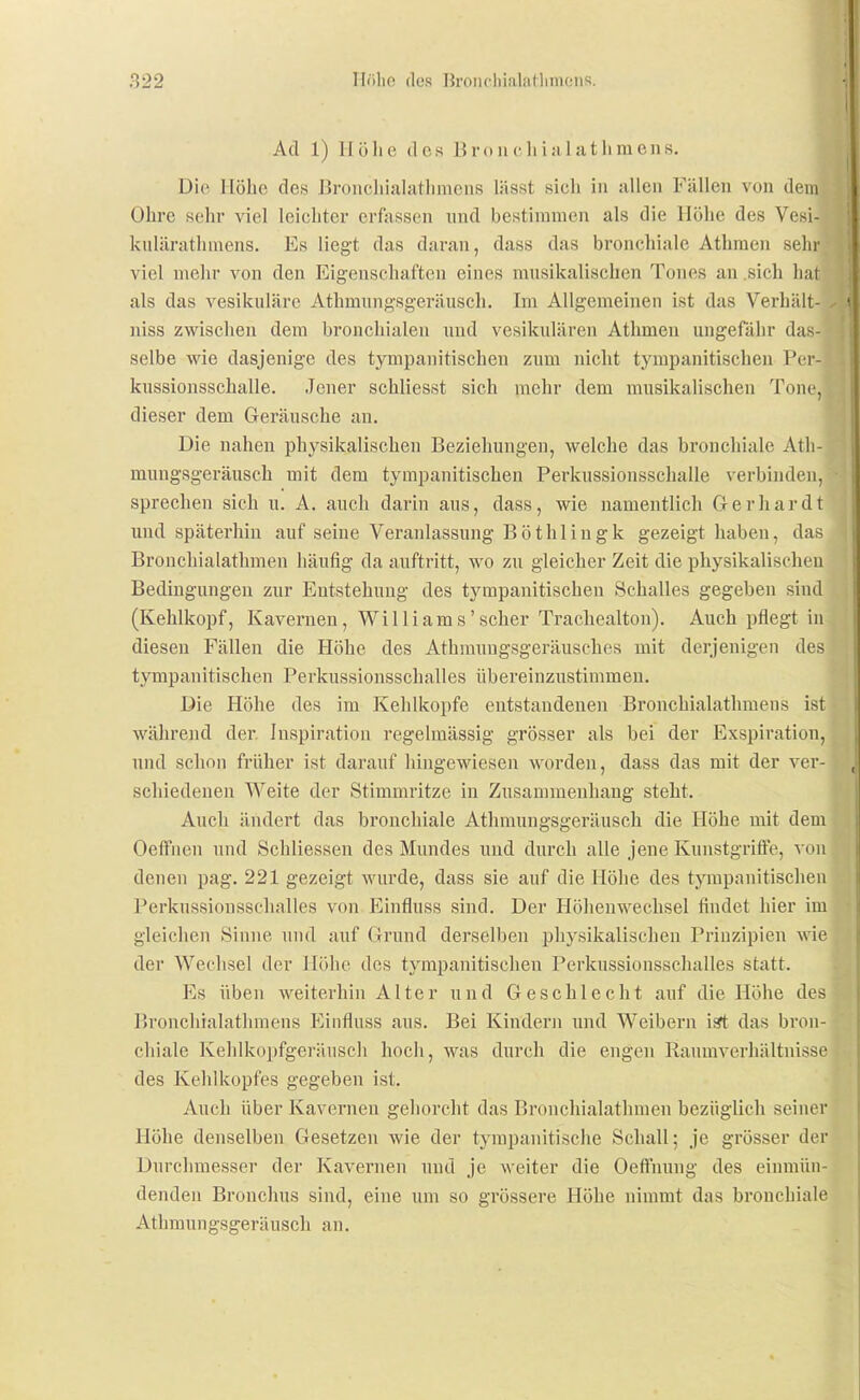 Ad 1) Höhe des Bro ii c Ii ia 1 athmens. Die Höhe des ßroncliiahithmens lässt sieh in allen Fällen von dem Ohre sehr viel leichter erfjissen und bestimmen als die Höhe des Vesi- kulärathmens. Es liegt das daran, dass das bronchiale Athmen selir viel mehr von den Eigenschaften eines mnsikalischen Tones an .sicli hat als das vesikuläre Athmnngsgeräusch. Im Allgemeinen ist das Verhält- niss zwischen dem bronchialen und vesikidären Athmen ungefähr das- selbe wie dasjenige des tympanitischen zum nicht tympanitischen Per- kussionsschalle. Jener schliesst sich mehr dem musikalischen Tone, dieser dem Geräusche an. Die nahen physikalischen Beziehungen, welche das bronchiale Ath- mnngsgeräusch mit dem tympanitischen Perkussionsschalle verbinden, sprechen sich u. A. auch darin aus, dass, wie namentlich Gerhardt und späterhin auf seine Veranlassung Böthlingk gezeigt haben, das Bronchialathmen häufig da auftritt, wo zu gleicher Zeit die physikalischen Bedingungen zur Entstehung des tjutipanitischen Schalles gegeben sind (Kehlkopf, Kavernen, Williams'scher Trachealton). Auch pflegt in diesen Fällen die Höhe des Athmuugsgeräusches mit derjenigen des tympanitischen Perkussionsschalles übereinzustimmeu. Die Höhe des im Kehlkopfe entstandenen Bronchialathmens ist während der Inspiration regelmässig grösser als bei der Exspiration, und schon früher ist darauf hingewiesen worden, dass das mit der ver- schiedenen Weite der Stimmritze in Zusannnenhaug steht. Auch ändert das bronchiale Athmungsgeräusch die Höhe mit dem Oeffnen und Schliessen des Mundes imd durch alle jene Kunstgriffe, vdii denen pag. 221 gezeigt wurde, dass sie auf die Höhe des tympanitischen Perkussionsschalles von Einfluss sind. Der Höhenwechsel findet hier im gleichen Sinne und auf Grund derselben physikalischen Prinzipien wie der Wechsel der Höhe des tympanitischen Perkussionsschalles statt. Es üben weiterhin Alter und Geschlecht auf die Höhe des Bronchialathmens Piinfluss aus. Bei Kindern und Weibern isft das bron- chiale Kehlkopfgeräusch hoch, was durch die engen Raumverhältnisse des Keldkopfes gegeben ist. Auch über Kavernen gehorcht das Bronchialathmen bezüglicli seiner Höhe denselben Gesetzen wie der tympanitische Schall; je grösser der Durchmesser der Kavernen und je weiter die Oeffnung des einmün- denden Bronclius sind, eine um so grössere Höhe nimmt das bronchiale Athmungsgeräusch an.