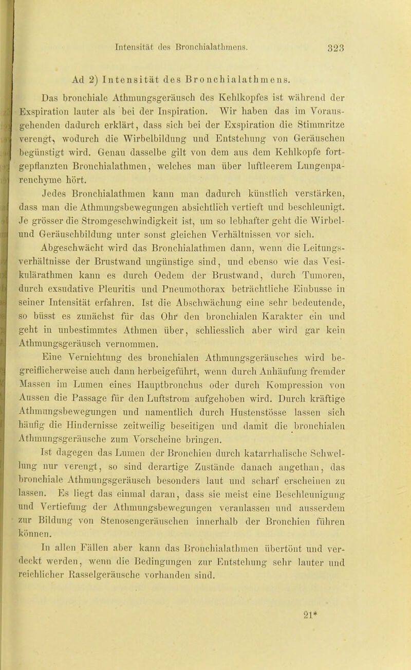 Ad 2) Intensität des Bronchialathmens. Das bronchiale Atbnumgsgeräusch des Kehlkopfes ist wälirentl der Exspiration hinter als bei der Inspiration. Wir haben das im Voraus- gehenden dadurch erklärt, dass sich bei der Exspiration die Stimmritze verengt, wodurch die Wirbelbildung und Entstehung von Geräuschen begünstigt wird. Genau dasselbe gilt von dem aus dem Kehlkopfe fort- gepflanzten Bronchialathraeu, welches man über luftleerem Lungenpa- renchyme hört. Jedes Bronchialathmen kann man dadurch künstlich verstärken, dass man die Athmungsbewegungen absichtlich vertieft und beschleunigt. Je grösser die Stromgeschwindigkeit ist, um so lebhafter geht die Wirbel- und Geräuschbildnng unter sonst gleichen Verhältnissen vor sich. Abgeschwächt wird das Bronchialathmen dann, wenn die Leituugs- verhältnisse der Brustwand ungünstige sind, und ebenso wie das Vesi- kulärathmen kann es durch Oedem der Brustwand, durch Tumoren, durch exsudative Pleuritis und Pneumothorax beträchtliche Einbusse in seiner Intensität erfahren. Ist die Abschwächung eine sehr bedeutende, so büsst es zunächst für das Ohr den bronchialen Karakter ein und geht in unbestimmtes Athmen über, schliesslich aber wird gar kein Athmungsgeräusch vernommen. Eine Vernichtung des bronchialen Athmungsgeräusches wird be- greiflicherweise auch dann herbeigeführt, wenn durch Anhäufung fremder Massen im Lumen eines Hauptbronchus oder durch Kompression von An ssen die Passage für den Luftstrom aufgehoben wird. Durch kräftige Athmungsbewegungen und namentlich durch Hustenstösse lassen sich häufig die Hindernisse zeitweilig beseitigen und damit die bronchialen Athmungsgeräusche zum Vorscheine bringen. Ist dagegen das Lumen der Bronchien durch katarrhalische Schwel- lung nur verengt, so sind derartige Zustände danach angethan, das bronchiale Athmungsgeräusch besonders laut und scharf erscheinen zu lassen. Es liegt das einmal daran, dass sie meist eine Beschleunigung und Vertiefung der Athmungsbewegungen veranlassen und ausserdem zur Bildung von Stenosengeräuschen innerhalb der Bronchien führen können. In allen Fällen aber kann das Bronchialathmen übertönt und ver- deckt werden, wenn die Bedingungen zur Entstehung sehr lauter und reichlicher Rasselgeräusche vorhanden sind. 21*