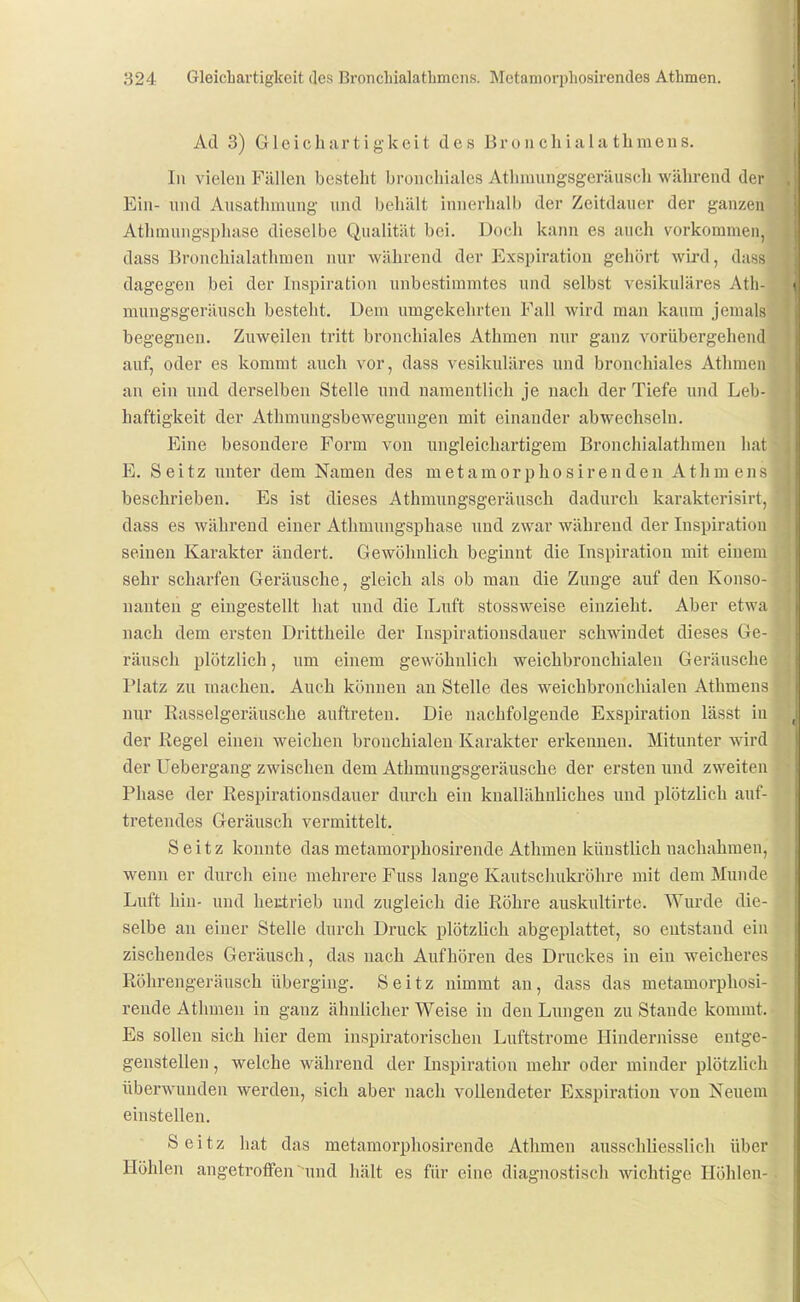 Ad 3) Gleichartigkeit des Bron chiala thmeus. In vielen Fällen besteht bronchiales Athraungsgeräuscli während der Ein- und Aiisathmung und behält innerhalb der Zeitdauer der ganzen Athmungsphase dieselbe Qualität bei. Doch kann es auch vorkommen, dass Bronchialathmen nur während der Exspiration gehört wird, dass dagegen bei der Inspiration unbestimmtes und selbst vesikuläres Atli- niungsgeräusch besteht. Dem umgekehrten Fall wird man kaum jemals begegnen. Zuweilen tritt bronchiales Athmen nur ganz vorübergehend auf, oder es kommt auch vor, dass vesikuläres und bronchiales Athmen an ein und derselben Stelle und namentlich je nach der Tiefe und Leb- haftigkeit der Athmungsbewegungen mit einander abwechseln. Eine besondere Form von ungleichartigem Bronchialathmen hat E. Seitz unter dem Namen des metamorphosirenden Athmeiis beschrieben. Es ist dieses Athmuugsgeräusch dadurch karakterisirt, dass es während einer Athmungsphase und zwar während der Inspiration seinen Karakter ändert. Gewöhnlich beginnt die Inspiration mit einem sehr scharfen Geräusche, gleich als ob man die Zunge auf den Konso- nanten g eingestellt hat und die Luft stossweise einzieht. Aber etwa nach dem ersten Drittheile der luspirationsdauer schwindet dieses Ge- räusch plötzlich, um einem gewöhnlich weichbronchialen Geräusche Platz zu raachen. Auch können an Stelle des weichbronchialen Athmens nur Rasselgeräusche auftreten. Die nachfolgende Exspiration lässt in der Regel einen weichen bronchialen Karakter erkennen. Mitunter wird der Uebergang zwischen dem Athmuugsgeräusche der ersten und zweiten Phase der Respirationsdauer durch ein kuallähnliches uud plötzlich auf- tretendes Geräusch vermittelt. Seitz konnte das metamorphosirende Athmen künstlich nachahmen, wenn er durch eine mehrere Fuss lange Kautschukröhre mit dem Munde Luft hin- und heutrieb und zugleich die Röhre auskultirte. Wurde die- selbe an einer Stelle durch Druck plötzlich abgeplattet, so entstand ein zischendes Geräusch, das nach Aufhören des Druckes in ein weicheres Röhrengeräusch überging. Seitz nimmt an, dass das metamorphosi- rende Athmen in ganz ähnlicher Weise in den Lungen zu Stande kommt. Es sollen sich hier dem inspiratorischen Luftstrome Hindernisse entge- genstellen , welche während der Inspiration mehr oder minder plötzlich überwunden werden, sich aber nach vollendeter Exspiration von Neuem einstellen. Seitz hat das metamorphosirende Athmen ausschliesslich über Höhlen angetroffen  und hält es für eine diagnostisch wichtige Höhlen-