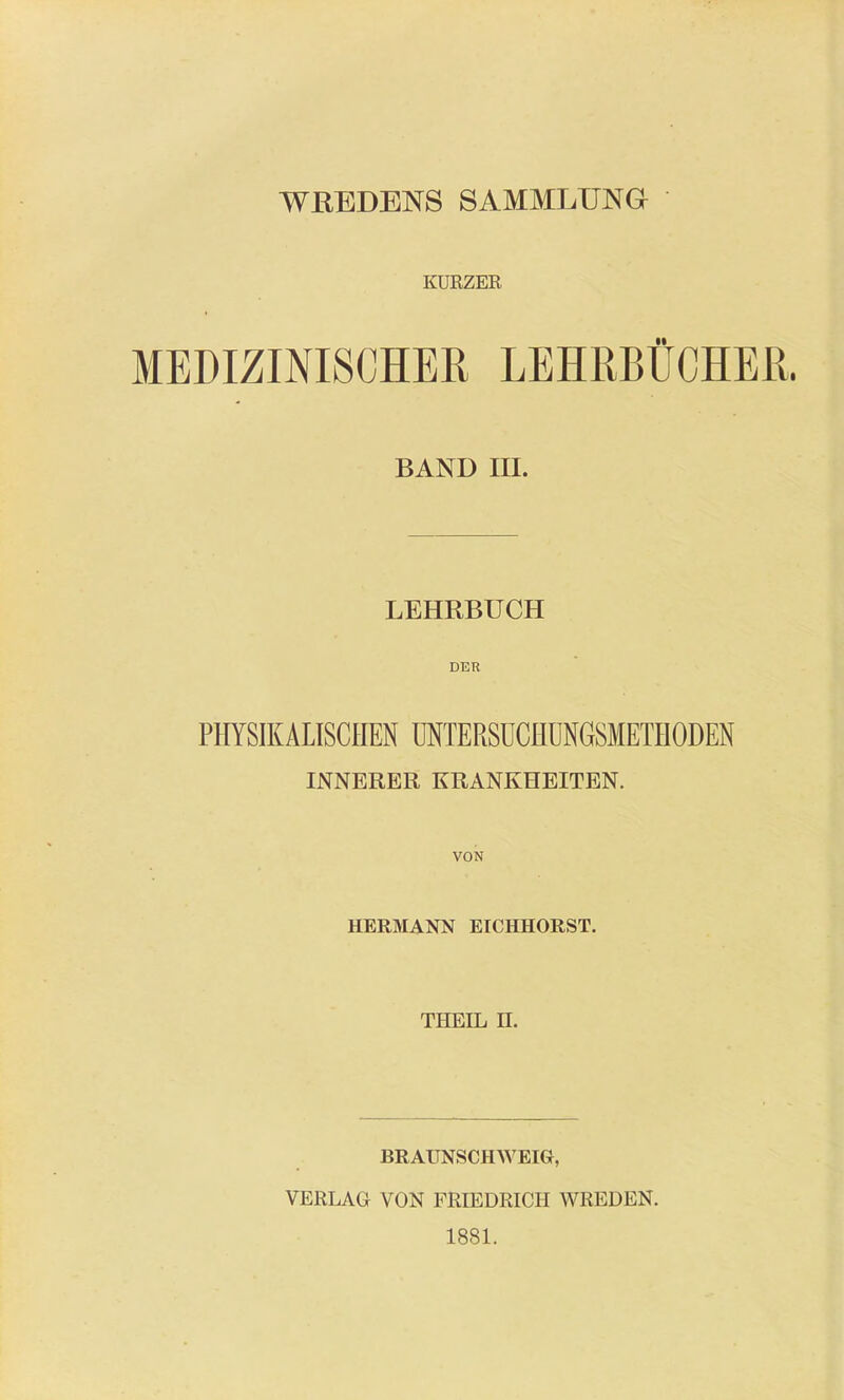 WREDENS SAMMLUNG KURZER MEDIZINISCHER LEHRBÜCHER. BAND III. LEHRBUCH DER PHYSIKALISCHEN IMTERSüCHUNGSMETHODEN INNERER KRANKHEITEN. VON HERMANN EICHHORST. THEIL n. BRAUNSCHAVEIG, VERLAG VON FRIEDRICH WREDEN. 1881.