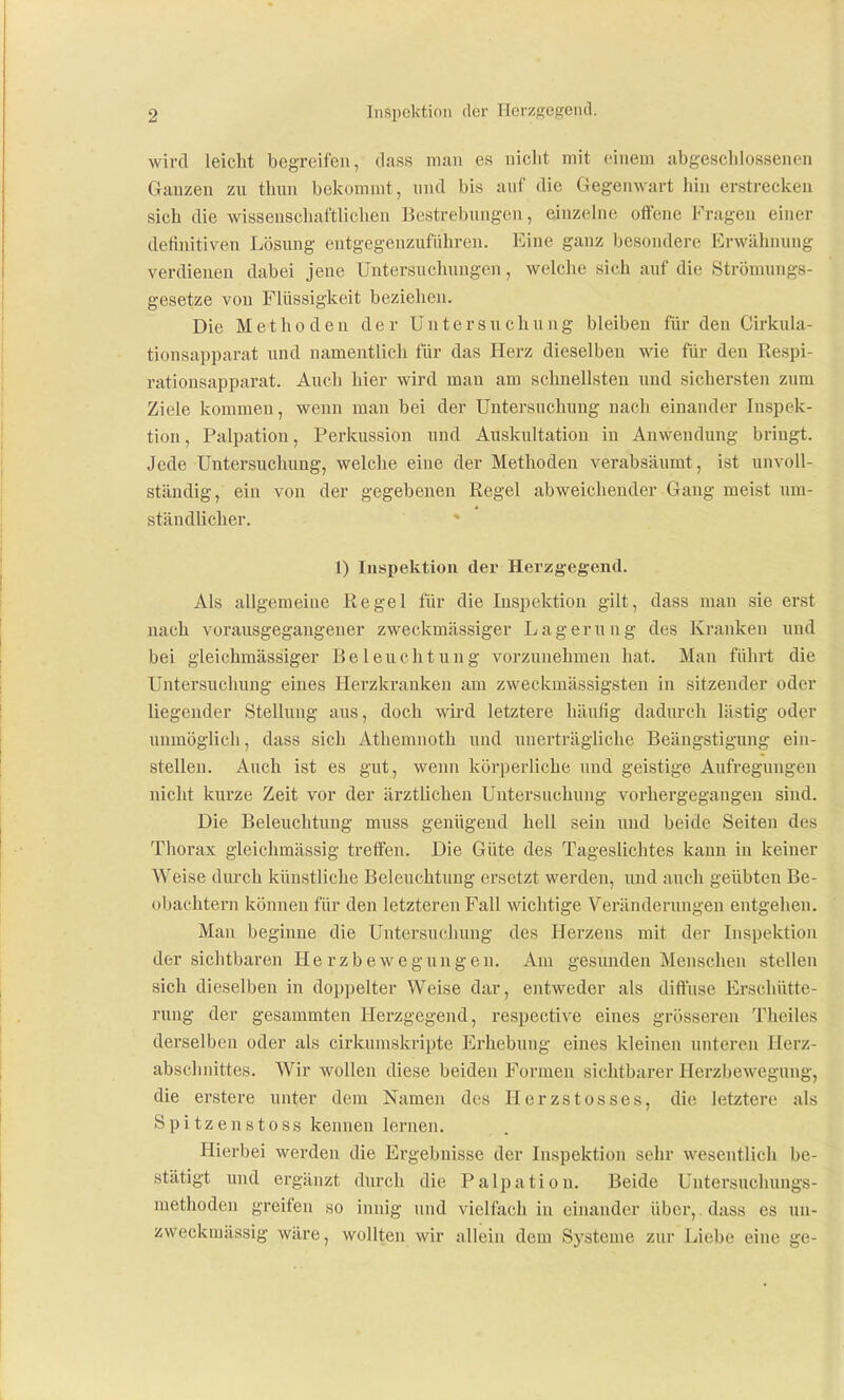 Inspektion der Herzgegend. wird leicht begreifen, dass mau es nicht mit einem abgeschlossenen Ganzen zu thun bekommt, und bis auf die Gegenwart hin erstrecken sich die wissenschaftlichen Bestrebungen, einzelne offene Fragen einer definitiven Lösving entgegenzufiihren. Eine ganz besondere Erwähnung verdienen dabei jene Untersuchungen, welche sich auf die Strömungs- gesetze von Flüssigkeit beziehen. Die Methoden der Untersuchung bleiben für den Cirkula- tionsapparat und namentlich für das Herz dieselben wie für den Respi- rationsapparat. Auch hier wird man am schnellsten und sichersten zum Ziele kommen, wenn man bei der Untersuchung nach einander Inspek- tion , Palpatiou, Perkussion und Auskultation in Anwendung bringt. Jede Untersuchung, welche eine der Methoden verabsäumt, ist unvoll- ständig, ein von der gegebenen Regel abweichender Gang meist um- ständlicher. 1) Inspektion der Herzgegend. Als allgemeine Regel für die Inspektion gilt, dass man sie erst nach vorausgegangener zweckmässiger Lagerung des Kranken und bei gleichmässiger Beleuchtung vorzunehmen hat. Man führt die Untersuchung eines Herzkranken am zweckmässigsten in sitzender oder liegender Stellung aus, doch wird letztere häufig dadurch lästig oder unmöglich, dass sich Athemnoth und unei'trägliche Beängstigung ein- stellen. Auch ist es gut, wenn körperliche und geistige Aufregungen nicht kurze Zeit vor der ärztlichen Untersuchung vorhergegangen sind. Die Beleuchtung muss genügend hell sein und beide Seiten des Thorax gleichmässig treffen. Die Güte des Tageslichtes kann in keiner Weise durch künstliche Beleuchtung ersetzt werden, und auch geübten Be- obachtern können für den letzteren Fall wichtige Veränderungen entgehen. Man beginne die Untersuchung des Herzens mit der Inspektion der sichtbaren He rzbewegungen. Am gesunden Menschen stellen sich dieselben in doppelter Weise dar, entweder als diffuse Erschütte- rung der gesammten Herzgegend, respective eines grösseren Theiles derselben oder als cirkumskripte Erhebung eines kleinen unteren Herz- abschnittes. Wir wollen diese beiden Formen sichtbarer Herzbewegung, die erstere unter dem Namen des Herzstosses, die letztere als Spitzenstoss kennen lernen. Hierbei werden die Ergebnisse der Inspektion sehr wesentlich be- stätigt und ergänzt durch die Palpation. Beide Untersuchungs- methoden greifen so innig und vielfach in einander über, dass es un- zweckmässig wäre, wollten wir allein dem Systeme zur Liebe eine ge-