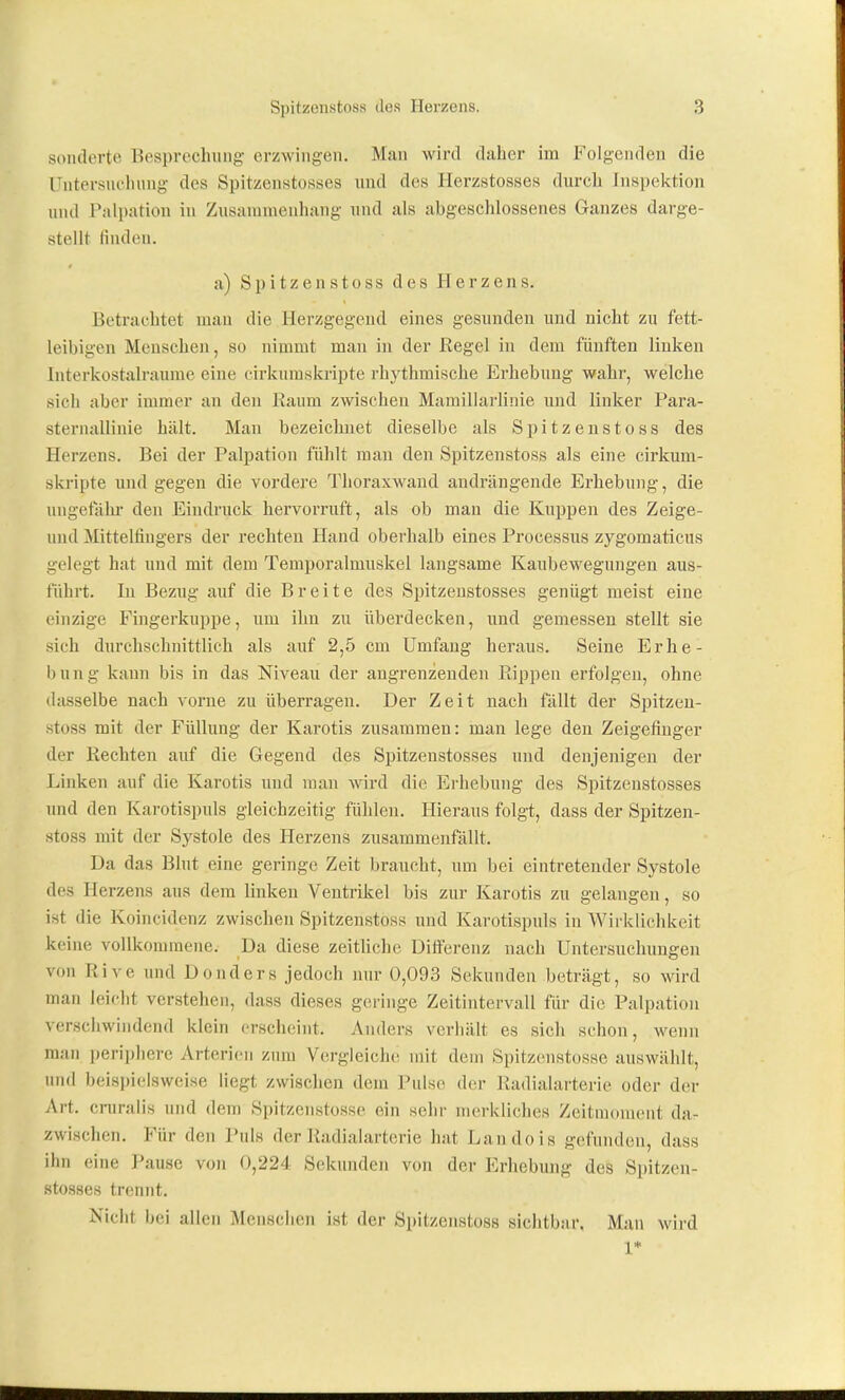 sonderte Besprechung erzwingen. Man wird daher im Folgenden die Untersuchung des Spitzenstosses und des Herzstosses durch Inspektion und Palpation in Zusannuenhang und als abgeschlossenes Ganzes darge- stellt finden. a) Spitzen stoss des Herzens. Betrachtet man die Herzgegend eines gesunden und nicht zu fett- leibigen Menschen, so nimmt man in der Eegel in dem fünften linken Interkostalraurae eine cirkumskripte rhythmische Erhebung wahr, welche sich aber immer an den Raum zwischen Mamillarlinie und linker Para- sternallinie hält. Man bezeichnet dieselbe als Spitzenstoss des Herzens. Bei der Palpation fühlt man den Spitzenstoss als eine cirkum- skripte und gegen die vordere Thoraxwaud andrängende Erhebung, die luigetahi- den Eindruck hervorruft, als ob man die Kuppen des Zeige- und Mittelfingers der rechten Hand oberhalb eines Processus zygomaticus gelegt hat und mit dem Temporalmuskel langsame Kaubewegungen aus- fuhrt. In Bezug auf die Breite des Spitzeustosses genügt meist eine einzige Fingerkuppe, um ihn zu überdecken, und gemessen stellt sie sich durchschnittlich als auf 2,5 cm Umfang heraus. Seine Erhe- bung kann bis in das Niveau der angrenzenden Puppen erfolgen, ohne dasselbe nach vorne zu überragen. Der Zeit nach fällt der Spitzen- stoss mit der Füllung der Karotis zusammen: man lege den Zeigefinger der Rechten auf die Gegend des Spitzeustosses und denjenigen der Linken auf die Karotis und man wrd die Erhebung des Spitzeustosses und den Karotispuls gleichzeitig fühlen. Hieraus folgt, dass der Spitzen- stoss mit der Systole des Herzens zusammenfällt. Da das Blut eine geringe Zeit braucht, um bei eintretender Systole des Herzens aus dem linken Ventrikel bis zur Karotis zu gelangen, so ist die Koincidenz zwischen Spitzenstoss und Karotispuls in Wirklichkeit keine vollkommene. Da diese zeitUche Differenz nach Untersuchungen von Rive und Donders jedoch nur 0,093 Sekunden beträgt, so wird man leicht verstehen, dass dieses geringe Zeitintervall für die Palpation verschwindend klein erscheint. Anders verhält es sich schon, wenn man periphere Arterien zum Vergleiche mit dein Spitzenstosse auswählt, und beispielsweise liegt zwischen dem Pulse der Radialarterie oder der Art. cruraiis und dem Spitzenstosse ein sehr merkliches Zeitiuoment da- zwischen. Für den Puls der Radialarterie hat Landois gefunden, dass ihn eine Pause von 0,224 Sekunden von der Erhebung des Spitzeu- stosses trennt. Nicht bei allen Mensciien ist der Spitzenstoss siclitbar. Mau wird 1*