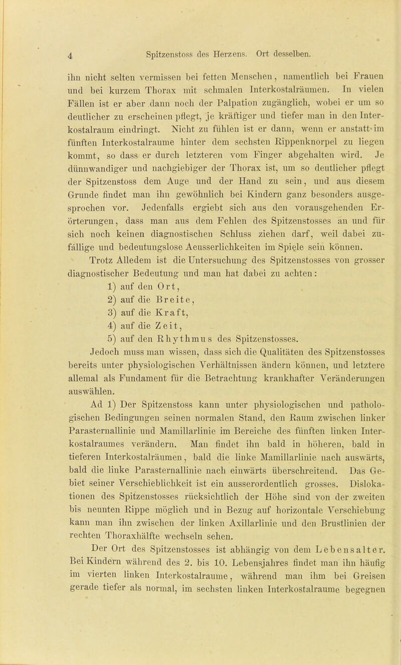 ihn nicht selten vermissen bei fetten Menschen, namentlich bei Frauen und bei kurzem Thorax mit schmalen Interkostalräuraeu. In vielen Fällen ist er aber dann noch der Palpatiun zugänglich, wobei er um so deutlicher zu erscheinen pflegt, je kräftiger und tiefer man in den Inter- kostalraum eindringt. Nicht zu fühlen ist er dann, wenn er anstatt« im fünften Interkostalraume hinter dem sechsten Rippenknorpel zu liegen kommt, so dass er durch letzteren vom Finger abgehalten wird. Je dünnwandiger und nachgiebiger der Thorax ist, um so deutlicher pflegt der Spitzenstoss dem Auge und der Hand zu sein, und aus diesem Grunde findet man ihn gewöhnlich bei Kindern ganz besonders ausge- sprochen vor. Jedenfalls ergiebt sich aus den vorausgehenden Er- örterungen, dass man aus dem Fehlen des Spitzenstosses an und für sich noch keinen diagnostischen Schluss ziehen darf, weil dabei zu- fällige und bedeutuugslose Aeusserlichkeiten im Spiele sein können. Trotz Alledem ist die Untersuchung des Spitzenstosses von grosser diagnostischer Bedeutung und man hat dabei zu achten: 1) auf den Ort, 2) auf die Breite, 3) auf die Kraft, 4) auf die Zeit, 5) auf den Rhythmus des Spitzenstosses. Jedoch muss man wissen, dass sich die Qualitäten des Spitzenstosses bereits unter physiologischen Verhältnissen ändern können, und letztere allemal als Fundament für die Betrachtung krankhafter Veränderungen auswählen. Ad 1) Der Spitzenstoss kann unter physiologischen imd patholo- gischen Bedingungen seinen normalen Stand, den Raum zwischen linker ParaSternallinie und Mamillarlinie im Bereiche des fünften linken Inter- kostalraumes verändern. Mau findet ihn bald in höheren, bald in tieferen Interkostalräumen, bald die linke Mamillarlinie nach auswärts, bald die linke ParaSternallinie nach einwärts überschreitend. Das Ge- biet seiner Verschieblichkeit ist ein ausserordentlich grosses. Disloka- tionen des Spitzenstosses rücksichtlich der Höhe sind von der zweiten bis neunten Rippe möglich und in Bezug auf horizontale Verschiebung kann man ihn zwischen der linken Axillarlinie und den Brustlinien der rechten Thoraxhälfte wechseln sehen. Der Ort des Spitzenstosses ist abhängig von dem Lebensalter. Bei Kindern während des 2. bis 10. Lebensjahres fiudet man ihn häufig im vierten linken Interkostalraume, während man ihm bei Greisen gerade tiefer als normal, im sechsten linken Interkostalraume begegnen