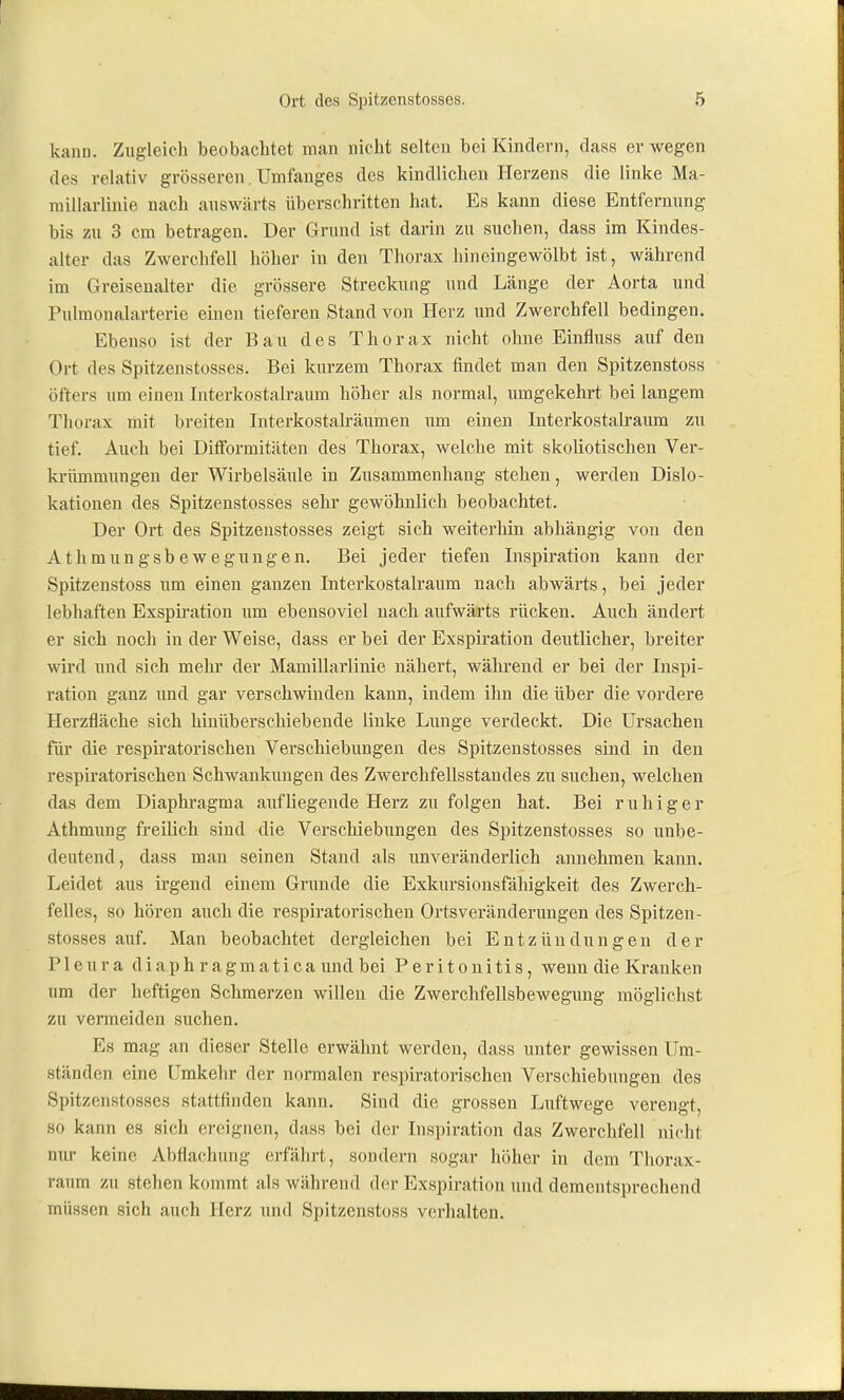 kann. Zugleich beobachtet man nicht selten bei Kindern, dass er wegen des relativ grösseren. Umfanges des kindlichen Herzens die linke Ma- millarlinie nach auswärts überschritten hat. Es kann diese Entfernung bis zu 3 cm betragen. Der Grund ist darin zu suchen, dass im Kiudes- alter das Zwerchfell höher in den Thorax hineingewölbt ist, während im Greisenalter die grössere Streckung und Länge der Aorta und Pulmonalarterie einen tieferen Stand von Herz und Zwerchfell bedingen. Ebenso ist der Bau des Thorax nicht ohne Einfluss auf deu Ort des Spitzenstosses. Bei kurzem Thorax findet man den Spitzenstoss öfters um einen Interkostalraum höher als normal, mngekehrt bei langem Thorax mit breiten Interkostalräumen um einen Interkostalraimi zu tief. Auch bei Diiformitäten des Thorax, welche mit skoliotischen Ver- krümmungen der Wirbelsäiüe in Zusammenhang stehen, werden Dislo- kationen des Spitzenstosses sehr gewöhnlich beobachtet. Der Ort des Spitzenstosses zeigt sich weiterhin abhängig von den Athmungsbewegungen. Bei jeder tiefen Inspiration kann der Spitzenstoss um einen ganzen Interkostalraum nach abwärts, bei jeder lebhaften Exspii-ation um ebensoviel nach aufwärts rücken. Auch ändert er sich noch in der Weise, dass er bei der Exspiration deutlicher, breiter wird imd sich mehr der Mamillarlinie nähert, wähi-end er bei der Inspi- ration ganz und gar verschwinden kann, indem ihn die über die vordere Herzfläche sich hinüberschiebende linke Lunge verdeckt. Die Ursachen fiir die respiratorischen Verschiebungen des Spitzenstosses sind in den respiratorischen Schwankungen des Zwerchfellsstandes zu suchen, welchen das dem Diaphragma aufliegende Herz zu folgen hat. Bei ruhiger Athmung freilich sind die Verschiebiingen des Spitzenstosses so unbe- deutend, dass man seinen Stand als unveränderlich annehmen kann. Leidet aus irgend einem Grunde die Exkursionsfähigkeit des Zwerch- felles, so hören auch die respiratorischen Ortsveränderungen des Spitzen- stosses auf. Man beobachtet dergleichen bei Entzündungen der Pleura diaph ragmatica und bei Peritonitis, wenn die Kranken um der heftigen Schmerzen willen die Zwerclifellsbewegung möglichst zu vermeiden suchen. Es mag an dieser Stelle erwähnt werden, dass unter gewissen Um- ständen eine Umkehr der normalen respiratorischen Verschiebungen des Spitzenstosses stattfinden kann. Sind die grossen Luftwege verengt, so kann es sich ereignen, dass bei der Inspiration das Zwerchfell nicht mu- keine Abflachung erfährt, sondern sogar höher in dem Thorax- raum zu stehen kommt als während der Exspiration und dementsprechend müssen sich auch Herz und Spitzenstoss verhalten.