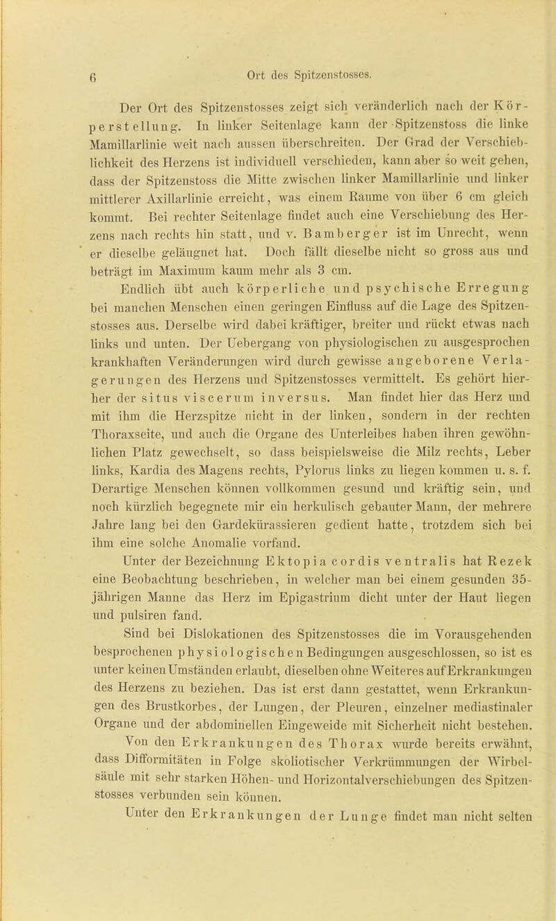 Der Ort des Spitzenstosses zeigt sich veränderlich nach der Kör- perstellung. In linker Seitenlage kann der Spitzenstoss die linke Mamillarlinie weit nach aussen überschreiten. Der Grad der Verschieb- lichkeit des Herzens ist individuell verschieden, kann aber so weit gehen, dass der Spitzenstoss die Mitte zwischen linker Mamillarlinie und linker mittlerer Axillarlinie erreicht, was einem Räume von über 6 cm gleich kommt. Bei rechter Seitenlage findet auch eine Verschiebung des Her- zens nach rechts hin statt, und v. Bamberg er ist im Unrecht, wenn er dieselbe geläugnet hat. Doch fällt dieselbe nicht so gross aus imd beträgt im Maximum kaum mehr als 3 cm. Endhch übt auch körperliche und psychische Erregung bei manchen Menschen einen geringen Einfluss auf die Lage des Spitzen- stosses aus. Derselbe wird dabei kräftiger, breiter und rückt etwas nach links und unten. Der Uebergang von physiologischen zu ausgesprochen ki-ankhaften Veränderungen wird durch gewisse angeborene Verla- gerungen des Herzens und Spitzenstosses vermittelt. Es gehört hier- her der Situs viscerura in versus. Man findet hier das Herz und mit ihm die Herzspitze nicht in der linken, sondern in der rechten Tlioraxseite, und auch die Organe des Unterleibes haben ihren gewöhn- lichen Platz gewechselt, so dass beispielsweise die Milz rechts, Leber links, Kardia des Magens rechts, Pylorus links zu liegen kommen u. s. f. Derartige Menschen können vollkommen gesund imd lu'äftig sein, und noch kürzlich begegnete mir ein herkulisch gebauter Mann, der mehrere Jahre lang bei den Gardekürassieren gedient hatte, trotzdem sich bei ihm eine solche Anomalie vorfand. Unter der Bezeichnung Ektopia cordis ventralis hat Rezek eine Beobachtung beschrieben, in welcher man bei einem gesunden 35- jährigen Manne das Herz im Epigastrinm dicht unter der Haut liegen und pulsiren fand. Sind bei Dislokationen des Spitzenstosses die im Vorausgehenden besprocheneu physiologischen Bedingungen ausgeschlossen, so ist es unter keinen Umständen erlaubt, dieselben ohne Weiteres auf Erkrankungen des Herzens zu beziehen. Das ist erst dann gestattet, wenn Erkrankun- gen des Brustkorbes, der Lungen, der Pleuren, einzelner mediastinaler Organe und der abdominellen Eingeweide mit Sicherheit nicht bestehen. Von den Erkrankungen des Thorax wurde bereits erwähnt, dass Difformitäten in Folge skoliotischer Verkrümmungen der Wirbel- säule mit sehr starken Höhen- und Horizontalverschiebungen des Spitzen- stosses verbunden sein können. Unter den Erkrankungen der Lunge findet man nicht selten