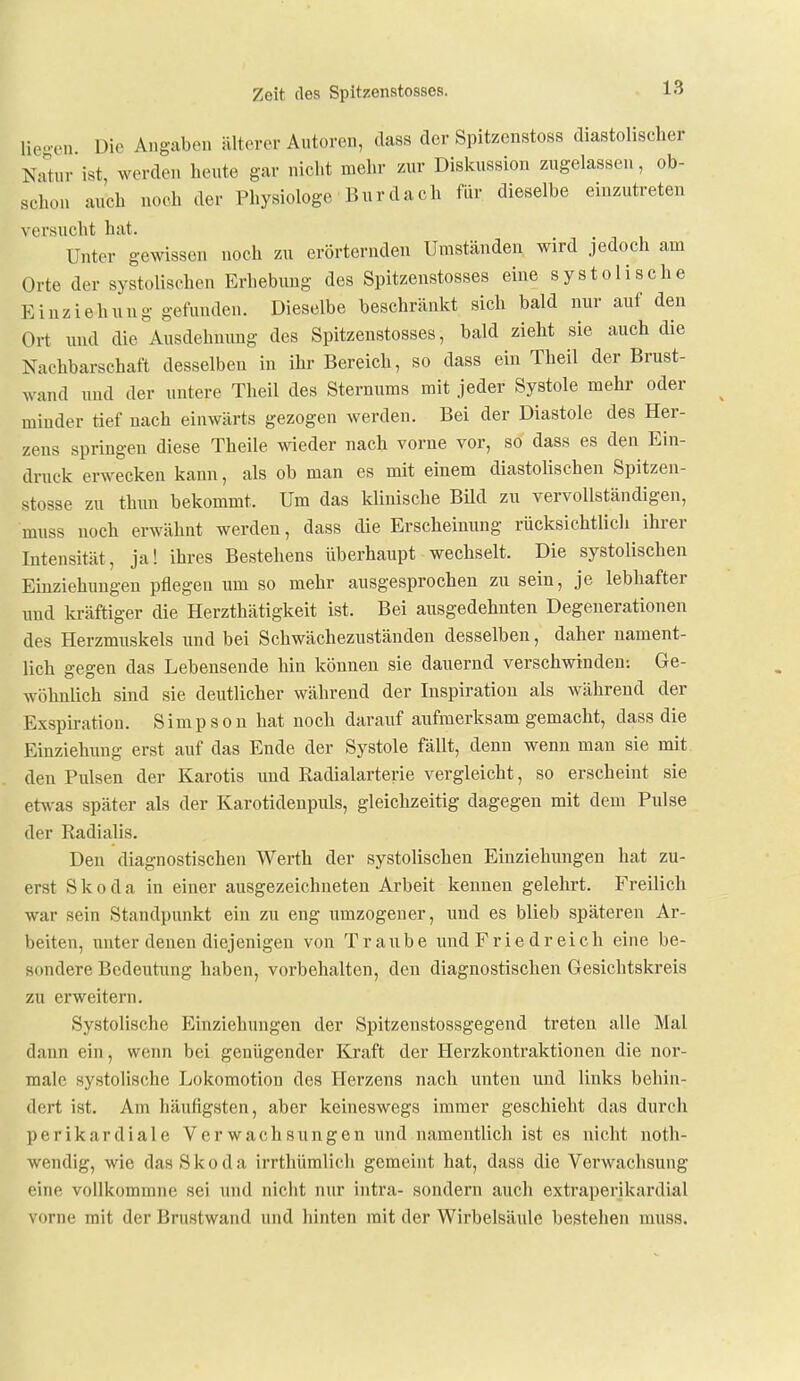 lio.-eu. Die Angaben älterer Autoren, dass der Spitzenstoss diastolischer NuUir ist, werden heute gar nicht mehr zur Diskussion zugelassen, ob- schon auch noch der Physiologe Burdach für dieselbe einzutreten versucht hat. Unter gewissen noch zu erörternden Umständen wird jedoch am Orte der systolischen Erhebung des Spitzenstosses eine systolische Einziehung gefunden. Dieselbe beschränkt sich bald nur auf den Ort und die Ausdehnung des Spitzenstosses, bald zieht sie auch die Nachbarschaft desselben in ihr Bereich, so dass ein Theil der Brust- wand und der untere Theil des Sternums mit jeder Systole mehr oder miuder tief nach einwärts gezogen werden. Bei der Diastole des Her- zens springen diese Theile wieder nach vorne vor, so dass es den Ein- druck erwecken kann, als ob man es mit einem diastolischen Spitzen- stosse zu thun bekommt. Um das Idinische BUd zu vervollständigen, muss noch erwähnt werden, dass die Erscheinung rücksichtlich ihrer Intensität, ja! ihres Bestehens überhaupt wechselt. Die systolischen Einziehungen pflegen um so mehr ausgesprochen zu sein, je lebhafter und ki-äftiger die Herzthätigkeit ist. Bei ausgedehnten Degenerationen des Herzmuskels und bei Schwächezuständen desselben, daher nament- lich gegen das Lebensende hin können sie dauernd verschwinden; Ge- wöhnlich sind sie deutlicher während der Inspiration als während der Exspiration. Simpson hat noch darauf aufmerksam gemacht, dass die Einziehung erst auf das Ende der Systole fällt, denn wenn man sie mit den Pulsen der Karotis und Radialarterie vergleicht, so erscheint sie etsvas später als der Karotidenpuls, gleichzeitig dagegen mit dem Pulse der Radialis. Den diagnostischen Werth der systolischen Einziehungen hat zu- erst Skoda in einer ausgezeichneten Arbeit kennen gelehrt. Freilich war sein Standpunkt ein zu eng umzogener, und es blieb späteren Ar- beiten, unter denen diejenigen von Traube und Frie dr eich eine be- sondere Bedeutung haben, vorbehalten, den diagnostischen Gesichtskreis zu erweitern. Systolische Einziehungen der Spitzenstossgegend treten alle Mal dann ein, wenn bei genügender Kraft der Herzkontraktionen die nor- male systolische Lokomotion des Herzens nach unten und links behin- dert ist. Am häufigsten, aber keineswegs immer geschieht das durcli perikardiale Verwachsungen und namentlich ist es nicht notii- wendig, -wie das Skoda irrthümlich gemeint hat, dass die Verwachsung eine vollkommne sei und nicht nur intra- sondern auch extraperikardial vorne mit der Brustwand und hinten mit der Wirbelsäule bestehen muss.