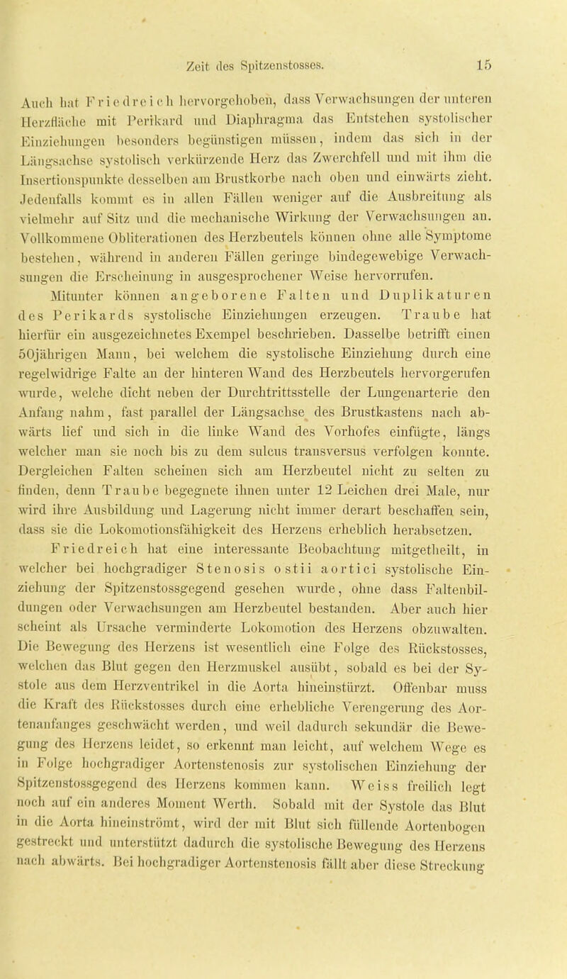 Auch bat F ri e tlre i c Ii liervorgolioben, dass Venvachsuiigen der iintoren llerzfläclie mit Perikard und Diaphragma das Entstehen systolischer Kiuziehiing-en besonders begünstigen müssen, indem das sich in der Längsachse systolisch verkürzende Herz das Zwerchfell imd mit ihm die Insertionspunkte desselben am Brustkorbe nach oben und einwärts zieht. Jedenfalls kommt es in allen Fällen weniger auf die Ausbreitung als vielmehr auf Sitz und die mechanische Wirkung der Verwachsungen an. Vollkommene Obliterationen des Herzbeutels können ohne alle Symptome bestehen, während in anderen Fällen geringe bindegewebige Verwach- sungen die Erscheinung in ausgesprochener Weise hervorrufen. Mitunter können angeborene Falten und Duplikaturen des Perikards systolische Einziehungen erzeugen. Traube hat hierfür ein ausgezeichnetes Exempel beschrieben. Dasselbe betrifft einen 50jährigen Mann, bei welchem die systolische Einziehung durch eine regelwidrige Falte an der hinteren Wand des Herzbeutels hervorgerufen Wirde, welche dicht neben der Durchtrittsstelle der Liingenarterie den Anfang nahm, fast parallel der Längsachse des Brustkastens nach ab- wärts lief und sich in die linke Wand des Vorhofes einfügte, längs welcher man sie noch bis zu dem sulcus transversus verfolgen konnte. Dergleichen Falten scheinen sich am Herzbeutel nicht zu selten zu finden, denn Traube begegnete ihnen unter 12 Leichen drei Male, nur wird ihre Ausbildung nnd Lagerung nicht immer derart beschaffen sein, dass sie die Lokomotionsfähigkeit des Herzens erheblich herabsetzen. Friedreich hat eine interessante Beobachtung mitgetlieilt, in welcher bei hochgradiger Stenosis ostii aortici systolische Ein- ziehung der Spitzenstossgegend gesehen wurde, ohne dass Faltenbil- dungen oder Verwachsungen am Herzbeutel bestanden. Aber auch hier scheint als Ursache verminderte Lokomotion des Herzens obzuwalten. Die Bewegung des Herzens ist wesentlich eine Folge des Rückstosses, welchen das Blut gegen den Herzmuskel ausübt, sobald es bei der Sy- stole aus dem Hcrzveutrikel in die Aorta hineinstürzt. Offenbar muss die Kraft des Rückstosses durch eine erhebliche Verengerung des Aor- tenanfanges geschwächt werden, und weil dadurch sekundär die Bewe- gung des Herzens leidet, so erkennt man leicht, auf welcliem Wege es in Folge hochgradiger Aortenstenosis zur systolischen Einziehung der Spitzenstossgegend des Herzens kommen kann. Weiss freilich legt noch auf ein anderes Moment Werth. Sobald mit der Systole das Blut in die Aorta hineinströmt, wird der mit Blut sich füllende Aortenbogen gestreckt und unterstützt dadurch die systolische Bewegung des Herzens nach abwärts. Bei hochgradiger Aortensteiiosis fällt aber diese Streckung