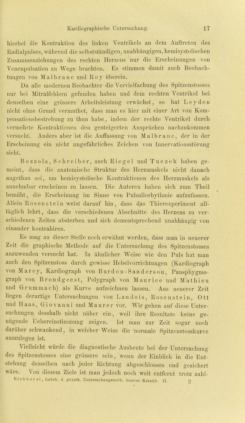 hierbei die Kontraktion des linken Ventrikels an dem Auftreten des Radialpiilses, während die selbstständigen, unabhängigen, hemisystolischen Zusammenziehungen des rechten Herzens nur die Erscheinungen von Yenenpulsation zu Wege brachten. Es stimmen damit auch Beobach- tungen von Malbranc und Roy überein. Da alle modernen Beobachter die Vervielfachung des Spitzenstosses nur bei Mitralfehlern gefunden haben und dem recliten Ventrikel bei denselben eine grössere Arbeitsleistung erwächst, so hat Leyden nicht ohne Grund vermuthet, dass mau es hier mit einer Art von Kom- pensationsbestrebung zu thun habe, indem der rechte Ventrikel durch vermehrte Kontraktionen den gesteigerten Ansprüchen nachzukommen versucht. Anders aber ist die Auffassung von Malbranc, der in der Erscheinung ein nicht ungefährliches Zeichen von Innervationsstörimg sieht. B 0 zz 0 la, S ehr eib er, auch Rie ge 1 undTuczek haben ge- meint, dass die anatomische Struktur des Herzmuskels nicht danach angethan sei, lun hemisystolische Kontraktionen des Herzmuskels als annehmbar erscheinen zu lassen. Die Autoren haben sich zum Theil bemüht, die Erscheinung im Sinne von Pulsallorhythmie aufzufassen. Allein Rosen st ein weist darauf hin, dass das Thierexperiment all- täglich lehrt, dass die verschiedenen Abschnitte des Herzens zu ver- schiedenen Zeiten absterben und sich dementsprechend unabhängig von einander kontrahiren. Es mag au dieser Stelle noch erwähnt werden, dass man in neuerer Zeit die graphische Methode auf die Untersuchung des Spitzenstosses anzuwenden versucht hat. In ähnlicher Weise wie den Piüs hat mau auch den Spitzenstoss durch gewisse Hebelvorrichtungen (Kardiograph von Marey, Kardiograph von Burdon-Sanderson, Pansphygmo- graph von Brondgeest, Polygraph von Maurice und Mathieu und Gr ummach) als Kurve aufzeichnen lassen. Aus neuerer Zeit liegen derartige Untersuchungen von Landois, Rosenstein, Ott und Haas, Giovanni und Maurer vor. Wir gehen auf diese Unter- suchungen desshalb nicht näher ein, weil ihre Resultate keine ge- nügende Uebereinstimmung zeigen. Ist man zur Zeit sogar noch darüber schwankend, in welcher Weise die 'normale Spitzenstosskurve auszulegen ist. Vielleicht würde die diagnostisclie Ausbeute bei der Untersuchung des Spitzenstosses eine grössere sein, wenn der Einblick in die Ent- stehung desselben nach jeder Richtung abgeschlossen und gesichert wäre. Von diesem Ziele ist man jedoch noch weit entfernt trotz zahl- Eichhorst, Lclirb. d. physik. UnterBUchunKsniotli. innerer Krnnkli. 11, 9