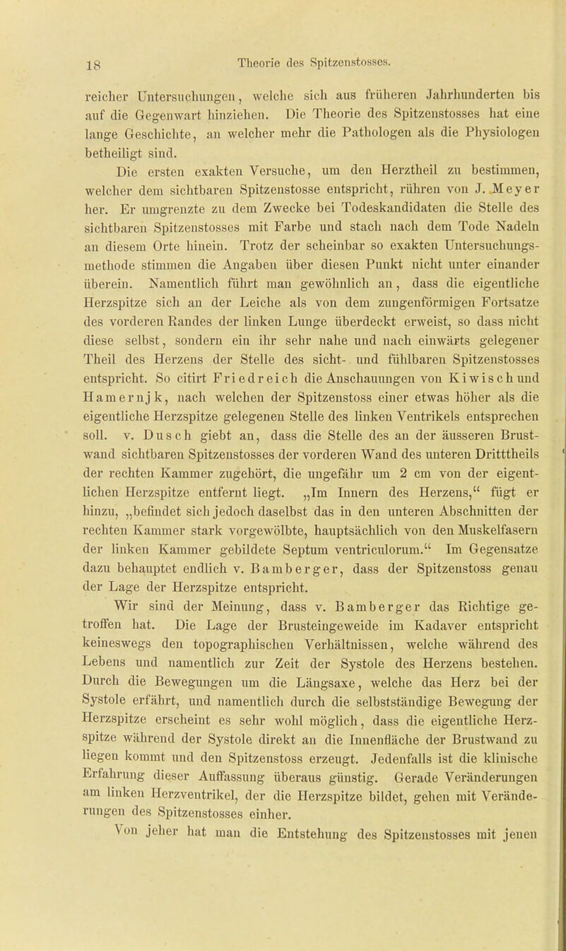 reicher Untersuchungen, welche sich aus früheren Jahrhunderten bis auf die Gegenwart hinziehen. Die Theorie des Spitzenstosses hat eine lange Geschichte, an welcher mehr die Pathologen als die Physiologen betheiligt sind. Die ersten exakten Versuche, um den Herztheil zu bestimmen, welcher dem sichtbaren Spitzenstosse entspricht, rühren von J. Meyer her. Er umgrenzte zu dem Zwecke bei Todeskandidaten die Stelle des sichtbaren Spitzenstosses mit Farbe und stach nach dem Tode Nadeln an diesem Orte hinein. Trotz der scheinbar so exakten Untersuchungs- methode stimmen die Angaben über diesen Punkt nicht unter einander überein. Namentlich führt man gewöhnlich an, dass die eigentliche Herzspitze sich an der Leiche als von dem zungenförmigen Fortsatze des vorderen Randes der linken Lunge überdeckt erweist, so dass nicht diese selbst, sondern ein ihr sehr nahe und nach einwärts gelegener Theil des Herzens der Stelle des sieht- und fühlbaren Spitzenstosses entspricht. So citirt Friedreich die Anschauungen von Kiwischund Hamernjk, nach welchen der Spitzenstoss einer etwas höher als die eigentliche Herzspitze gelegenen Stelle des linken Ventrikels entsprechen soll. V. Dusch giebt an, dass die Stelle des an der äusseren Brust- wand sichtbaren Spitzenstosses der vorderen Wand des unteren Dritttheils der rechten Kammer zugehört, die ungefähr um 2 cm von der eigent- lichen Herzspitze entfernt liegt. „Im Innern des Herzens, fügt er hinzu, „befindet sich jedoch daselbst das in den unteren Abschnitten der rechten Kammer stark vorgewölbte, hauptsächlich von den Muskelfasern der linken Kammer gebildete Septum ventriculorum. Im Gegensatze dazu behauptet endlich v. Bamberger, dass der Spitzenstoss genau der Lage der Herzspitze entspricht. Wir sind der Meinung, dass v. Bamberger das Richtige ge- troffen hat. Die Lage der Brusteingeweide im Kadaver entspricht keineswegs den topographischen Verhältnissen, welche während des Lebens und namentlich zur Zeit der Systole des Herzens bestehen. Durch die Bewegungen um die Längsaxe, welche das Herz bei der Systole erfährt, und namentlich durch die selbstständige Bewegung der Herzspitze erscheint es sehr wohl möglich, dass die eigentliche Herz- spitze während der Systole direkt an die Innenfläche der Brustwand zu liegen kommt imd den Spitzenstoss erzeugt. Jedenfalls ist die klinische Erfahrung dieser Auffassung überaus günstig. Gerade Vei'änderungen am linken Herzventrikel, der die Herzspitze bildet, gehen mit Verände- rungen des Spitzenstosses einher. Von jeher hat mau die Entstehung des Spitzenstosses mit jenen